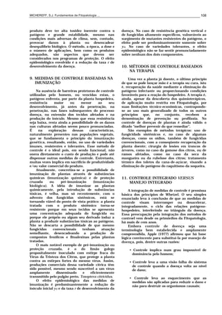 MICHEREFF, S.J. Fundamentos de Fitopatologia ... 108
produto deve ter alta toxidez inerente contra o
patógeno e grande estabilidade, mesmo nas
condições mais adversas de clima, sem, contudo,
provocar danos à planta ou desencadear
desequilíbrio biológico. O método, a época, a dose e
o número de aplicações, bem como os produtos
adequados, são aspectos que devem ser
considerados nos programas de proteção. O efeito
epidemiológico envolvido é a redução da taxa r de
desenvolvimento da doença.
9. MEDIDAS DE CONTROLE BASEADAS NA
IMUNIZAÇÃO
Na ausência de barreiras protetoras de controle
utilizadas pelo homem, ou vencidas estas, o
patógeno enfrenta, por parte da planta hospedeira,
resistência maior ou menor ao seu
desenvolvimento, já antes da penetração, na
penetração, nas fases subsequentes do processo
doença, na extensão dos tecidos afetados e na
produção do inóculo. Mesmo que essa resistência
seja baixa, resta ainda a possibilidade de os danos
nas culturas afetadas serem pouco pronunciadas.
É na exploração dessas características,
naturalmente presentes nas populações vegetais,
que se fundamenta o princípio da imunização
genética, resultando, então, no uso de variedades
imunes, resistentes e tolerantes. Esse método de
controle é o ideal pois, em sendo funcional, não
onera diretamente o custo de produção e pode até
dispensar outras medidas de controle. Entretanto,
muitas vezes implica em sacrifício de produtividade
e/ou valor comercial do produto.
Atualmente, concretiza-se a possibilidade de
imunização de plantas através de substâncias
químicas (imunização química) e de proteção
cruzada ou pré-imunização (imunização
biológica). A idéia de imunizar as plantas
quimicamente, pela introdução de substâncias
tóxicas, é velha, mas só recentemente, com o
advento dos fungicidas sistêmicos, está se
tornando viável do ponto de vista prático: a planta
tratada com o produto sistêmico torna-se
resistente porque em seus tecidos se apresenta
uma concentração adequada do fungicida ou
porque ele próprio ou algum seu derivado induz a
planta a produzir substâncias tóxicas ao patógeno.
Não se descarta a possibilidade de que mesmo
fungicidas convencionais tenham atuação
semelhante, desencadeando a produção de
compostos fenólicos e fitoalexinas pelas plantas
tratadas.
O mais notável exemplo de pré-imunização ou
proteção cruzada, é o do limão galego
propositalmente inoculado com estirpe fraca do
Vírus da Tristeza dos Citros, que protege a planta
contra as estirpes fortes do mesmo vírus. Assim,
produções comerciais dessa variedade cítrica têm
sido possível, mesmo sendo suscetível a um vírus
amplamente disseminado e eficientemente
transmitido pelo pulgão preto, Toxoptera citricidus.
O efeito epidemiológico das medidas de
imunização é predominantemente a redução do
inóculo inicial y0 e da taxa r de desenvolvimento da
doença. No caso de resistência genética vertical e
de fungicidas altamente específicos, vulneráveis ao
surgimento de mutantes resistentes do patógeno, o
efeito pode ser predominantemente somente sobre
y0. No caso de variedades tolerantes, o efeito
epidemiológico não se faz sentir pronunciadamente
sobre nenhum dos dois componentes.
10. MÉTODOS DE CONTROLE BASEADOS
NA TERAPIA
Uma vez a planta já doente, o último princípio
de que se pode lançar mão é a terapia ou cura, isto
é, recuperação da saúde mediante a eliminação do
patógeno infectante ou proporcionando condições
favoráveis para a reação do hospedeiro. A terapia é,
ainda, apesar da descoberta dos quimioterápicos,
de aplicação muito restrita em Fitopatologia, por
suas limitações técnico-econômicas, contrapondo-
se ao uso mais generalizado de todos os outros
princípios que, no conjunto, recebem a
denominação de prevenção ou profilaxia. No
controle de doenças de plantas é ainda válido o
ditado “melhor prevenir do que remediar”.
São exemplos de métodos terápicos: uso de
fungicidads sistêmicos e, no caso de algumas
doenças, como os oídios, também de fungicidas
convencionais, com a conseqüente recuperação da
planta doente; cirurgia de lesões em troncos de
árvores, como no caso da gomose dos citros, ou de
ramos afetados, como no caso da seca da
mangueira ou da rubelose dos citros; tratamento
térmico dos toletes da cana-de-açúcar, visando a
eliminação do patógeno do raquitismo da soqueira.
11. CONTROLE INTEGRADO VERSUS
MANEJO INTEGRADO
A integração de medidas de controle é premissa
básica dos princípios de Whetzel. O seu simples
enunciado leva à conclusão de que as medidas de
controle visam interromper ou desacelerar,
integradamente, o ciclo das relações patógeno-
hospedeiro, interferindo no triângulo da doença.
Essa preocupação pela integração dos métodos de
controel vem desde os primórdios da Fitopatologia,
há mais de cem anos.
Embora controle de doença seja uma
terminologia bem estabelecida e amplamente
compreendida, Apple (1977) afirmou que há base
lógica convincente para substituí-la por manejo de
doença, pois, dentre outras razões:
• Controle implica num grau impossível de
dominância pelo homem;
• Controle leva a uma visão falha do sistema
de controle quando a doença volta ao nível
de dano;
• Controle leva ao esquecimento que as
medidas são aplicadas para reduzir o dano e
não para destruir os organismos causais;
 