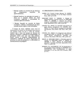 MICHEREFF, S.J. Fundamentos de Fitopatologia ... 109
• Manejo conduz ao conceito de que doenças
são componentes inerentes do
agroecossistema;
• Manejo baseia-se no princípio de manter o
dano ou o prejuízo abaixo do nível
econômico, sugerindo a necessidade de
contínuo ajuste do sistema;
• Manejo, baseado no conceito de limiar
econômico, enfatiza a minimização do dano,
estando menos sujeito a mal-entendidos.
O limiar de dano, definido como nível de
intensidade da doença ou do patógeno que provoca
um prejuízo maior do que o custo de controle,
embora seja a base do manejo de doenças de
plantas, raramente é utilizado em Fitopatologia. As
principais razões para que esse fato incluem,
dentre outras, a pequena disponibilidade de
estimativas confiáveis de danos decorrentes da
presença ou ação dos patógenos e a dificuldade no
monitoramento do patógeno.
12. BIBLIOGRAFIA CONSULTADA
AGRIOS, G.N. Control of plant diseases. In: AGRIOS,
G.N. Plant pathology. 4th ed. San Diego: Academic
Press, 1997. p.171-221
BERGAMIN FILHO, A.; AMORIM, L. Manejo de
fitopatossistemas: conceitos básicos. In: BERGAMIN
FILHO, A.; AMORIM, L. Doenças de plantas
tropicais: epidemiologia e controle econômico. São
Paulo: Agronômica Ceres, 1996. p.189-228.
CHAUBE, H.S.; SINGH, U.S. Principles and practices of
plant disease management. In: CHAUBE, H.S.;
SINGH, U.S. Plant disease management: principles
and practices. Boca Raton: CRC Press, 1991. p.69-
75.
CHAUBE, H.S.; SINGH, U.S. Integrated pest (disease)
management (IPM). In: CHAUBE, H.S.; SINGH, U.S.
Plant disease management: principles and
practices. Boca Raton: CRC Press, 1991. p.305-311.
KIMATI, H.; BERGAMIN FILHO, A. Princípios gerais de
controle. In: BERGAMIN FILHO, A.; KIMATI, H.;
AMORIM, L. (Eds.). Manual de fitopatologia:
princípios e conceitos. São Paulo: Agronômica Ceres,
1995. v.1, p.692-709.
ROBERTS, D.A.; BOOTHROYD, C.W. Na introduction to
the principles of plant pathology. In: ROBERTS, D.A.;
BOOTHROYD, C.W. Fundamentals of plant
pathology. 2nd ed. New York: W.H. Freeman, 1984.
p.15-27.
 
