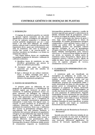 MICHEREFF, S.J. Fundamentos de Fitopatologia ... 110
Unidade 15
CONTROLE GENÉTICO DE DOENÇAS DE PLANTAS
1. INTRODUÇÃO
O emprego da resistência genética no controle
de doenças vegetais representa um dos mais
significativos avanços tecnológicos da agricultura.
O uso de cultivares resistentes é o método de
controle preferido simplesmente por ser o mais
barato e de mais fácil utilização. Na verdade,
existem culturas onde o controle das doenças mais
importantes dá-se, quase que exclusivamente, por
meio da resistência, tais como as ferrugens e
carvões dos cereais e da cana-de-açúcar, as
murchas vasculares em hortaliças e as viroses na
maioria das culturas.
Três etapas básicas devem ser consideradas
em qualquer programa de obtenção e utilização de
cultivares resistentes:
1) Identificar fontes de resistência, ou seja,
identificar germoplasma que possua os
genes em cultivares procurados;
2) Incorporar estes genes em cultivares
comerciais por meio dos métodos de
melhoramento;
3) Após a obtenção de um cultivar resistente,
traçar a melhor estratégia para que a
resistência seja durável face à natureza
dinâmica das populações patogênicas.
2. FONTES DE RESISTÊNCIA
O primeiro passo na elaboração de um
programa de melhoramento é a identificação do
material vegetal que fornecerá os genes de
resistência. O melhorista geralmente recorre aos
genes existentes em linhagens ou cultivares
comerciais, pois estas são as fontes de mais fácil
acesso. Elas apresentam a indiscutível vantagem
de já serem melhoradas, isto é, a freqüência de
alelos que controlam características agronômicas
indesejáveis é muito baixa. Em alguns casos, no
entanto, os genes inexistem ou, se presentes nos
cultivares comerciais, não conferem um nível
satisfatório de resistência. Neste caso, o melhorista
deve recorrer ao germoplasma selvagem, isto é,
não-cultivado. Em uma primeira instância, o
melhorista deve procurar tais genes em populações
selvagens ou não melhoradas que sejam da mesma
espécie do cultivar a ser melhorado. Em uma
segunda instância, o melhorista pode recorrer a
espécies diferentes, mas geneticamente afins,
pertencentes ao mesmo gênero. A transferência
intraespecífica de genes é facilmente obtida através
de cruzamentos, enquanto as transferências
interespecíficas geralmente requerem o auxílio de
técnicas especiais para garantir a sobrevivência do
híbrido, incluindo fusão de protoplastos, cultura
de anteras ou resgate de embrião, dentre outras.
A correta manutenção dos bancos de genes é
vista, hoje, como indispensável ao futuro da
humanidade. Na verdade, germoplasmas selvagens
compreendem a única garantia contra a fome e a
miséria que podem advir do esgotamento da
variabilidade genética nas principais culturas
agrícolas. Exemplos do uso de germoplasma
selvagem como fonte de genes são abundantes. Em
batata, híbridos interespecíficos entre Solanum
tuberosum e S. demissum foram obtidos há mais de
um século, na tentativa de utilizar genes de
resistência contra Phytophthora. Alguns genes de
resistência vertical a Bremia lactucae, agente do
míldio da alface, foram transferidos para Lactuca
sativa de espécies selvagens de Lactuca,
notadamente Lactuca serriola.
3. CLASSIFICAÇÃO EPIDEMIOLÓGICA DA
RESISTÊNCIA
A resistência pode ser classificada em
monogênica ou poligênica, de acordo com o
número de genes envolvidos. A resistência pode,
também, ser classificada de acordo com sua
efetividade contra raças do patógeno. Esta
classificação, proposta por Vanderplank (1963), é
muito interessante do ponto de vista prático, pois
permite prever as conseqüências dos tipos de
resistência no progresso da doença, fornecendo
subsídios ao melhorista e ao fitopatologista na
escolha das fontes de resistência que serão usadas
em seus programas de melhoramento. Segundo
Vanderplank, existem resistências que são efetivas
contra algumas raças do patógeno e resistências
que são efetivas contra todas as raças. No primeiro
caso, temos as resistências ditas verticais
(também chamadas de raças-específicas), ao passo
que no segundo caso temos as resistências
horizontais (ou raça-inespecíficas).
3.1. Identificação de Resistência Vertical e
Horizontal
Quando uma série de diferentes isolados de um
patógeno é inoculada em uma série de diferentes
cultivares de um hospedeiro pode-se ou não ter
uma interação diferencial significativa. Na
ausência de interação significativa, qualquer
 