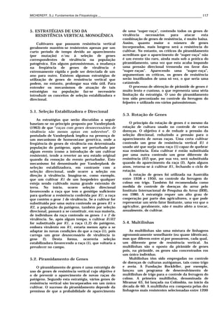 MICHEREFF, S.J. Fundamentos de Fitopatologia ... 117
5. ESTRATÉGIAS DE USO DA
RESISTÊNCIA VERTICAL MONOGÊNICA
Cultivares que possuem resistência vertical
geralmente mantêm-se resistentes apenas por um
curto período de tempo devido ao aparecimento
(por mutação) e/ou à seleção de genes
correspondentes de virulência na população
patogênica. Em alguns patossistemas, a mudança
na freqüência de genes de virulência é
extremamente rápida e pode ser detectada de um
ano para outro. Existem algumas estratégias de
utilização de genes de resistência vertical que
podem, no entanto, prolongar sua vida útil. Para
entender os mecanismos de atuação de tais
estratégias na população faz-se necessário
introduzir os conceitos de seleção estabilizadora e
direcional.
5.1. Seleção Estabilizadora e Direcional
As estratégias que serão discutidas a seguir
baseiam-se no princípio proposto por Vanderplank
(1963) de que “raças com genes desnecessários de
virulência são menos aptas em sobreviver”. O
postulado de Vanderplank implica na presença de
um mecanismo de homeostase genética, onde a
freqüência de genes de virulência em determinada
população do patógeno, após ser perturbada por
algum evento (como a introdução de um cultivar
resistente), tende a reverter ao seu estado original
quando da remoção do evento perturbador. Este
mecanismo foi denominado por Vanderplank de
seleção estabilizadora, em contraste com a
seleção direcional, onde ocorre a seleção em
direção à virulência. Imagina-se, como exemplo,
que um cultivar R1 de um hospedeiro qualquer
esteja sendo cultivado numa grande extensão de
terra. No início, ocorre seleção direcional
favorecendo a raça que tem o genótipo suficiente
para quebrar a resistência conferida por R1: a raça
que contém o gene 1 de virulência. Se a cultivar for
substituída por uma outra contendo os genes R1 e
R2, a população do patógeno, também por seleção
direcional, passará a se constituir, em sua maioria,
de indivíduos da raça contendo os genes 1 e 2 de
virulência. Se, após algum tempo, s cultivar R1R2
for substituíds por R1, a raça (1,2) do patógeno,
embora virulento em R1, estaria menos apta a se
adaptar às novas condições do que a raça (1), pois
carrega um gene desnecessário de virulência (o
gene 2). Desta forma, ocorreria seleção
estabilizadora favorecendo a raça (1), que voltaria a
prevalecer no campo.
5.2. Piramidamento de Genes
O piramidamento de genes é uma estratégia de
uso de genes de resistência vertical cujo objetivo é
o de prevenir o aparecimento de novas raças do
patógeno. Segundo esta estratégia, vários genes de
resistência vertical são incorporados em um único
cultivar. O sucesso do piramidamento depende da
premissa de que a probabilidade de aparecimento
de uma “super-raça”, contendo todos os genes de
virulência necessários para atacar esta
combinação de genes de resistência, é muito baixa.
Assim, quanto maior o número de genes
incorporados, mais longeva será a resistência do
cultivar. No entanto, os críticos do piramidamento
acreditam que o aparecimento de “super-raça” não
é um evento tão raro, ainda mais sob a prática do
piramidamento, uma vez que esta acaba impondo
uma pressão direcional tremenda em favor das
“super-raças”. Aparecendo uma “super-raça”,
argumentam os críticos, os genes de resistência
serão inutilizados de uma só vez, o que seria uma
catástrofe.
O processo de obtenção de pirâmide de genes é
muito lento e custoso, o que representa uma séria
limitação da estratégia. O uso do piramidamento
tem sido preconizado no controle da ferrugem do
feijoeiro e utilizado em vários patossistemas.
5.3. Rotação de Genes
O princípio da rotação de genes é o mesmo da
rotação de cultura usado no controle de certas
doenças. O objetivo é o de reduzir a pressão da
seleção direcional, reduzindo a pressão para o
aparecimento de novas raças. Uma certa cultivar
contendo um gene de resistência vertical R1 é
usado até que surja uma raça (1) capaz de quebrar
sua resistência. Esta cultivar é então substituída
por uma outra contendo um gene diferente de
resistência (R2) que, por sua vez, será substituída
quando do aparecimento da raça (2). Após alguns
anos, retorna-se à cultivar R1, fechando o ciclo de
rotação.
A rotação de genes foi utilizada na Austrália
entre 1938 e 1950, no controle da ferrugem do
colmo em trigo. Também foi recomendada como
medida de controle de doenças do arroz pelo
Instituto Internacional de Pesquisa do Arroz (IRR),
em 1980. A estratégia requer um alto grau de
cooperação por parte dos agricultores, o que pode
representar um sério fator limitante, uma vez que o
agricultor, geralmente, não é muito afeto a trocar,
anualmente, de cultivar.
5.4. Multilinhas
As multilinhas são uma mistura de linhagens
agronomicamente semelhante (ou quase idênticas),
mas que diferem entre si por possuírem, cada qual,
um diferente gene de resistência vertical. As
multilinhas são o oposto da pirâmide de genes
pois, na pirâmide, os genes são concentrados em
um único indivíduo.
Multilinhas têm sido empregadas no controle
de doenças de culturas autógamas, tais como trigo
e aveia. A Fundação Rockfeller, por exemplo,
lançou um programa de desenvolvimento de
multilinhas de trigo para o controle da ferrugem do
colmo. A primeira multilinha, denominada de
Miramar 63, foi lançada na Colômbia, no início da
década de 60. A multilinha era composta pelas dez
linhagens mais resistentes selecionadas entre 1200
 