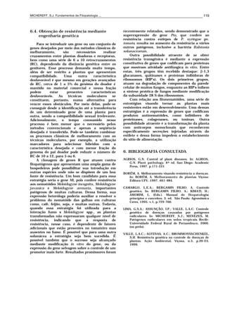 MICHEREFF, S.J. Fundamentos de Fitopatologia ... 119
6.4. Obtenção de resistência mediante
engenharia genética
Para se introduzir um gene ou um conjunto de
genes desejados por meio dos métodos clássicos de
melhoramento, são necessários realizar
cruzamentos entre plantas doadoras e receptoras,
bem como uma série de 6 a 10 retrocruzamentos
(RC), dependendo da distância genética entre os
genitores. Esse processo demanda muito tempo,
além de ser restrito a plantas que apresentam
compatibilidade. Uma outra característica
desfavorável é que mesmo em gerações avançadas
de RC, cerca de 1 a 5% do genôma do doador é
mantido no material comercial e nessa fração
podem estar presentes características
desfavoráveis. As técnicas moleculares se
constituem, portanto, numa alternativa para
vencer esses obstáculos. Por meio delas, pode-se
conseguir desde a identificação até a transferência
de um determinado gene de uma planta para
outra, sendo a compatibilidade sexual irrelevante.
Adicionalmente, o tempo consumido nesse
processo é bem menor que o necessário pelos
métodos convencionais e apenas a seqüência
desejada é transferida. Pode-se também combinar
os processos clássicos de melhoramento com as
técnicas moleculares, por exemplo, a utilização
marcadores para selecionar híbridos com a
característica desejada e com menor fração do
genoma do pai doador pode reduzir o número de
RC de 10 a 12, para 5 ou 6.
A clonagem de genes R que atuam contra
fitopatógenos que apresentam uma ampla gama de
hospedeiros pode possibilitar sua introdução em
outras espécies onde não se dispõem de um boa
fonte de resistência. Um bom candidato para essa
estratégia seria o gene Mi, pois confere resistência
aos nematóides Meloidogyne incognita, Meloidogyne
javanica e Meloidogyne arenaria, importantes
patógenos de muitas culturas. Dessa forma, sua
expressão heteróloga poderia auxiliar a resolver o
problema do nematóide das galhas em culturas
como, café, feijão, soja, e muitas outras. Todavia,
quando essa estratégia foi utilizada para a
interação fumo x Meloidogyne spp., as plantas
transformadas não expressaram qualquer nível de
resistência, indicando que a resposta de
resistência, nesse caso, é dependente de fatores
adicionais que estão presentes no tomateiro mas
ausentes no fumo. É possível que para uma outra
solanácea a estratégia seja bem sucedida. É
possivel também que o sucesso seja alcançado
mediante modificação in vitro do gene, ou da
expressão do gene selvagem sobre o controle de um
promotor mais forte. Resultados promissores foram
recentemente relatados, sendo demonstrado que a
superexpressão do gene Pto, que confere ao
resistência contra estirpes de P. syringae pv.
tomato, resulta no aumento da resistência a vários
outros patógenos, inclusive a bactéria Ralstonia
solanacearum.
Outra possibilidade atraente de se obter
resistência transgênica é mediante a expressão
constitutiva de genes que codificam para proteínas
que mostram atividade antifúngica in vitro. Entre
estas, três grupos têm recebido destaque: β-1,3
glucanases, quitinases e proteínas inibidoras de
ribossomos (RIP’s). Os dois primeiros grupos,
atuam na degradação de componentes da parede
celular de muitos fungos, enquanto as RIP’s inibem
a síntese protéica de fungos mediante modificação
da subunidade 28 S dos ribossomos.
Com relação aos fitonematóides, uma série de
estratégias visando tornar as plantas mais
resistentes estão em desenvolvimento. Uma dessas
estratégias é a expressão de genes que codificam
produtos antinematóides, como inibidores de
proteinases, colagenases, ou toxinas. Outra
possibilidade atraente é a transformação da planta
com anticorpos monoclonais que reconhecem
especificamente secreções injetadas através do
estilete e dessa forma impedem o estabelecimento
do sítio de alimentação.
6. BIBLIOGRAFIA CONSULTADA
AGRIOS, G.N. Control of plant diseases. In: AGRIOS,
G.N. Plant pathology. 4th ed. San Diego: Academic
Press, 1997. p.171-221
BORÉM, A. Melhoramento visando resistência a doenças.
In: BORÉM, A. Melhoramento de plantas. Viçosa:
Editora UFV, 1997. 461-484.
CAMARGO, L.E.A.; BERGAMIN FILHO, A. Controle
genético. In: BERGAMIN FILHO, A.; KIMATI, H.;
AMORIM, L. (Eds.). Manual de fitopatologia:
princípios e conceitos. 3. ed. São Paulo: Agronômica
Ceres, 1995. v.1, p.729-760.
LIMA, G.S.A.; ASSUNÇÃO, I.P.; VALLE, L.A.C. Controle
genético de doenças causadas por patógenos
radiculares. In: MICHEREFF, S.J.; MENEZES, M.
Patógenos radiculares em solos tropicais. Recife:
Universidade Federal Rural de Pernambuco, 2000.
(no prelo).
VALLE, L.A.C.; ALFENAS, A.C.; BROMMONSSCHENKEL,
S.H. Resistência genética no controle de doenças de
plantas. Ação Ambiental, Viçosa, n.5, p.20-23,
1999.
 