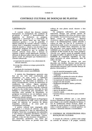 MICHEREFF, S.J. Fundamentos de Fitopatologia ... 120
Unidade 16
CONTROLE CULTURAL DE DOENÇAS DE PLANTAS
1. INTRODUÇÃO
O controle cultural das doenças consiste
basicamente na manipulação das condições de
pré-plantio e durante o desenvolvimento do
hospedeiro em detrimento ao patógeno,
objetivando a prevenção ou a intercepção da
epidemia por outros meios que não sejam a
resistência genética e o uso de pesticidas. O
objetivo primário do controle cultural é reduzir o
contato entre o hospedeiro suscetível e o inóculo
viável de maneira a reduzir a taxa de infecção e o
subseqüente progresso da doença. De um modo
geral pode considerar-se que as medidas de
controle culturais visam evitar a doenças ou
suprimir o agente causal objetivando, portanto, a
obtenção de plantas sadias mais do que controlar o
agente causal. Os princípios que fundamentam o
controle cultural são:
a) supressão do aumento e/ou a destruição do
inóculo existente;
b) escape das culturas ao ataque potencial do
patógeno;
c) regulação do crescimento da planta
direcionado a menor suscetibilidade.
A maioria dos fitopatógenos apresenta uma
fase em seu ciclo vital caracterizada pelo
parasitismo, na qual ocorre a exploração
nutricional do hospedeiro pelo parasita. Em
conseqüência, são observados os sintomas e os
danos correspondentes, através da diminuição no
rendimento da cultura. Alguns parasitas,
denominados necrotróficos, têm a faculdade de,
após a senescência da planta cultivada, continuar
a nutrir-se dos tecidos mortos. Esta fase do ciclo
biológico é caracterizada pelo saprofitismo. Nos
intervalos entre períodos de parasitismo, os
patógenos encontram-se em um ambiente menos
favorável e, provavelmente, mais vulnerável às
práticas de controle cultural.
O conhecimento da biologia de um fitopatógeno
leva ao entendimento de onde, como e por quanto
tempo ele sobrevive na ausência da planta
hospedeira cultivada e de como pode ser
racionalmente controlado.
A prática cultural mais empregada pelos
agricultores é a rotação de culturas, cujo efeito
principal relaciona-se à fase de sobrevivência do
patógeno. Nesta fase, os patógenos são submetidos
a uma intensa competição microbiana, durante a
qual, geralmente, levam desvantagem. Correm,
também, o risco de não encontrar o hospedeiro, o
que determina, geralmente, sua morte por
desnutrição. Isto ocorre no período entre dois
cultivos de uma planta anual, durante a fase
saprofítica.
Os patógenos radiculares, por exemplo,
sobrevivem durante este período através da
colonização saprofítica dos restos de cultura como,
por exemplo, Gaeumannomyces graminis var. tritici,
agente causal do mal-do-pé, e Bipolaris
sorokiniana, agente causal da podridão comum de
raízes e da helmintosporiose, ambos afetando a
cultura do trigo. No caso de B. sorokiniana, a
sobrevivência pode ocorrer em sementes ou ainda
na forma de conídios livres, dormentes, no solo.
Pela micostase, estes esporos podem manter sua
viabilidade por um período de até 37 meses nas
condições do Rio Grande do Sul. Outro patógeno,
Giberella zeae, agente causal da podridão rosada
da espiga do milho e da giberela do trigo, apresenta
habilidade de competição saprofítica, ou seja,
extrai nutrientes de vários substratos, além do
milho e do trigo.
Além da rotação de culturas, que será
discutida com detalhes, diversas outras práticas
culturais podem ser empregadas com sucesso, em
determinadas situações, para controlar doenças de
plantas, destacando-se:
• uso de material propagativo sadio
• eliminação de plantas vivas doentes
("roguing")
• eliminação ou queima de restos de cultura
• inundação de campos e pomares
• incorporação de matéria orgânica no solo
• preparo do solo (aração)
• fertilização (nitrogênio, fósforo, potássio,
cálcio)
• irrigação
• densidade de plantio
• épocas de plantio e colheita
• enxertia e poda
• barreiras físicas e meios óticos para controle
de vírus
É importante salientar que o uso destas
técnicas isoladamente quase sempre é insuficiente
para chegar a um controle adequado da doença. O
uso de combinações destas técnicas, aliado ao
emprego de outras formas de controle de doenças,
como o controle químico e o controle genético, no
entanto, é altamente eficiente e recomendável.
2. CONTROLE DE FITOPATÓGENOS PELA
ROTAÇÃO DE CULTURAS
A rotação de culturas, a prática mais antiga
no controle de doenças e de pragas, continua
 