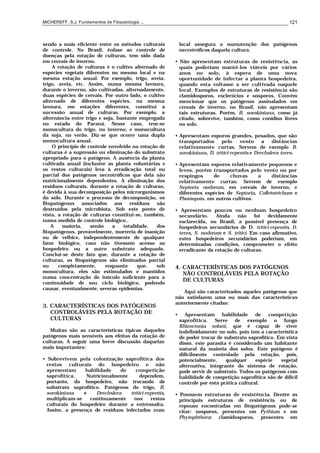 MICHEREFF, S.J. Fundamentos de Fitopatologia ... 121
sendo a mais eficiente entre os métodos culturais
de controle. No Brasil, ênfase ao controle de
doenças pela rotação de culturas, tem sido dada
em cereais de inverno.
A rotação de culturas é o cultivo alternado de
espécies vegetais diferentes no mesmo local e na
mesma estação anual. Por exemplo, trigo, aveia,
trigo, aveia, etc. Assim, numa mesma lavoura,
durante o inverno, são cultivadas, alternadamente,
duas espécies de cereais. Por outro lado, o cultivo
alternado de diferentes espécies, na mesma
lavoura, em estações diferentes, constitui a
sucessão anual de culturas. Por exemplo, a
alternância entre trigo e soja, bastante empregada
no estado do Paraná. Nesse caso, tem-se
monocultura do trigo, no inverno, e monocultura
da soja, no verão. Diz-se que ocorre uma dupla
monocultura anual.
O princípio de controle envolvido na rotação de
culturas é a supressão ou eliminação do substrato
apropriado para o patógeno. A ausência da planta
cultivada anual (inclusive as planta voluntárias e
os restos culturais) leva à erradicação total ou
parcial dos patógenos necrotróficos que dela são
nutricionalmente dependentes. A eliminação dos
resíduos culturais, durante a rotação de culturas,
é devida à sua decomposição pelos microrganismos
do solo. Durante o processo de decomposição, os
fitopatógenos associados aos resíduos são
destruídos pela microbiota. Sob este ponto de
vista, a rotação de culturas constitui-se, também,
numa medida de controle biológico..
A maioria, senão a totalidade, dos
fitopatógenos, provavelmente, morreria de inanição
ou de velhice, independentemente de qualquer
fator biológico, caso não tivessem acesso ao
hospedeiro ou a outro substrato adequado.
Conclui-se deste fato que, durante a rotação de
culturas, os fitopatógenos são eliminados parcial
ou completamente, enquanto que, sob
monocultura, eles são estimulados e mantidos
numa concentração de inóculo suficiente para a
continuidade de seu ciclo biológico, podendo
causar, eventualmente, severas epidemias.
3. CARACTERÍSTICAS DOS PATÓGENOS
CONTROLÁVEIS PELA ROTAÇÃO DE
CULTURAS
Muitas são as características típicas daqueles
patógenos mais sensíveis aos efeitos da rotação de
culturas. A seguir uma breve discussão daquelas
mais importantes:
• Sobrevivem pela colonização saprofítica dos
restos culturais do hospedeiro e não
apresentam habilidade de competição
saprofítica. Nutricionalmente dependem,
portanto, do hospedeiro, não trocando de
substrato saprofítico. Patógenos do trigo, B.
sorokiniana e Drechslera tritici-repentis,
multiplicam-se continuamente nos restos
culturais do hospedeiro durante a entressafra.
Assim, a presença de resíduos infectados num
local assegura a manutenção dos patógenos
necrotróficos daquela cultura.
• Não apresentam estruturas de resistência, as
quais poderiam mantê-los viáveis por vários
anos no solo, à espera de uma nova
oportunidade de infectar a planta hospedeira,
quando esta voltasse a ser cultivada naquele
local. Exemplos de estruturas de resistência são
clamidosporos, esclerócios e oosporos. Convém
mencionar que os patógenos assinalados em
cereais de inverno, no Brasil, não apresentam
tais estruturas. Porém, B. sorokiniana, como já
citado, sobrevive, também, como conídios livres
no solo.
• Apresentam esporos grandes, pesados, que são
transportados pelo vento a distâncias
relativamente curtas. Servem de exemplo B.
sorokiniana, D. tritici-repentis e Drechslera teres.
• Apresentam esporos relativamente pequenos e
leves, porém transportados pelo vento ou por
respingos de chuvas a distâncias
relativamente curtas. Servem de exemplo
Septoria nodorum, em cereais de inverno, e
diferentes espécies de Septoria, Colletotrichum e
Phomopsis, em outros cultivos.
• Apresentam poucos ou nenhum hospedeiro
secundário. Ainda não foi devidamente
esclarecida, no Brasil, a possível presença de
hospedeiros secundários de D. tritici-repentis, D.
teres, S. nodorum e S. tritici. Em caso afirmativo,
estes hospedeiros secundários poderiam, em
determinadas condições, comprometer o efeito
erradicante da rotação de culturas.
4. CARACTERÍSTICAS DOS PATÓGENOS
NÃO CONTROLÁVEIS PELA ROTAÇÃO
DE CULTURAS
Aqui são caracterizados aqueles patógenos que
não satisfazem uma ou mais das características
anteriormente citadas:
• Apresentam habilidade de competição
saprofítica. Serve de exemplo o fungo
Rhizoctonia solani, que é capaz de viver
indefinidamente no solo, pois tem a característica
de poder trocar de substrato saprofítico. Em vista
disso, este parasita é considerado um habitante
natural da maioria dos solos. Este patógeno é
dificilmente controlado pela rotação, pois,
potencialmente, qualquer espécie vegetal
alternativa, integrante do sistema de rotação,
pode servir de substrato. Todos os patógenos com
habilidade de competição saprofítica são de difícil
controle por esta prática cultural.
• Possuem estruturas de resistência. Dentre as
principais estruturas de resistência ou de
repouso encontradas em fitopatógenos pode-se
citar: oosporos, presentes em Pythium e em
Phytophthora; clamidosporos, presentes em
 