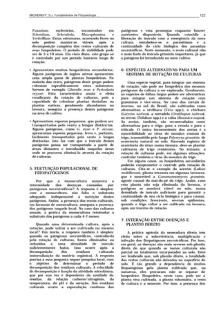 MICHEREFF, S.J. Fundamentos de Fitopatologia ... 122
Fusarium; esclerócios, encontrados em
Sclerotium, Sclerotinia, Macrophomina e
Verticillium. Estas estruturas, ocorrendo livres no
solo podem manter-se viáveis após a
decomposição completa dos restos culturais de
seus hospedeiros. O período de viabilidade pode
ser de 5 a 10 anos. Em vista disso, este grupo só
é controlado por um período bastante longo de
rotação.
• Apresentam muitos hospedeiros secundários.
Alguns patógenos de órgãos aéreos apresentam
uma ampla gama de plantas hospedeiras. Na
maioria das vezes, patógenos deste grupo podem
colonizar saprofiticamente estes substratos.
Servem de exemplo Giberella zeae e Pyricularia
oryzae. Esta característica anula o efeito
erradicante da rotação de culturas, pois a
capacidade de colonizar plantas daninhas ou
plantas nativas, geralmente abundantes na
lavoura, assegura a presença destes patógenos
na área de cultivo.
• Apresentam esporos pequenos, que podem ser
transportados pelo vento a longas distâncias.
Alguns patógenos, como G. zeae e P. oryzae,
apresentam esporos pequenos, leves e, portanto,
facilmente transportados pelo vento a longas
distâncias. Isto faz com que o inóculo desses
patógenos possa ser transportado a partir de
áreas distantes e introduzido naquelas áreas
onde se procurou eliminá-lo através da rotação
de culturas.
5. FLUTUAÇÃO POPULACIONAL DE
FITOPATÓGENOS
Por que a monocultura aumenta a
intensidade das doenças causadas por
patógenos necrotróficos? A resposta é simples:
com a monocultura, não falta o substrato
adequado, indispensável à nutrição destes
patógenos. Assim, a presença dos restos culturais,
em lavouras de monocultura, assegura a presença
dos patógenos naquele local. No caso das culturas
anuais, a prática da monocultura reintroduz o
substrato dos patógenos a cada 4-7 meses.
Quando uma determinada cultura, após a
rotação, pode voltar a ser cultivada no mesmo
local? Em teoria, a resposta também é simples:
quando os patógenos necrotróficos, controláveis
pela rotação de culturas, forem eliminados ou
reduzidos a uma densidade de inóculo
suficientemente baixo. Isso ocorre após a
decomposição dos resíduos culturais
(mineralização da matéria orgânica). A resposta
precisa a essa pergunta requer pesquisa local, com
o objetivo de determinar o período de
decomposição dos resíduos culturais. A velocidade
de decomposição é função da atividade microbiana,
que por sua vez é dependente da umidade do
resíduo, da relação carbono/nitrogênio, da
temperatura, do pH e da aeração. Nos resíduos
culturais ocorre a esporulação contínua dos
patógenos e esta prossegue enquanto houver
nutrientes disponíveis. Quando coincidir a
liberação do inóculo com a emergência da nova
cultura, restabelece-se o parasitismo e a
continuidade do ciclo biológico dos parasitas
necrotróficos. Neste momento, o resto cultural não
é mais fonte de inóculo primário importante, já que
o patógeno foi introduzido no novo cultivo.
6. ESPÉCIES ALTERNATIVAS PARA UM
SISTEMA DE ROTAÇÃO DE CULTURAS
Uma espécie vegetal, para integrar um sistema
de rotação, não pode ser hospedeira dos mesmos
patógenos da cultura a ser explorada. Geralmente,
as espécies de folhas largas podem ser alternativas
para integrar um sistema de rotação com
gramíneas e vice-versa. No caso dos cereais de
inverno, no sul do Brasil, são cultivadas como
alternativas a ervilhaca (Vicia spp.), o chicharo
(Latyrus sativus), a serradela (Ornithopus sativus),
os trevos (Trifolium spp.) e a colza (Brassica napus).
As aveias, também, são recomendadas como
alternativas para o trigo, para a cevada e para o
triticale. O único inconveniente das aveias é a
suscetibilidade ao vírus do mosaico comum do
trigo, transmitido pelo fungo Polymyxa graminis, de
ocorrência natural no solo. Havendo registro de
ocorrência do vírus numa lavoura, deve-se plantar
cultivares de trigo resistentes. No entanto, a
rotação de culturas pode, em algumas situações,
controlar também o vírus do mosaico do trigo.
Em alguns casos, os hospedeiros secundários
poderão comprometer o controle pela rotação de
culturas. Cita-se o exemplo do azevém (Lolium
multiflorum), planta invasora em algumas lavouras,
que é suscetível a Gaeumannomyces graminis,
agente causal do mal-do-pé do trigo. Assim, caso
esta planta não seja eliminada da lavoura, o
patógeno se manterá viável no solo, numa
densidade de inóculo suficiente para garantir a
continuidade de seu ciclo biológico e para causar,
sob condições favoráveis, severas epidemias,
quando o trigo voltar a ser cultivado na lavoura,
após um inverno de rotação.
7. INTERAÇÃO ENTRE DOENÇAS E
PLANTIO DIRETO
A prática agrícola da semeadura direta tem
efeito sobre a sobrevivência, multiplicação e
infecção dos fitopatógenos necrotróficos. Por isso,
em geral, as doenças são mais severas sob plantio
direto do que quando os restos culturais são
parcial ou totalmente incorporados ao solo. Deve
ser lembrado que, sob plantio direto, a totalidade
dos restos culturais são deixados na superfície do
solo. É tão grande a dependência de muitos
fitopatógenos pela planta cultivada que, na
natureza, eles procuram não se separar do
hospedeiro. Hospedeiro, neste caso, pode ser a
planta viva cultivada, a planta voluntária, o resto
de cultura e a semente. Por isso, a presença dos
 