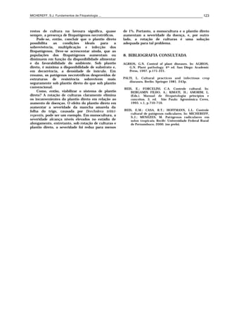 MICHEREFF, S.J. Fundamentos de Fitopatologia ... 123
restos de cultura na lavoura significa, quase
sempre, a presença de fitopatógenos necrotróficos.
Pode-se, então, concluir que o plantio direto
possibilita as condições ideais para a
sobrevivência, multiplicação e infecção dos
fitopatógenos. Deve-se acrescentar ainda, que as
populações dos fitopatógenos aumentam ou
diminuem em função da disponibilidade alimentar
e da favorabilidade do ambiente. Sob plantio
direto, é máxima a disponibilidade de substrato e,
em decorrência, a densidade de inóculo. Em
resumo, os patógenos necrotróficos desprovidos de
estruturas de resistência sobrevivem mais
seguramente sob plantio direto do que sob plantio
convencional.
Como, então, viabilizar o sistema de plantio
direto? A rotação de culturas claramente elimina
os inconvenientes do plantio direto em relação ao
aumento de doenças. O efeito do plantio direto em
aumentar a severidade da mancha amarela da
folha do trigo, causada por Drechslera tritici-
repentis, pode ser um exemplo. Em monocultura, a
severidade alcança níveis elevados no estádio de
alongamento, entretanto, sob rotação de culturas e
plantio direto, a severidade foi reduz para menos
de 1%. Portanto, a monocultura e o plantio direto
aumentam a severidade da doença, e, por outro
lado, a rotação de culturas é uma solução
adequada para tal problema.
8. BIBLIOGRAFIA CONSULTADA
AGRIOS, G.N. Control of plant diseases. In: AGRIOS,
G.N. Plant pathology. 4th ed. San Diego: Academic
Press, 1997. p.171-221.
PALTI, L. Cultural practices and infectious crop
diseases. Berlin: Springer 1981. 243p.
REIS, E.; FORCELINI, C.A. Controle cultural. In:
BERGAMIN FILHO, A.; KIMATI, H.; AMORIM, L.
(Eds.). Manual de fitopatologia: princípios e
conceitos. 3. ed. São Paulo: Agronômica Ceres,
1995. v.1, p.710-716.
REIS, E.M.; CASA, R.T.; HOFFMANN, L.L. Controle
cultural de patógenos radiculares. In: MICHEREFF,
S.J.; MENEZES, M. Patógenos radiculares em
solos tropicais. Recife: Universidade Federal Rural
de Pernambuco, 2000. (no prelo).
 