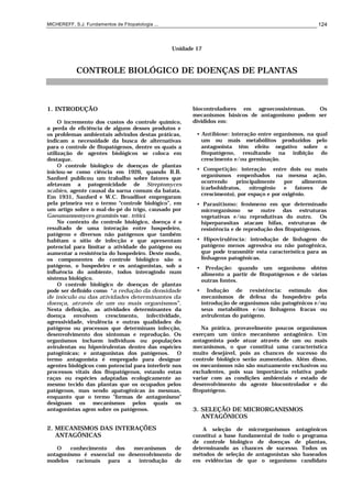 MICHEREFF, S.J. Fundamentos de Fitopatologia ... 124
Unidade 17
CONTROLE BIOLÓGICO DE DOENÇAS DE PLANTAS
1. INTRODUÇÃO
O incremento dos custos do controle químico,
a perda de eficiência de alguns desses produtos e
os problemas ambientais advindos destas práticas,
indicam a necessidade da busca de alternativas
para o controle de fitopatógenos, dentre os quais a
utilização de agentes biológicos se coloca em
destaque.
O controle biológico de doenças de plantas
iniciou-se como ciência em 1926, quando B.B.
Sanford publicou um trabalho sobre fatores que
afetavam a patogenicidade de Streptomyces
scabies, agente causal da sarna comum da batata.
Em 1931, Sanford e W.C. Broadfoot empregaram
pela primeira vez o termo “controle biológico”, em
um artigo sobre o mal-do-pé do trigo, causado por
Gaeumannomyces graminis var. tritici.
No contexto do controle biológico, doença é o
resultado de uma interação entre hospedeiro,
patógeno e diversos não patógenos que também
habitam o sítio de infecção e que apresentam
potencial para limitar a atividade do patógeno ou
aumentar a resistência do hospedeiro. Deste modo,
os componentes do controle biológico são o
patógeno, o hospedeiro e os antagonistas, sob a
influência do ambiente, todos interagindo num
sistema biológico.
O controle biológico de doenças de plantas
pode ser definido como “a redução da densidade
de inóculo ou das atividades determinantes da
doença, através de um ou mais organismos”.
Nesta definição, as atividades determinantes da
doença envolvem crescimento, infectividade,
agressividade, virulência e outras qualidades do
patógeno ou processos que determinam infecção,
desenvolvimento dos sintomas e reprodução. Os
organismos incluem indivíduos ou populações
avirulentas ou hipovirulentas dentro das espécies
patogênicas; e antagonistas dos patógenos. O
termo antagonista é empregado para designar
agentes biológicos com potencial para interferir nos
processos vitais dos fitopatógenos, estando estas
raças ou espécies adaptadas ecologicamente ao
mesmo tecido das plantas que os ocupados pelos
patógenos, mas sendo apatogênicas às mesmas,
enquanto que o termo "formas de antagonismo"
designam os mecanismos pelos quais os
antagonistas agem sobre os patógenos.
2. MECANISMOS DAS INTERAÇÕES
ANTAGÔNICAS
O conhecimento dos mecanismos de
antagonismo é essencial no desenvolvimento de
modelos racionais para a introdução de
biocontroladores em agroecossistemas. Os
mecanismos básicos de antagonismo podem ser
divididos em:
• Antibiose: interação entre organismos, na qual
um ou mais metabólitos produzidos pelo
antagonista têm efeito negativo sobre o
fitopatógeno, resultando na inibição do
crescimento e/ou germinação.
• Competição: interação entre dois ou mais
organismos empenhados na mesma ação,
ocorrendo principalmente por alimentos
(carbohidratos, nitrogênio e fatores de
crescimento), por espaço e por oxigênio.
• Parasitismo: fenômeno em que determinado
microrganismo se nutre das estruturas
vegetativas e/ou reprodutivas do outro. Os
hiperparasitas atacam hifas, estruturas de
resistência e de reprodução dos fitopatógenos.
• Hipovirulência: introdução de linhagem do
patógeno menos agressiva ou não patogênica,
que pode transmitir esta característica para as
linhagens patogênicas.
• Predação: quando um organismo obtém
alimento a partir de fitopatógenos e de várias
outras fontes.
• Indução de resistência: estímulo dos
mecanismos de defesa do hospedeiro pela
introdução de organismos não patogênicos e/ou
seus metabólitos e/ou linhagens fracas ou
avirulentas do patógeno.
Na prática, provavelmente poucos organismos
exerçam um único mecanismo antagônico. Um
antagonista pode atuar através de um ou mais
mecanismos, o que constitui uma característica
muito desejável, pois as chances de sucesso do
controle biológico serão aumentadas. Além disso,
os mecanismos não são mutuamente exclusivos ou
excludentes, pois sua importância relativa pode
variar com as condições ambientais e estado de
desenvolvimento do agente biocontrolador e do
fitopatógeno.
3. SELEÇÃO DE MICRORGANISMOS
ANTAGÔNICOS
A seleção de microrganismos antagônicos
constitui a base fundamental de todo o programa
de controle biológico de doenças de plantas,
determinando as chances de sucesso. Todos os
métodos de seleção de antagonistas são baseados
em evidências de que o organismo candidato
 