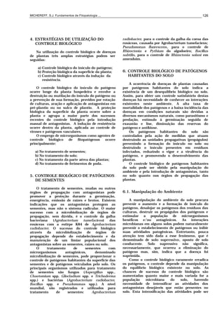 MICHEREFF, S.J. Fundamentos de Fitopatologia ... 126
4. ESTRATÉGIAS DE UTILIZAÇÃO DO
CONTROLE BIOLÓGICO
Na utilização do controle biológico de doenças
de plantas três amplas estratégias podem ser
seguidas:
a) Controle biológico do inóculo do patógeno;
b) Proteção biológica da superfície da planta;
c) Controle biológico através da indução da
resistência.
O controle biológico do inóculo do patógeno
ocorre longe da planta hospedeira e envolve a
destruição ou mutilação do inóculo do patógeno ou
a prevenção de sua formação, providos por rotação
de culturas, aração e aplicação de antagonistas em
pré-plantio ou no sulco de plantio. A proteção
biológica da superfície da planta ocorre sobre a
planta e agrupa a maior parte dos sucessos
recentes do controle biológico pela introdução
massal de antagonistas. A indução de resistência
ocorre dentro da planta, aplicada ao controle de
viroses e patógenos vasculares.
O emprego de microrganismos como agentes de
controle biológico de fitopatógenos ocorre
principalmente:
a) No tratamento de sementes;
b) No tratamento do solo;
c) No tratamento da parte aérea das plantas;
d) No tratamento de ferimentos de poda.
5. CONTROLE BIOLÓGICO DE PATÓGENOS
DE SEMENTES
O tratamento de sementes, mudas ou outros
órgãos de propagação com antagonistas pode
promover a proteção durante a germinação,
emergência, emissão de raízes e brotos. Existem
indicações que os antagonistas protegem as
sementes, mas não o sistema radicular. O maior
sucesso com a microbiolização de órgãos de
propagação, sem dúvida, é o controle da galha
bacteriana (Agrobacterium tumefaciens) das
rosáceas com a estirpe K84 de Agrobacterium
radiobacter. O sucesso do controle biológico
através da microbiolização de órgãos de
propagação depende do estabelecimento e da
manutenção de um limiar populacional dos
antagonistas sobre as sementes, raízes ou solo.
O tratamento de sementes com
microrganismos antagônicos, denominado
microbiolização de sementes, pode proporcionar o
controle de patógenos habitantes da superfície das
sementes e de patógenos veiculados pelo solo. Os
principais organismos utilizados para tratamento
de sementes são fungos (Aspergillus spp.,
Chaetomium spp, Gliocladium spp. e Trichoderma
spp.) e bactérias (Agrobacterium radiobacter,
Bacillus spp. e Pseudomonas spp.). A nível
mundial, são registrados e utilizados para
tratamento de sementes: Agrobacterium
radiobacter, para o controle da galha da coroa das
rosáceas, causada por Agrobacterium tumefaciens;
Pseudomonas fluorescens, para o controle de
Rhizoctonia e Pythium do algodoeiro; Bacillus
subtilis, para o controle de Rhizoctonia solani em
amendoim.
6. CONTROLE BIOLÓGICO DE PATÓGENOS
HABITANTES DO SOLO
A ocorrência de doenças de plantas causadas
por patógenos habitantes do solo indica a
existência de um desequilíbrio biológico no solo.
Assim, para obter um controle satisfatório destas
doenças há necessidade de conhecer as interações
existentes neste ambiente. A alta taxa de
mortalidade dos patógenos e a baixa incidência das
doenças em condições naturais são devidas a
diversos mecanismos naturais, como parasitismo e
predação, estímulo à germinação seguida de
exaustão e lise, diminuição das reservas do
patógeno e antibiose.
Os patógenos habitantes do solo são
controlados pela ação de medidas que atuam
destruindo as unidades propagativas (propágulos)
prevenindo a formação do inóculo no solo ou
destruindo o inóculo presentes em resíduos
infectados, reduzindo o vigor e a virulência do
patógeno, e promovendo o desenvolvimento das
plantas.
O controle biológico de patógenos habitantes
do solo pode ser obtido pela manipulação do
ambiente e pela introdução de antagonistas, tanto
no solo quanto nos órgãos de propagação das
plantas.
6.1. Manipulação do Ambiente
A manipulação do ambiente do solo procura
prevenir o aumento e a formação de inóculo do
patógeno, desalojar os patógenos dos resíduos das
culturas, destruir os propágulos dos patógenos e
estimular a população de microrganismos
benéficos e/ou antagônicos. As interações
microbianas em alguns solos podem naturalmente
prevenir o estabelecimento de patógenos ou inibir
suas atividades patogênicas. Entretanto, pouca
atenção tem sido dada a esse fenômeno, que é
denominado de solo supressivo, oposto de solo
conducente. Solo supressivo não significa,
necessariamente, que ocorreu a eliminação do
patógeno mas, sim, indica que a doença foi
suprimida.
Como o controle biológico raramente erradica
os patógenos, o controle depende da manipulação
do equilíbrio biológico existente no solo. As
chances de sucesso do controle biológico são
aumentadas quanto maior e mais variada for a
população microbiana do solo, havendo
necessidade de intensificar as atividades dos
antagonistas desejáveis que estão presentes no
solo. Esta intensificação das atividades pode ser
 