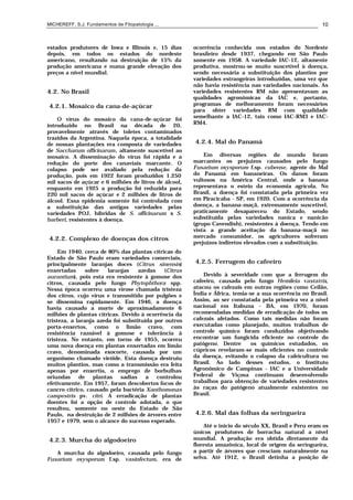 MICHEREFF, S.J. Fundamentos de Fitopatologia ... 10
estados produtores de Iowa e Illinois e, 15 dias
depois, em todos os estados do nordeste
americano, resultando na destruição de 15% da
produção americana e numa grande elevação dos
preços a nível mundial.
4.2. No Brasil
4.2.1. Mosaico da cana-de-açúcar
O vírus do mosaico da cana-de-açúcar foi
introduzido no Brasil na década de 20,
provavelmente através de toletes contaminados
trazidos da Argentina. Naquela época, a totalidade
de nossas plantações era composta de variedades
de Saccharum officinarum, altamente suscetível ao
mosaico. A disseminação do vírus foi rápida e a
redução do porte dos canaviais marcante. O
colapso pode ser avaliado pela redução da
produção, pois em 1922 foram produzidos 1.250
mil sacos de açúcar e 6 milhões de litros de álcool,
enquanto em 1925 a produção foi reduzida para
220 mil sacos de açúcar e 2 milhões de litros de
álcool. Essa epidemia somente foi controlada com
a substituição das antigas variedades pelas
variedades POJ, híbridas de S. officinarum x S.
barberi, resistentes à doença.
4.2.2. Complexo de doenças dos citros
Em 1940, cerca de 80% das plantas cítricas do
Estado de São Paulo eram variedades comerciais,
principalmente laranjas doces (Citrus sinensis)
enxertadas sobre laranjas azedas (Citrus
aurantium), pois esta era resistente à gomose dos
citros, causada pelo fungo Phytophthora spp.
Nessa época ocorreu uma virose chamada tristeza
dos citros, cujo vírus e transmitido por pulgões e
se dissemina rapidamente. Em 1946, a doença
havia causado a morte de aproximadamente 6
milhões de plantas cítricas. Devido à ocorrência da
tristeza, a laranja azeda foi substituída por outros
porta-enxertos, como o limão cravo, com
resistência razoável à gomose e tolerância à
tristeza. No entanto, em torno de 1955, ocorreu
uma nova doença em plantas enxertadas em limão
cravo, denominada exocorte, causada por um
organismo chamado viróide. Esta doença destruiu
muitos plantios, mas como a transmissão era feita
apenas por enxertia, o emprego de borbulhas
oriundas de plantas sadias a controlou
efetivamente. Em 1957, foram descobertos focos de
cancro cítrico, causado pela bactéria Xanthomonas
campestris pv. citri. A erradicação de plantas
doentes foi a opção de controle adotada, o que
resultou, somente no oeste do Estado de São
Paulo, na destruição de 2 milhões de árvores entre
1957 e 1979, sem o alcance do sucesso esperado.
4.2.3. Murcha do algodoeiro
A murcha do algodoeiro, causada pelo fungo
Fusarium oxysporum f.sp. vasinfectum, era de
ocorrência conhecida nos estados do Nordeste
brasileiro desde 1937, chegando em São Paulo
somente em 1958. A variedade IAC-12, altamente
produtiva, mostrou-se muito suscetível à doença,
sendo necessária a substituição dos plantios por
variedades estrangeiras introduzidas, uma vez que
não havia resistência nas variedades nacionais. As
variedades resistentes RM não apresentavam as
qualidades agronômicas da IAC e, portanto,
programas de melhoramento foram necessários
para obter variedades RM com qualidade
semelhante a IAC-12, tais como IAC-RM3 e IAC-
RM4.
4.2.4. Mal do Panamá
Em diversas regiões do mundo foram
marcantes os prejuízos causados pelo fungo
Fusarium oxysporum f.sp. cubense, agente do Mal
do Panamá em bananeiras. Os danos foram
vultosos na América Central, onde a banana
representava o esteio da economia agrícola. No
Brasil, a doença foi constatada pela primeira vez
em Piracicaba - SP, em 1920. Com a ocorrência da
doença, a banana-maçã, extremamente suscetível,
praticamente desapareceu do Estado, sendo
substituída pelas variedades nanica e nanicão
(grupo Cavendish), resistentes à doença. Tendo em
vista a grande aceitação da banana-maçã no
mercado consumidor, os agricultores sofreram
prejuízos indiretos elevados com a substituição.
4.2.5. Ferrugem do cafeeiro
Devido à severidade com que a ferrugem do
cafeeiro, causada pelo fungo Hemileia vastatrix,
atacou os cafezais em outras regiões como Ceilão,
Índia e África, temia-se a sua ocorrência no Brasil.
Assim, ao ser constatada pela primeira vez a nível
nacional em Itabuna - BA, em 1970, foram
recomendadas medidas de erradicação de todos os
cafezais afetados. Como tais medidas não foram
executadas como planejado, muitos trabalhos de
controle químico foram conduzidos objetivando
encontrar um fungicida eficiente no controle do
patógeno. Dentre os químicos estudados, os
cúpricos revelaram-se mais eficientes no controle
da doença, evitando o colapso da cafeicultura no
Brasil. Ao lado desses estudos, o Instituto
Agronômico de Campinas - IAC e a Universidade
Federal de Viçosa continuam desenvolvendo
trabalhos para obtenção de variedades resistentes
às raças do patógeno atualmente existentes no
Brasil.
4.2.6. Mal das folhas da seringueira
Até o início do século XX, Brasil e Peru eram os
únicos produtores de borracha natural a nível
mundial. A produção era obtida diretamente da
floresta amazônica, local de origem da seringueira,
a partir de árvores que cresciam naturalmente na
selva. Até 1912, o Brasil detinha a posição de
 