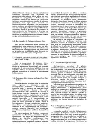 MICHEREFF, S.J. Fundamentos de Fitopatologia ... 127
obtida utilizando rotação de cultura; acréscimo de
substratos orgânicos que estimulem os
antagonistas; alteração do pH do solo a um nível
favorável aos antagonistas e desfavorável aos
patógenos; utilização de métodos de cultivo que
melhorem a estrutura do solo; escolha de época de
semeadura que seja mais favorável ao
desenvolvimento do hospedeiro e dos antagonistas
que do patógeno; acréscimo de materiais orgânicos
que, por competição, reduzam a disponibilidade de
nitrogênio; utilização de irrigação que assegure o
desenvolvimento do hospedeiro e favoreça os
antagonistas; seleção de métodos de cultivo que
favoreçam os antagonistas na profundidade do solo
em que a infecção do hospedeiro ocorre.
6.2. Introdução de Antagonistas no Solo
Para que os antagonistas sejam eficientes no
desalojamento dos patógenos presentes no solo,
um período de tempo é necessário. Dessa forma, as
estruturas dos patógenos podem ser parasitadas
ou predadas ou inviabilizadas pela liberação de
metabólitos produzidos pelos antagonistas.
7. CONTROLE BIOLÓGICO DE PATÓGENOS
DA PARTE AÉREA
Com a compreensão da natureza física,
química e microbiológica da superfície foliar,
tornou-se largamente reconhecido que grandes
populações de microrganismos epifíticos vivem na
superfície foliar e são capazes de influenciar as
espécies patogênicas no processo de infecção das
folhas e caules.
7.1. Sucessão Microbiana na Superfície das
Folhas
Antes de penetrar no tecido foliar, os patógenos
estão expostos a interações com os
microrganismos residentes e transeuntes da
superfície foliar. O ambiente da superfície foliar
difere sensivelmente daquele do solo,
caracterizando-se pela ocorrência de maiores e
mais rápidas variações. Temperatura e umidade
variam mais ampla e rapidamente, estando os
microrganismos expostos à ação das chuvas. Outro
aspecto importante é a disponibilidade de
nutrientes (exsudatos foliares, resíduos orgânicos,
grãos de pólen, secreções de afídios, macro e
microelementos, diversas substâncias orgânicas,
etc.). Como conseqüência das mudanças no
ambiente e na disponibilidade de nutrientes,
ocorrem sensíveis alterações nas populações
microbianas patogênicas e epifíticas da superfície
foliar.
Os microrganismos do filoplano comumente
encontrados são bactérias , leveduras e fungos
filamentosos. No início do desenvolvimento da
planta, as bactérias constituem-se nas
colonizadoras mais freqüentes. Com o
desenvolvimento do hospedeiro, ocorre o aumento
a quantidade de açúcares nas folhas e, com isso,
inicia o próximo estágio da sucessão microbiana,
marcada pelo aumento da população de leveduras.
Os esporos dos fungos filamentosos, mesmo
depositados na superfície foliar permanecem
dormentes. Entretanto, quando as folhas atingem
o estádio de senescência, a dormência pode ser
vencida, ocorrendo inclusive a colonização dos
tecidos internos da planta. Assim, na senescência,
aumenta a população de fungos filamentosos, que
inclusive passam a nutrir bactérias e leveduras. A
sucessão apresentada considera a população
dominante nos diferentes estádios pois, de modo
geral, os diversos microrganismos estão presentes
simultaneamente, sendo este fato de relevante
importância para o controle biológico natural.
O equilíbrio da população microbiana do
filoplano pode ser facilmente quebrado pela
influência humana. A modificação da superfície
foliar e de seu microambiente pode ocorrer devido
à poluição ou à aplicação de produtos químicos
(fungicidas, inseticidas, herbicidas, hormônios,
acaricidas e fertilizantes). Essas alterações podem
interferir na ocorrência de doenças, pois haverá
uma redução da população microbiana saprofítica,
surgindo a oportunidade de desenvolvimento de
um outro patógeno que tinha, inicialmente,
importância secundária.
7.2. Controle Biológico Natural
Microrganismos parasitas de plantas
constituem uma pequena fração dos habitantes
das proximidades e das superfícies dos órgãos das
plantas. Freqüentemente a severidade da doença
aumenta quando o patógeno é reintroduzido em
sítios de infecção pré-esterilizados, indicando que
os habitantes das superfícies dos órgãos das
plantas servem como um tampão biológico. A
ocorrência natural do controle biológico é
comprovada pelas mudanças causadas pelo
emprego continuado de fungicidas.
A população de microrganismos antagônicos do
filoplano consiste, basicamente, de bactérias e
fungos (filamentosos e leveduriformes). Neste
ambiente, a competição, a antibiose, o parasitismo
e a indução de resistência são intensas, resultando
num controle natural de doenças foliares. É
possível que o parasitismo seja o mecanismo mais
eficiente no controle biológico natural, pois
hiperparasitas, por viverem às custas do próprio
patógeno, são menos sujeitos às variações do
ambiente.
7.3. Utilização de Antagonistas para
Controle Biológico
A maneira usual de controlar biologicamente
um patógeno do filoplano é através da introdução
de antagonistas na folha. Para ser bem sucedido, o
antagonista deve, preferencialmente, multiplicar-se
e colonizar a superfície da planta. Para cada
patossistema existe um local mais apropriado para
realizar a seleção de antagonistas. No entanto, as
 
