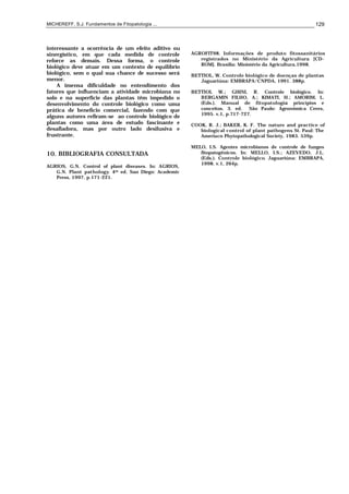 MICHEREFF, S.J. Fundamentos de Fitopatologia ... 129
interessante a ocorrência de um efeito aditivo ou
sinergístico, em que cada medida de controle
reforce as demais. Dessa forma, o controle
biológico deve atuar em um contexto de equilíbrio
biológico, sem o qual sua chance de sucesso será
menor.
A imensa dificuldade no entendimento dos
fatores que influenciam a atividade microbiana no
solo e na superfície das plantas têm impedido o
desenvolvimento do controle biológico como uma
prática de benefício comercial, fazendo com que
alguns autores refiram-se ao controle biológico de
plantas como uma área de estudo fascinante e
desafiadora, mas por outro lado desilusiva e
frustrante.
10. BIBLIOGRAFIA CONSULTADA
AGRIOS, G.N. Control of plant diseases. In: AGRIOS,
G.N. Plant pathology. 4th ed. San Diego: Academic
Press, 1997. p.171-221.
AGROFIT98. Informações de produto fitossanitários
registrados no Ministério da Agricultura. [CD-
ROM]. Brasília: Ministério da Agricultura,1998.
BETTIOL, W. Controle biológico de doenças de plantas.
Jaguariúna: EMBRAPA/CNPDA, 1991. 388p.
BETTIOL W.; GHINI, R. Controle biológico. In:
BERGAMIN FILHO, A.; KIMATI, H.; AMORIM, L.
(Eds.). Manual de fitopatologia: princípios e
conceitos. 3. ed. São Paulo: Agronômica Ceres,
1995. v.1, p.717-727.
COOK, R. J.; BAKER, K. F. The nature and practice of
biological control of plant pathogens. St. Paul: The
Ameriacn Phytopathological Society, 1983. 539p.
MELO, I.S. Agentes microbianos de controle de fungos
fitopatogênicos. In: MELLO, I.S.; AZEVEDO, J.L.
(Eds.). Controle biológico. Jaguariúna: EMBRAPA,
1998. v.1, 264p.
 