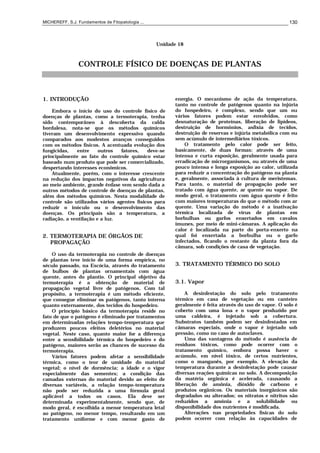 MICHEREFF, S.J. Fundamentos de Fitopatologia ... 130
Unidade 18
CONTROLE FÍSICO DE DOENÇAS DE PLANTAS
1. INTRODUÇÃO
Embora o início do uso do controle físico de
doenças de plantas, como a termoterapia, tenha
sido contemporâneo à descoberta da calda
bordalesa, nota-se que os métodos químicos
tiveram um desenvolvimento expressivo quando
comparados aos modestos avanços conseguidos
com os métodos físicos. A acentuada evolução dos
fungicidas, entre outros fatores, deve-se
principalmente ao fato do controle químico estar
baseado num produto que pode ser comercializado,
despertando interesses econômicos.
Atualmente, porém, com o interesse crescente
na redução dos impactos negativos da agricultura
ao meio ambiente, grande ênfase vem sendo dada a
outros métodos de controle de doenças de plantas,
além dos métodos químicos. Nesta modalidade de
controle são utilizados vários agentes físicos para
reduzir o inóculo ou o desenvolvimento das
doenças. Os principais são a temperatura, a
radiação, a ventilação e a luz.
2. TERMOTERAPIA DE ÓRGÃOS DE
PROPAGAÇÃO
O uso da termoterapia no controle de doenças
de plantas teve início de uma forma empírica, no
século passado, na Escócia, através do tratamento
de bulbos de plantas ornamentais com água
quente, antes do plantio. O principal objetivo da
termoterapia é a obtenção de material de
propagação vegetal livre de patógenos. Com tal
propósito, a termoterapia é um método efìcìente,
que consegue eliminar os patógenos, tanto interna
quanto externamente, dos tecidos do hospedeiro.
O princípio básico da termoterapia reside no
fato de que o patógeno é eliminado por tratamentos
em determinadas relações tempo-temperatura que
produzem poucos efeitos deletérios no material
vegetal. Neste caso, quanto maior for a diferença
entre a sensibilidade térmica do hospedeiro e do
patógeno, maiores serão as chances de sucesso da
termoterapia.
Vários fatores podem afetar a sensibilidade
térmica, como o teor de umidade do material
vegetal; o nível de dormência; a idade e o vigor
especialmente das sementes; a condição das
camadas externas do material devido ao efeito de
diversas variáveis, a relação tempo-temperatura
não pode ser reduzida a uma fórmula geral
aplicável a todos os casos. Ela deve ser
determinada experimentalmente, sendo que, de
modo geral, é escolhida a menor temperatura letal
ao patógeno, no menor tempo, resultando em um
tratamento uniforme e com menor gasto de
energia. O mecanismo de ação da temperatura,
tanto no controle de patógenos quanto na injúria
do hospedeiro, é complexo, sendo que um ou
vários fatores podem estar envolvidos, como
desnaturação de proteínas, liberação de lipídeos,
destruição de hormônios, asfixia de tecidos,
destruição de reservas e injúria metabólica com ou
sem acúmulo de intermediários tóxicos.
O tratamento pelo calor pode ser feito,
basicamente, de duas formas: através de uma
intensa e curta exposição, geralmente usada para
erradicação de microrganismos, ou através de uma
pouco intensa e longa exposição ao calor, utilizada
para reduzir a concentração do patógeno na planta
e, geralmente, associada à cultura de meristemas.
Para tanto, o material de propagação pode ser
tratado com água quente, ar quente ou vapor. De
modo geral, o tratamento com água quente é feito
com maiores temperaturas do que o método com ar
quente. Uma variação do método é a inativação
térmica localizada de vírus de plantas em
borbulhas ou garfos enxertados em cavalos
imunes, por meio de mini-câmaras. A aplicação do
calor é localizada na parte do porta-enxerto na
qual foi enxertada a borbulha ou o garfo
infectados, ficando o restante da planta fora da
câmara, sob condições de casa de vegetação.
3. TRATAMENTO TÉRMICO DO SOLO
3.1. Vapor
A desinfestação do solo pelo tratamento
térmico em casa de vegetação ou em canteiro
geralmente é feita através do uso de vapor. O solo é
coberto com uma lona e o vapor produzido por
uma caldeira, é injetado sob a cobertura.
Substratos também podem ser desinfestados em
câmaras especiais, onde o vapor é injetado sob
pressão, como no caso de autoclaves.
Uma das vantagens do método é ausência de
resíduos tóxicos, como pode ocorrer com o
tratamento químico, embora possa haver o
acúmulo, em nível tóxico, de certos nutrientes,
como o manganês, por exemplo. A elevação da
temperatura durante a desinfestação pode causar
diversas reações químicas no solo. A decomposição
da matéria orgânica é acelerada, causando a
liberação de amônia, dióxido de carbono e
produtos orgânicos. Os materiais inorgânicos são
degradados ou alterados; os nitratos e nitritos são
reduzidos a amônia e a solubilidade ou
disponibilidade dos nutrientes é modificada.
Alterações nas propriedades físicas do solo
podem ocorrer com relação às capacidades de
 