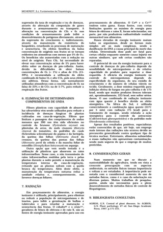 MICHEREFF, S.J. Fundamentos de Fitopatologia ... 132
supressão da taxa de respiração e/ou de doenças,
através da alteração da composição de gases
durante o armazenamento ou transporte. A
alteração na concentração de C02 e 02 nas
condições de armazenamento pode inibir o
desenvolvimento de patógenos diretamente, através
da supressão do crescimento e, indiretamente,
através da manutenção da resistência do
hospedeiro, retardando os processos de maturação
e senescência. Os efeitos benéficos da baixa
concentração de oxigênio nos frutos só se tornam
evidentes em atmosferas com menos que 5% de O2.
Os benefícios são aumentados com a redução no
nível de oxigênio. Para C02, há necessidade de
elevar sua concentração acima de 5% para haver
efeito sobre as doenças de pós-colheita. Assim,
devido às dificuldades de obter baixas
concentrações de O2 (< 1%) e altas de CO2 (15-
20%), é recomendada a utilização do efeito
combinado de baixo O2 e alto CO2, pois seus efeitos
são aditivos. Dessa forma, são normalmente
utilizadas atmosferas com a concentração de O2 na
faixa de 23% e de CO2 na de 5-7%, para reduzir a
respiração dos frutos.
6. ELIMINAÇÃO DE DETERMINADOS
COMPRIMENTOS DE ONDA
Filmes plásticos com capacidade de absorver
luz ultravioleta vêm sendo utilizados para reduzir a
incidência de doenças fúngicas de plantas
cultivadas em casa-de-vegetação. Filtros que
limitam a passagem dos comprimentos de ondas
menores que 390 nm têm sido eficientes no
controle da brusone (Pyricularia oryzae) em
plântulas de arroz, do mofo cinzento (Botrytis
cinerea) do tomateiro, da podridão do caule
(Sclerotinia sclerotiorum) do pepino e da berinjela,
da queima das folhas (Alternaria dauci) da
cenoura, da queima das pontas das folhas
(Alternaria porri) da cebola e da mancha foliar de
estenfílio (Stemphylium botryosum) em aspargo.
Outra opção que vem sendo testada é a
utilização de plásticos que absorvem os raios
infravermelhos. Nesse caso, a não transmissão de
raios infravermelhos emitidos pela terra e pelas
plantas durante a noite permite a manutenção da
temperatura interna da casa-de-vegetação,
evitando que as plantas sofram com a queda
brusca da temperatura. Além deste efeito, a
manutenção da temperatura noturna reduz a
umidade relativa e, consequentemente, não
favorece doenças foliares.
7. RADIAÇÃO
Em proçessamento de alimentos, a energia
ionizante é utilizada, principalmente, para eliminar
ou reduzir a população de microrganismos e de
insetos, para inibir a germinação de bulbos e
tubérculos e para retardar a maturação e
senescência das frutas. O cobalto60 e o césio137,
geradores de feixes de elétrons e de raio X, são as
fontes de energia ionizante aprovadas para uso em
processamento de alimentos. O Co60 e o Ce137
emitem raios gama. Essas fontes, com certas
limitações quanto ao máximo de energia para
feixes de elétrons e raios X, foram selecionadas, em
parte, por não produzirem radioatividade residual
mensurável nos alimentos.
Doses elevadas de energia ionizante matam
todos os organismos, desde as formas mais
simples até as mais complexas, sendo a
danificação do DNA a causa principal da morte das
células. Determinada dose pode ser fatal para
certas células enquanto somente causa injúria em
outras similares, que sob certas condições são
reparadas.
O potencial de uso da energia ionizante para o
controle de doenças de pós-colheita depende da
sensibilidade do microrganismo e da relativa
capacidade do produto para suportar a dose
requerida. A eficácia da energia ionizante no
controle de microrganismos depende da
especificidade do organismo, do seu estádio de
crescimento e do número de células viáveis no
tecido. Geralmente, a dose mínima requerida para
inibição efetiva de fungos em pós-colheita é de 175
krad, sendo que muitos produtos frescos toleram
até, aproximadamente, 225 krad, sem sofrer sérios
danos. O uso combinado de radiação ionizante
com água quente é benéfico devido ao efeito
sinergístico. Na África do Sul, é utilizada
comercialmente a combinação água quente (55°C
por 5 min) com radiação (75 krad) para o
tratamento de mangas, sendo relatada a ação
sinergística para o controle da antracnose
(Colletotrichum gloeosporioides) e da podridão mole
(Hendersonia creberüma).
Apesar dos resultados positivos, especialistas
estão convencidos de que, até hoje, um emprego
mais intenso das radiações não ocorreu devido ao
preconceito generalizado contra qualquer tipo de
técnica nuclear. Entretanto, alimentos submetidos
a essas radiações não apresentam contaminação,
sendo mais seguros do que o emprego de muitos
pesticidas.
8. CONSIDERAÇÕES GERAIS
Num momento em que se discute a
sustentabilidade da agricultura, tendo em vista a
crescente preocupação com os aspectos
ambientais, os métodos físicos tomam importância
e voltam a ser estudados. A importância pode ser
notada com o considerável aumento do uso de
métodos físicos, como é o caso da solarização em
diversos países. Muitos trabalhos de pesquisa,
porém, ainda são necessários para o pleno
desenvolvimento de métodos físicos de controle de
fitopatógenos.
9. BIBLIOGRAFIA CONSULTADA
AGRIOS, G.N. Control of plant diseases. In: AGRIOS,
G.N. Plant pathology. 4th ed. San Diego: Academic
Press, 1997. p.171-221.
 