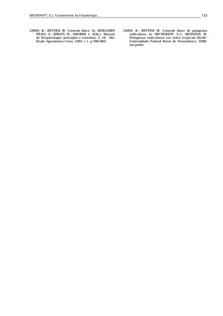 MICHEREFF, S.J. Fundamentos de Fitopatologia ... 133
GHINI, R.; BETTIOL W. Controle físico. In: BERGAMIN
FILHO, A.; KIMATI, H.; AMORIM, L. (Eds.). Manual
de fitopatologia: princípios e conceitos. 3. ed. São
Paulo: Agronômica Ceres, 1995. v.1, p.786-803.
GHINI, R.; BETTIOL W. Controle físico de patógenos
radiculares. In: MICHEREFF, S.J.; MENEZES, M.
Patógenos radiculares em solos tropicais. Recife:
Universidade Federal Rural de Pernambuco, 2000.
(no prelo).
 