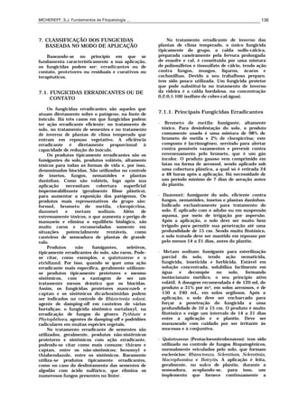 MICHEREFF, S.J. Fundamentos de Fitopatologia ... 136
7. CLASSIFICAÇÃO DOS FUNGICIDAS
BASEADA NO MODO DE APLICAÇÃO
Baseando-se no princípio em que se
fundamenta caracteristicamente a sua aplicação,
os fungicidas podem ser: erradicantes ou de
contato, protetores ou residuais e curativos ou
terapêuticos.
7.1. FUNGICIDAS ERRADICANTES OU DE
CONTATO
Os fungicidas erradicantes são aqueles que
atuam diretamente sobre o patógeno, na fonte de
inóculo. Há três casos em que fungicidas podem
ter ação erradicante eficiente: no tratamento de
solo, no tratamento de sementes e no tratamento
de inverno de plantas de clima temperado que
entram em repouso vegetativo. A eficiência
erradicante é diretamente proporcional à
capacidade de redução do inóculo.
Os produtos tipicamente erradicantes são os
fumigantes do solo, produtos voláteis, altamente
tóxicos para todas as formas de vida e, por isso,
denominados biocidas. São utilizados no controle
de insetos, fungos, nematóides e plantas
daninhas. Como são voláteis, logo após sua
aplicação necessitam cobertura superficial
impermeabilizante (geralmente filme plástico),
para aumentar a exposição dos patógenos. Os
produtos mais representativos do grupo são:
formol, brometo de metila, cloropicrina,
dazomet e metam sodium. Além de
extremamente tóxicos, o que aumenta o perigo de
manuseio e elimina o equilíbrio biológico, são
muito caros e recomendados somente em
situações potencialmente rentáveis, como
canteiros de semeadura de plantas de grande
valo.
Produtos não fumigantes, seletivos,
tipicamente erradicantes do solo, são raros. Pode-
se citar, como exemplos, o quintozene e o
etridiazol. Por isso, quando se quer uma ação
erradicante mais específica, geralmente utilizam-
se produtos tipicamente protetores e mesmo
sistêmicos, com a vantagem de ser um
tratamento menos drástico que os biocidas.
Assim, os fungicidas protetores mancozeb e
captan e os sistêmicos dicarboximidas podem
ser indicados no controle de Rhizoctonia solani,
agente de damping-off em canteiros de várias
hortaliças; o fungicida sistêmico metalaxyl, na
erradicação de fungos do gênero Pythium e
Phytophthora, agentes de damping-off e podridões
radiculares em muitas espécies vegetais.
No tratamento erradicante de sementes são
utilizados, geralmente, produtos não-sistêrnicos
protetores e sistêmicos com ação erradicante,
podendo-se citar como mais comuns: thiram e
captan, entre os nâo-sistêmicos; benomyl e
thiabendazole, entre os sistêmicos. Raramente
utiliza-se produtos tipicamente erradicantes,
como no caso do deslintamento das sementes de
algodão com ácido sulfúrico, que elimina os
numerosos fungos presentes no linter.
No tratamento erradicante de inverno das
plantas de clima temperado, o único fungicida
tipicamente do grupo, a calda sulfo-cálcica,
preparada caseiramente pela fervura prolongada
de enxofre e cal, é constituída por uma mistura
de polissulfetos e tiossulfato de cálcio, tendo ação
contra fungos, musgos, liquens, ácaros e
cochonilhas. Devido a seu trabalhoso preparo,
tem sido pouco utilizada. Um fungicida protetor
que pode substitui-la no tratamento de inverno
da videira é a calda bordalesa, na concentração
0,2:0,1:100 (sulfato de cobre:cal:água).
7.1.1. Principais Fungicidas Erradicantes
• Brometo de metila: fumigante, altamente
tóxico. Para desinfestação do solo, o produto
comumente usado é uma mistura de 98% de
brometo de metila e 2% de cloropicrina; este
composto é lacrimogêneo, servindo para alertar
contra possíveis vazamentos e prevenir contra
envenenamento pelo brometo, que é um gás
incolor. O produto gasoso vem comprimido em
latas na forma de aerossol, sendo aplicado sob
uma cobertura plástica, a qual só é retirada 24
a 48 horas após a aplicação. Há necessidade de
um período mínimo de 7 dias de aeração antes
do plantio.
• Dazomet: fumigante do solo, eficiente contra
fungos, nematóides, insetos e plantas daninhas.
Indicado exclusivamente para tratamento do
solo. É aplicado com o adubo ou em suspensão
aquosa, por meio de irrigação por aspersão.
Após a aplicação, o solo deve ser muito bem
irrigado para permitir sua penetração até uma
profundidade de 15 cm. Sendo muito fitotóxico,
o solo tratado deve ser mantido em repouso por
pelo menos 14 a 21 dias, antes do plantio.
• Metam sodium: fumigante para esterilização
parcial do solo, tendo ação nematicida,
fungicida, inseticida e herbicida. Estável em
solução concentrada, solubiliza facilmente em
água e decompõe no solo, formando
isotiocianato metílico, o seu princípio ativo
volátil. A dosagem recomendada é de 120 mL do
produto a 31% por m2, em solos arenosos, e de
150 a 240 mL, em solos argilosos. Após a
aplicação, o solo deve ser encharcado para
forçar a penetração do fungicida a uma
profundidade de 10 a 15 cm. O produto é muito
fitotóxico e exige um intervalo de 14 a 21 dias
entre a aplicação e o plantio. Deve ser
manuseado com cuidado por ser irritante às
mucosas e à conjuntiva.
• Quintozene (Pentacloronitrobenzeno): tem sido
utilizado no controle de fungos fitopatogênicos,
normalmente veiculados pelo solo, que formam
esclerócios: Rhizoctonza, Sclerotium, Sclerotinia,
Macrophomina e Botrytis. A aplicação é feita,
geralmente, no sulco de plantio, durante a
semeadura, acoplando-se, para isso, um
implemento que fornece continuamente a
 