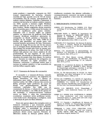 MICHEREFF, S.J. Fundamentos de Fitopatologia ... 11
maior produtor e exportador, enquanto em 1957
éramos importadores de borracha, situação
mantida até hoje, quando cerca de 75% de nossas
necessidades vêm do exterior, principalmente do
sudeste asiático (Malásia, Tailândia e Indonésia). A
aventura da borracha no sudeste asiático começou
em 1876, quando o botânico inglês Wickham
coletou sementes de Hevea no Pará e enviou-as
para Londres. Mudas originárias destas sementes
foram remetidas para o Ceilão (atual Sri Lanka), de
onde se espalharam pelos países vizinhos.
Animados com o sucesso inglês no sudeste
asiático, os americanos da poderosa Ford Motor
Company decidiram estabelecer plantações de
seringueira no Brasil, próximo a Santarém, às
margens do rio Tapajós. Em 1928, 4.000 ha já
haviam sido plantados, em grande parte com
material botânico proveniente da Ásia. Entretanto,
o ataque do fungo Microcyclus ulei foi tão intenso
que os seringais foram abandonados em 1934. Um
novo projeto foi inciado pela Ford no mesmo ano,
alguns quilômetros rio acima. Em 1942, 6.478 ha
haviam sido plantas com clones asiáticos de alta
produtividade. No ano seguinte, M. ulei atacou
novamente, devastando as plantações e levando ao
abandono do projeto dois anos depois. Os motivos
para o fracasso na exploração da seringueira em
plantios efetuados na região amazônica são
inúmeros, entretanto, o principal motivo para o
sucesso no sudeste asiático é a não ocorrência do
mal das folhas naquela região.
4.2.7. Vassoura-de-bruxa do cacaueiro
O cacaueiro e a vassoura-de-bruxa, causada
pelo fungo Crinipellis perniciosa, são originários da
Região Amazônica, de onde a doença se
disseminou para todos os países produtores da
América Latina. Até 1989, a doença não ocorria na
Bahia, principal região produtora de cacau do
Brasil, com aproximadamente 700.000 ha
contínuos cultivados. Em 1989, ano de
constatação da doença, o volume de exportação foi
de 104 mil toneladas e, em 1996, foi de apenas 31
mil toneladas. A vassoura-de-bruxa continua
severa na Bahia e, além das conseqüências
econômicas, ocasionou sérios problemas sociais,
como êxodo rural e desemprego, e ecológicos, como
a destruição de parte da Mata Atlântica
Esses são apenas alguns dos exemplos entre os
inúmeros existentes e que trouxeram grandes
prejuízos para a agricultura do mundo e do Brasil,
incidindo sobre a quantidade da produção,
qualidade da produção, custo da produção, tipo de
produção, dentre outros aspectos. Portanto, de
diferentes modos as doenças podem afetar o
rendimento econômico das plantas cultivadas e,
consequentemente, concorrer, em maior ou menor
grau, para prejudicar o bem estar da coletividade
humana.
5. BIBLIOGRAFIA CONSULTADA
AGRIOS, G.N. Introduction. In: AGRIOS, G.N. Plant
pathology. 4th ed. San Diego: Academic Press, 1997.
p.3-41.
BERGAMIN FILHO, A.; KIMATI, H. Importância das
doenças de plantas. In: BERGAMIN FILHO, A.;
KIMATI, H.; AMORIM, L. (Eds.). Manual de
fitopatologia: princípios e conceitos. 3. ed. São
Paulo: Agronômica Ceres, 1995. v.1, p.13-33.
CARVALHO, P.C.T. Importância das doenças de plantas.
In: GALLI, F. (Coord.). Manual de fitopatologia:
princípios e conceitos. 2. ed. São Paulo: Agronômica
Ceres, 1978. v.1, p.15-25.
KENAGA, C.B. Introduction to phytopathology. In:
KENAGA, C.B. Principles of phytopathology. 2nd
ed. Lafayette: Balt, 1974. p.1-3.
KENAGA, C.B. Plant disease concept, definitions,
symptoms and classification. In: KENAGA, C.B.
Principles of phytopathology. 2nd ed. Lafayette:
Balt, 1974. p.12-31.
KRUGNER, T.L. A natureza da doença. In: BERGAMIN
FILHO, A.; KIMATI, H.; AMORIM, L. (Eds.). Manual
de fitopatologia: princípios e conceitos. 3. ed. São
Paulo: Agronômica Ceres, 1995. v.1, p.34-45.
LUCAS, J.A. The diseased plant. In: LUCAS, J.A. Plant
pathology and plant pathogens. 3rd ed. London:
Blackwell Science, 1998. p.5-19.
LUCAS, G.B.; CAMPBELL, C.L.; LUCAS, L.T. Agriculture,
plant diseases, and human affairs. In: LUCAS, G.B.;
CAMPBELL, C.L.; LUCAS, L.T. Introduction to
plant diseases: identification and management. 2nd
ed. New York: Van Nostrand Reinhold, 1992. p.1-8.
MAFFIA, L.A.; MIZUBUTI, E.S.G. Fitopatologia x
sociedade. Ação Ambiental, Viçosa, n.5, p.9-12,
1999.
OERKE, E-C.; DEHNE, H-W.; SCHÖNBECK, F.; WEBER,
A. Crop production and crop protection:
estimated losses in major food and cash crops.
Amsterdan: Elsevier, 1994. 775p.
PONTE, J.J. Conceito e classificação de doenças de
plantas. In: PONTE, J.J. Fitopatologia: princípios e
aplicações. 2. ed. São Paulo: Nobel, 1986. p.37-48.
ZAMBOLIM, L.; VALE, F.X.R.; CHIACCHIO, F.P.B.;
CHAVES, G.M. Patologia vegetal nos trópicos.
Brasília: ABEAS, 1988. 86p. (ABEAS. Curso de
Agricultura Tropical, Módulo 3.2)
 