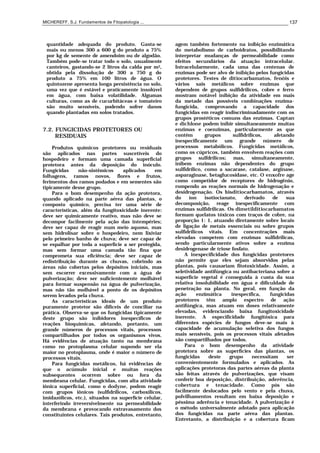 MICHEREFF, S.J. Fundamentos de Fitopatologia ... 137
quantidade adequada do produto. Gasta-se
mais ou menos 300 a 600 g do produto a 75%
por kg de semente de amendoim ou de algodão.
Também pode-se tratar todo o solo, usualmente
canteiros, gastando-se 2 litros da calda por m2,
obtida pela dissolução de 300 a 750 g do
produto a 75% em 100 litros de água. O
quintozene apresenta longa persistência no solo,
uma vez que é estável e praticamente insolúvel
em água, com baixa volatilidade. Algumas
culturas, como as de cucurbitáceas e tomateiro
são muito sensíveis, podendo sofrer danos
quando plantadas em solos tratados.
7.2. FUNGICIDAS PROTETORES OU
RESIDUAIS
Produtos químicos protetores ou residuais
são aplicados nas partes suscetíveis do
hospedeiro e formam uma camada superficial
protetora antes da deposição do inóculo.
Fungicidas não-sistêmicos aplicados em
folhagens, ramos novos, flores e frutos,
ferimentos dos ramos podados e em sementes são
tipicamente desse grupo.
Para o bom desempenho da ação protetora,
quando aplicado na parte aérea das plantas, o
composto químico, precisa ter uma série de
características, além da fungitoxicidade inerente:
deve ser quimicamente reativo, mas não deve se
decompor facilmente pela ação das intempéries;
deve ser capaz de reagir num meio aquoso, mas
sem hidrolisar sobre o hospedeiro, nem lixiviar
pelo primeiro banho de chuva; deve ser capaz de
se espalhar por toda a superfície a ser protegida,
mas sem formar uma camada tão fina que
comprometa sua eficiência; deve ser capaz de
redistribuição durante as chuvas, cobrindo as
áreas não cobertas pelos depósitos iniciais, mas
sem escorrer excessivamente com a água de
pulverização; deve ser suficientemente molhável
para formar suspensão na água de pulverização,
mas não tão molhável a ponto de os depósitos
serem levados pela chuva.
As características ideais de um produto
puramente protetor são difíceis de conciliar na
prática. Observa-se que os fungicidas tipicamente
deste grupo são inibidores inespecíficos de
reações bioquímicas, afetando, portanto, um
grande números de processos vitais, processos
compartilhados por todos os organismos vivos.
Há evidências de atuação tanto na membrana
como no protoplasma celular supondo ser ela
maior no protoplasma, onde é maior o número de
processos vitais.
Para fungicidas metálicos, há evidências de
que o acúmulo inicial e muitas reações
subsequentes ocorrem sobre ou fora da
membrana celular. Fungicidas, com alta atividade
iônica superficial, como o dodyne, podem reagir
com grupos iônicos (sulfidrílicos, carboxílicos,
imidazólicos, etc.), situados na superfície celular,
interferindo irreversivelmente na permeabilidade
da membrana e provocando extravasamento dos
constituintes celulares. Tais produtos, entretanto,
agem também fortemente na inibição enzimática
do metabolismo de carboidratos, possibilitando
interpretar mudanças de permeabilidade como
efeitos secundários da atuação intracelular.
Intracelularmente, cada uma das centenas de
enzimas pode ser alvo de inibição pelos fungicidas
protetores. Testes de ditiocarbamatos, fenóis e
vários sais metálicos sobre enzimas que
dependem de grupos sulfidrílicos, cobre e ferro
mostram notável inibição da atividade em mais
da metade das possíveis combinações enzima-
fungicida, comprovando a capacidade dos
fungicidas em reagir indiscriminadamente com os
grupos prostéticos comuns das enzimas. Captan
e dichlone podem inibir simultaneamente muitas
enzimas e coenzimas, particularmente as que
contêm grupos sulfidrílicos, afetando
inespecificamente um grande número de
processos metabólicos. Fungicidas metálicos,
como os cúpricos, também envolvem reações com
grupos sulfdrílicos; mas, simultaneamente,
inibem enzimas não dependentes do grupo
sulfidrílico, como a sacarase, catalase, arginase,
asparaginase, betaglucosidase, etc. O enxofre age
como competidor de receptores de hidrogênio,
rompendo as reações normais de hidrogenação e
desidrogenação. Os bisditiocarbamatos, através
do íon isotiocianato, derivado de sua
decomposição, reage inespecificamente com
enzimas sulfidrílicas. Os dimetilditiocarbamatos
formam quelatos tóxicos com traços de cobre, na
proporção 1: 1, atuando diretamente sobre locais
de ligação de metais essenciais ou sobre grupos
sulfidrílicos vitais. Em concentrações mais
elevadas competem com enzimas sulfidrílicas,
sendo particularmente ativos sobre a enzima
desidrogenase de triose fosfato.
A inespecificidade dos fungicidas protetores
não permite que eles sejam absorvidos pelas
plantas, pois causariam fitotoxicidade. Assim, a
seletividade antifúngica ou antibacteriana sobre a
superfície vegetal é conseguida à custa da sua
relativa insolubilidade em água e dificuldade de
penetração na planta. No geral, em função da
ação enzimática inespecífica, fungicidas
protetores têm amplo espectro de ação
antifúngica, mas atuam em doses relativamente
elevadas, evidenciando baixa fungitoxicidade
inerente. A especificidade fungitóxica para
diferentes espécies de fungos deve-se mais à
capacidade de acumulação seletiva dos fungos
mais sensíveis, pois os processos vitais afetados
são compartilhados por todos.
Para o bom desempenho da atividade
protetora sobre as superfícies das plantas, os
fungicidas deste grupo necessitam ser
convenientemente formulados e aplicados. As
aplicações protetoras das partes aéreas da planta
são feitas através de pulverizações, que visam
conferir boa deposição, distribuição, aderência,
cobertura e tenacidade. Como pós são
facilmente deslocados pelo vento e pela chuva,
polvilhamentos resultam em baixa deposição e
péssima aderência e tenacidade. A pulverização é
o método universalmente adotado para aplicação
dos fungicidas na parte aérea das plantas.
Entretanto, a distribuição e a cobertura ficam
 