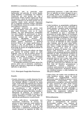 MICHEREFF, S.J. Fundamentos de Fitopatologia ... 138
prejudicadas, pois as partículas estão
aprisionadas nas gotículas do veículo líquido,
sendo obrigadas a acompanhar sua trajetória.
Atualmente, por mais perfeita que seja a
pulverização, sempre escapam espaços que ficam
sem proteção, a ponto de, em pulverização a alto
volume, a cobertura ser tão baixa quanto 15% da
superfície visada, sendo, portanto, importante
que os fungicidas protetores tenham capacidade
de redistribuição, através do orvalho e da chuva,
para melhorar a cobertura.
Aplicações protetoras em partes mais
acessíveis da planta, como tronco de árvores, ou
para cobrir ferimentos, como os de ramos
podados, são mais eficientemente conseguidas
com jatos dirigidos de pulverização ou mesmo
com pincelamento. Tratamentos protetores de
sementes também são mais simples, não
envolvendo dificuldades técnicas nem
operacionais e exigindo pequena quantidade do
produto químico. Entretanto, a eficiência
protetora limita-se aos fungos apodrecedores de
semente e não aos patógenos de podridões
radiculares ou de murchas, porque as raízes logo
ficam longe do alcance do fungicida localizado na
casca da semente.
Aplicações protetoras pós-colheita são feitas
pela imersão do produto vegetal na calda
fungicida, como no caso da banana imersa em
calda de mancozeb. Entretanto, geralmente, em
frutas como mamão e manga, o tratamento
protetor é feito simultaneamente com banho
térmico, e os produtos preferidos são os
sistêmicos, como o thiabendazol.
Os fungicidas protetores de partes aéreas das
plantas, junto com os sistêmicos, constituem o
grupo mais numeroso e importante de fungicidas
aplicados na agricultura.
7.2.1. Principais Fungicidas Protetores
Enxofre
• Enxofre elementar: o enxofre elementar foi um
dos primeiros fungicidas utilizados pelo homem.
Sua atividade oidicida é conhecida há muito
tempo, sendo ainda hoje indicado para controlar
oídios e ácaros em geral. O principal problema
do enxofre é a fitotoxicidade, mais pronunciada
em cucurbitáceas e sob condições de
temperaturas elevadas (acima de 26 a 30oC),
que se traduz por queima das folhas, desfolha e
diminuição da produção. As vantagens do
enxofre são a baixa toxicidade ao homem e aos
animais domésticos e o baixo custo. Pode ser
aplicado por polvilhamento ou pulverização.
• Calda sulfo-cálcica: recomendada nos
tratamentos erradicantes de inverno, em
plantas de clima temperado, sendo também um
produto à base de enxofre. A mistura de
polissulfetos e tiossulfato de cálcio da calda
sulfo-cálcica é rapidamente transformada em
enxofre elementar na superfície da folha. Em
pulverizações protetoras, a calda sulfo-cálcica
deve ser aplicada em menor dosagem do que a
do enxofre, devido à sua maior fitotoxidez, a
qual é atribuída à maior solubilidade em água e
maior capacidade de penetração na planta.
Cúpricos
• Calda bordalesa: as propriedades antifúngicas
do sulfato de cobre já eram conhecidas no
século passado, o produto sendo recomendado
no tratamento de sementes de trigo para
controle do carvão. Entretanto, devido à sua
alta solubilidade na água e capacidade de
penetração em tecidos vegetais em crescimento
ativo, é altamente fitotóxico, não se prestando a
aplicações protetoras de folhagens. A descoberta
acidental, em 1882, na França, de que a calda,
resultante da neutralização de sulfato de cobre
com excesso de hidróxido de cálcio aspergida
sobre vinhedos, além de evitar coleta furtiva,
pelo aspecto azulado conferido à folhagem, era
ativa contra o míldio da videira, foi o marco
histórico decisivo para início do controle
químico de doenças de plantas. Essa calda, a
famosa calda bordalesa, é uma suspensão
coloidal de um precipitado gelatinoso azulado de
hidróxido de cobre, praticamente insolúvel em
água, estabilizado pela adsorção de sulfato de
cálcio. Essa composição da calda recém
preparada altera-se com o tempo, razão porque
é preciso aplicá-la logo após seu preparo. As
dosagens das formulações variam de 0,5 a 1,3
kg de cada componente para 100 litros de calda
final. Pode ser fitotóxica, principalmente a
cucurbitáceas, rosáceas, solanáceas e
crucíferas, particularmente em tecidos jovens e
em baixas temperaturas. Atualmente, devido a
seu trabalhoso preparo, a calda bordalesa tem
sido pouco utilizada.
• Cobres fixos: são usados como sucedâneos da
calda bordalesa, porque, apesar da menor
tenacidade e fungitoxicidade inerente,
apresentam maior facilidade de preparo e menor
fitotoxicidade. Compreendem um grupo
quimicamente heterogêneo, incluindo hidróxido
de cobre, oxicloreto de cobre, óxido cuproso
e sulfato básico de cobre. Como a calda
bordalesa, constituem um grupo de fungicidas
com largo espectro de ação antifúngica e
antibacteriana e baixa toxidez aos animais e ao
homem. São amplamente utilizados na
horticultura, fruticultura e cafeicultura.
Ditiocarbamatos
• Thiram: recomendado como protetor de partes
aéreas e, principalmente, de sementes.
Recomendado também como repelente de
pássaros. Apesar de sua toxicidade
relativamente baixa a mamíferos, pode provocar
irritação da pele e das membranas mucosas.
 