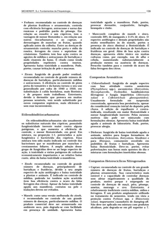 MICHEREFF, S.J. Fundamentos de Fitopatologia ... 139
• Ferbam: recomendado no controle de doenças
de plantas frutíferas e ornamentais, controla
com eficiência ferrugem, antracnose e sarna das
rosáceas e podridão parda do pêssego. Em
relação ao enxofre e aos cúpricos, tem a
vantagem de menor fitotoxidez e, em relação aos
outros tiocarbamatos e ao captan, a
desvantagem de manchar as frutas, quando
aplicado antes da colheita. Entre as doenças de
ornamentais controla: mancha preta e oídio da
roseira, ferrugem do cravo e septoriose do
crisântemo. Também tem boa ação contra os
agentes de míldios e antracnoses de hortaliças e
mofo cinzento do fumo. É citado como tendo
propriedades repelentes contra insetos.
Apresenta baixa toxicidade a mamíferos. Pode,
porém, causar irritação de pele e mucosas.
• Ziram: fungicida de grande poder residual,
recomendado no controle de grande número de
doenças de hortaliças, particularmente míldios
e antracnoses. A eficiência no controle de pinta
preta do tomateiro e da batata tornou o seu uso
generalizado por volta de 1940 a 1950, em
substituição à calda bordalesa, mais fitotóxica
e de preparo mais trabalhoso. Entretanto,
devido à dermatite que provoca em muitas
pessoas sensíveis, vem sendo substituído por
novos compostos orgânicos, mais eficientes e
sem esse inconveniente.
Etilenobisditiocarbamatos
Os etilenobisditiocarbamatos são usualmente
os substitutos naturais dos cúpricos, possuindo
fungitoxicidade inerente maior contra alguns
patógenos, o que aumenta a eficiência de
controle, e menor fitotoxicidade, em geral. Em
mistura, na proporção 1:1, potencializa a ação
fungitóxica e bactericida dos cúpricos. Essa
mistura tem sido muito indicada no controle das
bacterioses que se manifestam por manchas e
crestamentos foliares. A ampla adoção desse
grupo de fungicidas deve-se ao largo espectro de
ação, à toxicidade a vários patógenos de culturas
economicamente importantes e ao relativo baixo
custo, além da baixa toxicidade a mamíferos.
• Zineb: recomendado no controle de grande
número de doenças, principalmente de
hortaliças e frutíferas, devido a seu amplo
espectro de ação antifúngica e baixa toxicidade
a plantas e animais. É indicado no controle de
míldios, podendo ter também ação acaricida
(tem boa eficiência contra o ácaro da falsa
ferrugem dos citros). Apesar da baixa toxicidade
aguda aos mamíferos, contatos na pele e
inalações devem ser evitados.
• Maneb: como uma versão melhorada do zineb,
é recomendado no controle de um grande
número de doenças, particularmente míldios. O
produto comercial deve ser armazenado em
ambiente seco, pois degrada-se com facilidade
em presença de umidade. Apresenta baixa
toxicidade aguda a mamíferos. Pode, porém,
provocar dermatite, conjuntivite, faringite,
bronquite e rinite.
• Mancozeb: complexo de maneb e zinco,
contendo 20% de manganês e 2,5% de zinco. O
espectro antifúngico e demais propriedades são
muito semelhantes às do maneb, porém a
presença do zinco diminui a fitotoxicidade. É
indicado no controle de doenças de hortaliças e
frutíferas em geral. Além de boa ação contra
doenças, apresenta efeito tônico em muitas
culturas como, por exemplo, nas de alho e
cebola, aumentando substancialmente a
produção mesmo na ausência de doenças.
Prescrito também para o controle do ácaro da
falsa ferrugem dos citros.
Compostos Aromáticos
• Chlorothalonil: fungicida de amplo espectro
com boa atividade contra oomicetos
(Phytophthora spp.), ascomicetos (Botryotinia,
Mycosphaerella, Dydimella), basidiomicetos
(ferrugens) e fungos imperfeitos (Alternaria
solani e Colletotrichum gloeosporioides).
Usualmente formulado em suspensão
concentrada, apresenta boa persistência, apesar
da considerável remoção inicial do depósito pela
chuva. A adição de espalhante é contra-
indicada, resultando em maior fitotoxicidade e
menor fungitoxicidade inerente. Pelos mesmos
motivos não pode ser misturado com
formulações oleosas. Apresenta baixa toxicidade
aguda a animais de laboratório. Pode, porém,
provocar alergia.
• Dieloran: fungicida de baixa toxicidade aguda a
animais, seletivo para fungos formadores de
escleródios (Sclerotinia, Botryotinia, Monilinia) e
para Rhizopus, comumente envolvido em
podridões de frutas e hortaliças. Apresenta
baixa fitotoxicidade. Deve-se, porém, evitar
pulverizações nas horas mais quentes do dia e
misturas com formulações inseticidas oleosas.
Compostos Heterocíclicos Nitrogenados
• Captan: recomendado no controle de um grande
número de doenças de frutas, hortaliças e
plantas ornamentais. Sua característica mais
notável é a capacidade de controlar doenças
sem afetar negativamente a qualidade do
produto, motivo porque é empregado no
controle de doenças de maçã, pêra, pêssego,
ameixa, morango e uva. Entretanto, é
relativamente ineficiente contra míldios, oídios e
ferrugens. É um produto amplamente utilizado
no tratamento de sementes, tendo em vista a
proteção contra Pythium spp. e Rhizoctonia
solani, importantes causadores de damping-off.
Não deve ser aplicado em mistura com produtos
alcalinos, pois degrada-se em pH superior a 7.
 