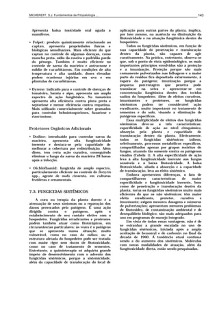 MICHEREFF, S.J. Fundamentos de Fitopatologia ... 140
Apresenta baixa toxicidade oral aguda a
mamíferos.
• Folpet: produto quimicamente relacionado ao
captan, apresenta propriedades físicas e
biológicas semelhantes. Mais eficiente do que
captan no controle de algumas doenças, como
mancha preta, oídio da roseira e podridão parda
do pêssego. Também é muito eficiente no
controle de sarna da macieira e antracnose e
míldio de cucurbitáceas. Em condições de alta
temperatura e alta umidade, doses elevadas
podem ocasionar injúrias em uva e em
plântulas de cucurbitáceas.
• Dyrene: indicado para o controle de doenças de
tomateiro, batata e aipo, apresenta um amplo
espectro de ação fungitóxica. No tomateiro
apresenta alta eficiência contra pinta preta e
septoriose e menor eficiência contra requeima.
Mais utilizado comercialmente sobre gramados
para controlar helmintosporioses, fusariose e
rizoctoniose.
Protetores Orgânicos Adicionais
• Dodine: introduzido para controlar sarna da
macieira, apresenta alta fungitoxicidade
inerente e destaca-se pela capacidade de
melhorar a cobertura por redistribuição. Além
disso, tem certa ação curativa, conseguindo
eliminar o fungo da sarna da macieira 28 horas
após a infecção.
• Dichlofluanid: fungicida de amplo espectro,
particularmente eficiente no controle de Botrytis
spp., agente de mofo cinzento, em culturas
frutíferas e ornamentais.
7.3. FUNGICIDAS SISTÊMICOS
A cura ou terapia da planta doente é a
atenuação de seus sintomas ou a reparação dos
danos provocados pelo patógeno. É uma ação
dirigida contra o patógeno, após o
estabelecimento de seu contato efetivo com o
hospedeiro. Fungicidas erradicantes e protetores
podem também atuar como fitoterápicos, em
circunstâncias particulares: às vezes é o patógeno
que se apresenta numa situação muito
vulnerável, como no caso de oídios; ou a
estrutura afetada do hospedeiro pode ser tratada
com maior rigor sem riscos de fitotoxicidade,
como no caso de tratamento de sementes.
Entretanto, a quimioterapia só adquiriu grande
ímpeto de desenvolvimento com o advento dos
fungicidas sistêmicos, porque a sistemicidade,
além da capacidade de translocação do local de
aplicação para outras partes da planta, implica,
por isso mesmo, na ausência ou diminuição da
fitotoxicidade e na atuação fungitóxica dentro do
hospedeiro.
Todos os fungicidas sistêmicos, em função de
sua capacidade de penetração e translocação
dentro da planta, são capazes de agir
curativamente. Na prática, entretanto, observa-se
que, sob o ponto de vista epidemiológico, os mais
importantes princípios envolvidos são a proteção
e a imunização. Proteção porque são mais
comumente pulverizados nas folhagens e a maior
parte do resíduo fica depositada externamente, à
espera do patógeno; imunização porque a
pequena porcentagem que penetra pode
translocar na seiva e apresentar-se em
concentração fungitóxica dentro dos tecidos
sadios do hospedeiro. Além de efeitos curativos,
imunizantes e protetores, os fungicidas
sistêmicos podem ter considerável ação
erradicante, muito importante no tratamento de
sementes e do solo, visando a eliminação de
patógenos específicos.
Essa multiplicidade de efeitos dos fungicidas
sistêmicos deve-se a três características:
especificidade de ação ao nível citoquímico,
absorção pela planta e capacidade de
translocação dentro da planta. Efetivamente,
todos os fungicidas sistêmicos inibem,
seletivamente, processos metabólicos específicos,
compartilhados apenas por grupos restritos de
fungos, atuando tão somente contra os patógenos
visados (Tabela 1). A alta especificidade de ação
leva à alta fungitoxicidade inerente aos fungos
sensíveis e à baixa fitotoxicidade. A baixa
fitotoxicidade, aliada à absorção e à capacidade
de translocação, leva ao efeito sistêmico.
Embora apresentem diferenças, o fato de
compartilharem características de maior
especificidade e fungitoxicidade inerente, bem
como de penetração e translocação dentro da
planta, torna os fungicidas sistêmicos muito mais
eficientes do que os não sistêmicos: têm maior
efeito erradicante, protetor, curativo e
imunizante; exigem menores dosagens e números
de pulverizações; apresentam menores problemas
de fitotoxidez, de contaminação ambiental e de
desequilíbrio biológico; são mais adequados para
uso em programas de manejo integrado.
Em vista de todas essas vantagens, não é de
se estranhar a grande escalada no uso de
fungicidas sistêmicos, iniciada após a ampla
aceitação de benomyl e de carboxin no final da
década de 1960. A tendência atual continua
sendo a do aumento dos sistêmicos. Moléculas
com novas modalidades de atuação, além da
fungitoxicidade direta, estão sendo pesquisadas.
 