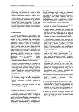 MICHEREFF, S.J. Fundamentos de Fitopatologia ... 142
• Tiofanato metílico: é um produto muito
semelhante ao benomyl em todas as suas
propriedades, pois se converte, na planta, por
hidrólise, no princípio fungitóxico comum, MBC.
• Thiabendazole: apresenta um amplo espectro
de ação antifúngica, semelhante ao do benomyl,
porém quantitativamente menos eficiente nas
doenças que ambos controlam. E um dos
poucos produtos permitidos em tratamentos
pós-colheita de muitas frutas, como mamão e
banana. Amplamente utilizado em tratamento
de sementes.
Dicarboximidas
Produtos quimicamente relacionados com
captan e folpet, também dicarboximidas, dos
quais diferem pela presença de anel benzênico
clorado e pela capacidade de translocação,
mesmo que limitada, na planta. O espectro
fungitóxico é muito semelhante ao dos fungicidas
aromáticos clorados, como o quintozene,
dicloran e chloroneb, motivo porque se acredita
terem o mesmo modo de ação, ainda não bem
esclarecido. Apesar dessas semelhanças, a
fungitoxicidade inerente é maior, refletindo-se na
maior eficiência de controle. Apresentam alta
atividade antifúngica contra ascomicetos
helotiáceas (Botrytis, Monilinia e Sclerotinia),
alguns basidiomicetos (Corticium, Ustilago),
zigomicetos (Mucor e Rhizopus) e fungos
imperfeitos (Alternaria, Phoma,
Helminthosporium). Apresentam baixa toxicidade
a oomicetos, leveduras e Fusarium oxysporum.
• Iprodione: tem sido indicado no tratamento de
sementes, do solo e de partes aéreas de um
grande número de culturas: alface (podridão de
Sclerotinia), alho (podridão branca), batata e
tomate (pinta preta), cebola (mancha púrpura),
cenoura (queima das folhas), pêssego (podridão
parda), crisântemo, morango, videira (mofo
cinzento), etc.
• Vinclozolin : tem o mesmo espectro antifúngico
do iprodione, sendo, portanto, recomendado
para o controle de doenças causadas por
Botrytis, Sclerolinia, Sclerotium, Monilinia e
Phoma.
• Procimidone: indicações idênticas às dos
demais fungicidas do grupo.
Inibidores de Biossíntese de Esteróis
Constitui o maior e mais importante grupo de
compostos já desenvolvidos para o controle de
doenças fúngicas de plantas e animais, exibindo
vários graus de sistemicidade e, freqüentemente,
altíssima potência antifúngica. Controla um
amplo espectro de doenças causadas por
ascomicetos, basidiomicetos e deuteromicetos,
não tendo atuação sobre fungos como Pythium e
Phytophthora, que não sintetizam esteróis. A
grande vantagem desse grupo de fungicidas
sistêmicos, além das consideradas, é a
dificuldade de os patógenos sensíveis tornarem-se
resistentes, sem serem afetados em sua
adaptabilidade. Incluem compostos químicos
estruturalmente muito diversificados (triazóis,
imidazóis, pirimidinas, morfolinas, piperazinas,
etc.), sendo os triazóis os mais importantes.
• Bitertanol: recomendado para o controle da
ferrugem do gladíolo e sarna da macieira.
• Cyproconazole: aplicado no controle da
ferrugem do cafeeiro, apresenta alta eficiência
(excelente controle a baixa dose de 40 a 100 g
por hectare). Existe uma formulação granular
mista com o inseticida disulfoton, especial para
controlar ferrugem e bicho-mineiro do cafeeiro.
• Propiconazole: indicado para controle de
doenças do amendoim (cercosporioses), banana
(mal de Sigatoka), café (ferrugem), seringueira
(mal das folhas), cevada e trigo
(helmintosporioses, septorioses, ferrugens e
oídio). Na última cultura é um dos melhores
produtos, em função de seu espectro de ação e
de sua alta eficiência.
• Tebuconazole: recomendado no controle de
doenças de cereais, particularmente trigo,
cultura em que, em vista de seu amplo espectro,
tem bom desempenho contra ferrugens,
helmintosporioses, septorioses, oídio, giberela e
brusone.
• Triadimefon: recomendado no controle de
ferrugens (nas culturas de café, trigo, alho,
gladíolo), oídios (nas culturas de cucurbitáceas
e de cereais de inverno), sarna da macieira, etc.
Existe uma formulação granular mista com o
inseticida disulfoton, especificamente
desenvolvida para controle conjunto de
ferrugem e bicho-mineiro do cafeeiro.
• Triadimenol: recomendado principalmente para
tratamento de sementes de cereais (cevada e
trigo), visando controlar cáries,
helmintosporioses e oídios.
• Tridemorph: fungicida específico para oídios,
indicado para pulverização nas culturas de
cucurbitáceas e cereais. Particularmente em
cevada, tem mostrado alta eficiência, numa
dosagem de 500 a 600 g do princípio ativo/ha,
apresentando poder residual de 4 a 5 semanas.
• Triforine: produto altamente eficiente no
controle da sarna da macieira, ferrugem da
roseira e oídios em geral. Apresenta baixa
toxicidade a animais.
 