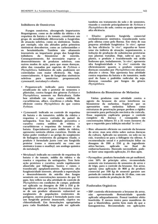 MICHEREFF, S.J. Fundamentos de Fitopatologia ... 143
Inibidores de Oomicetos
Fungos oomicetos, abrangendo importantes
fitopatógenos, como os do míldio da videira e da
requeima da batata e do tomate, constituem um
grupo de sensibilidade diferenciada a fungicidas
de atuação seletiva, como os sistêmicos. Assim,
por exemplo, não são afetados pelos primeiros
sistêmicos descobertos, como as carboxamidas e
os benzimidazóis. Também são altamente
insensíveis ao importante grupo dos fungicidas
inibidores da biossíntese de esteróis.
Consequentemente, foi necessário esperar o
desenvolvimento de produtos seletivos, com
outros modos de ação, para que essas doenças,
além das causadas por espécies de Pythium e
Phytophthora, habitantes do solo, pudessem ser
controladas com maior eficiência. Há, hoje,
comercialmente, 4 tipos de fungicidas sistêmicos
seletivos para oomicetos: propamocarb,
cymoxanil, metalaxyl e efosite.
• Propamocarb: indicado para tratamento
erradicante do solo e protetor de sementes e
plântulas, contra fungos dos gêneros Pythium e
Phytophthora, somente na floricultura. Exibe
boa atividade em rega, contra míldios de
cucurbitáceas, alface, crucíferas e cebola. Mais
eficiente contra Phytophthora do que contra
Pythium.
• Cymoxanil: indicado no controle de requeima
da batata e do tomateiro, míldio da videira e
requeima e cancro estriado do painel da
seringueira. Tem boa atividade preventiva e
curativa contra míldios de videira e
cucurbitáceas e requeima do tomate e da
batata. Especialmente para míldio da videira,
apresenta notáveis efeitos curativos. Devido ao
baixo poder residual e ao perigo do surgimento
de linhagens resistentes do patógeno visado, o
produto é formulado junto com um fungicida
protetor (como o mancozeb) ou com um
sistêmico (como o oxadixyl, um análogo químico
do metalaxyl).
• Metalaxyl: indicado no controle de requeima da
batata e do tomate, míldio da videira e da
roseira e requeima da seringueira. Tem forte
ação protetora e curativa, sendo rapidamente
absorvido por folhagens, hastes e raízes e
translocado apoplasticamente. Apresenta alta
fungitoxicidade inerente, afetando a esporulação
e desenvolvimento do micélio dos fungos
sensíveis em concentrações menores do que 10
ppm. Isto reflete na alta atividade de controle de
Phytophthora em condições de campo, podendo
ser aplicado na dosagem de 200 a 250 g de
ingrediente ativo por hectare. Entretanto, trata-
se de um produto altamente vulnerável ao
surgimento de populações resistentes do
patógeno, motivo porque é formulado junto com
um fungicida protetor (mancozeb, cúprico ou
chlorothalonil). Em formulações apropriadas
para cada finalidade, hoje pode ser aplicado
também em tratamento do solo e de sementes,
visando o controle principalmente de Pythium e
Phytophthora do solo, contra os quais apresenta
alta eficiência.
• Efosite: primeiro fungicida comercial
verdadeiramente sistêmico, translocando tanto
pelo xilema como pelo floema. Em vista de sua
pequena atividade fungitóxica "in vitro", apesar
da boa eficiência "in vivo", supunha-se haver
uma via indireta de atuação, supostamente, a
indução de produção de substâncias protetoras
nas plantas tratadas. Hoje, sabe-se que, na
planta, o produto é transformado em ácido
fosforoso que, isoladamente, "in vitro", apresenta
alta fungitoxicidade e "in vivo" controla tão
eficientemente quanto o produto comercial
doenças causadas por Phytophthora em abacaxi,
abacate e citros. Não apresenta boa atividade
contra requeima da batata e do tomateiro, mofo
azul do fumo e podridão radicular da soja,
doenças causadas por fungos do gênero
Phytophthora.
Inibidores da Biossíntese de Melanina
Vários produtos com atividade contra o
agente da brusone do arroz interferem na
biossíntese da melanina. Supõe-se que os
apressórios sem melanina falhem como
estruturas de penetração porque perdem a rigidez
necessária para perfuração mecânica da cutícula.
Essa suposição explicaria porque o controle
completo da doença é conseguido em
concentrações foliares 25 a 35 vezes menores do
que o requerido para inibição micelial "in vitro".
• Bim: altamente eficiente no controle da brusone
do arroz, mas sem efeito sobre outras doenças
da cultura. Aplicado na semente, no solo ou na
raiz, transloca-se para a folhagem via xilema. A
recomendação usual é a pulverização foliar na
dosagem de 200 a 250 g de ingrediente
ativo/hectare, aplicado no final do
emborrachamento. Havendo necessidade, pode-
se fazer uma segunda aplicação, 21 dias após.
• Pyroquilon: produto formulado em pó molhável,
com 50% de princípio ativo, recomendado
somente em tratamento de sementes de arroz e
de trigo, para o controle da brusone. Em arroz,
apenas uma aplicação de 800 g do produto
comercial por 100 kg de semente garante um
período de controle de mais de 55 dias, com um
aumento médio de produção de 30%.
Fosforados Orgânicos
• IBP: controla eficientemente a brusone do arroz,
não apresentando fitotoxicidade quando
aplicado adequadamente. Possui também efeito
inseticida. É menos tóxico para mamíferos do
que a blasticidina, porém bem mais do que a
kasugamicina. Recomendado em aplicações
 