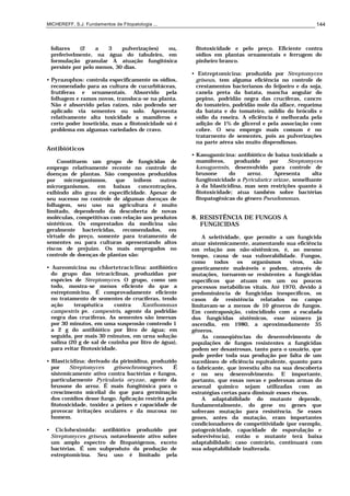 MICHEREFF, S.J. Fundamentos de Fitopatologia ... 144
foliares (2 a 3 pulverizaçôes) ou,
preferivelmente, na água do tabuleiro, em
formulação granular A atuação fungitóxica
persiste por pelo menos, 30 dias.
• Pyrazophos: controla especificamente os oídios,
recomendado para as cultura de cucurbitáceas,
frutíferas e ornamentais. Absorvido pela
folhagem e ramos novos, transloca-se na planta.
Não é absorvido pelas raízes, não podendo ser
aplicado via sementes ou solo. Apresenta
relativamente alta toxicidade a mamíferos e
certo poder inseticida, mas a fitotoxicidade só é
problema em algumas variedades de cravo.
Antibióticos
Constituem um grupo de fungicidas de
emprego relativamente recente no controle de
doenças de plantas. Sâo compostos produzidos
por microrganismos, que inibem outros
microrganismos, em baixas concentrações,
exibindo alto grau de especificidade. Apesar de
seu sucesso no controle de algumas doenças de
folhagem, seu uso na agricultura é muito
limitado, dependendo da descoberta de novas
moléculas, competitivas com relaçâo aos produtos
sintéticos. Os emprestados da medicina são
geralmente bactericidas, recomendados, em
virtude do preço, somente para tratamento de
sementes ou para culturas apresentando altos
riscos de prejuízo. Os mais empregados no
controle de doenças de plantas são:
• Aureomicina ou chlortetraciclina: antibiótico
do grupo das tetraciclinas, produzidas por
espécies de Streptomyces. O grupo, como um
todo, mostra-se menos eficiente do que a
estreptomicina. É comprovadamente eficiente
no tratamento de sementes de crucíferas, tendo
ação terapêutica contra Xanthomonas
campestris pv. campestris, agente da podridâo
negra das crucíferas. As sementes são imersas
por 30 minutos, em uma suspensão comtendo 1
a 2 g do antibiótico por litro de água; em
seguida, por mais 30 rninutos, em urna solução
salina (20 g de sal de cozinha por litro de água),
para evitar fitotoxicidade.
• Blasticidina: derivado da pirimidina, produzido
por Streptomyces griseochromogenes. É
sistemicamente ativo contra bactérias e fungos,
particularmente Pyricularia oryzae, agente da
brusone do arroz. É mais fungitóxica para o
crescimento micelial do que para germinação
dos conídios desse fungo. Aplicação restrita pela
fìtotoxicidade, toxidez a peixes e capacidade de
provocar irritações oculares e da mucosa no
homem.
• Cicloheximida: antibiótico produzido por
Streptomyces griseus, notavelmente ativo sobre
um amplo espectro de fitopatógenos, exceto
bactérias. É um subproduto da produção de
estreptomicina. Seu uso é limitado pela
fitotoxicidade e pelo preço. Eficiente contra
oídios em plantas ornamentais e ferrugem do
pinheiro branco.
• Estreptomicina: produzida por Streptomyces
griseus, tem alguma eficiência no controle de
crestamentos bacterianos do feijoeiro e da soja,
canela preta da batata, mancha angular do
pepino, podridão negra das crucíferas, cancro
do tomateiro, podridão mole da alface, requeima
da batata e do tomateiro, míldio do brócolis e
oídio da roseira. A eficiência é melhorada pela
adição de 1% de glicerol e pela associação com
cobre. O seu emprego mais comum é no
tratarnento de sementes, pois as pulverizações
na parte aérea são muito dispendiosas.
• Kasugamicina: antibiótico de baixa toxicidade a
mamíferos, produzido por Streptomyces
kasugaensis, desenvolvido para controle de
brusone do arroz. Apresenta alta
fungitoxicidade a Pyricularicz orizae, semelhante
à da blasticidina, mas sem restrições quanto à
fitotoxicidade; atua também sobre bactérias
fitopatogênicas do gênero Pseudomonas.
8. RESISTÊNCIA DE FUNGOS A
FUNGICIDAS
A seletividade, que permite a um fungicida
atuar sistemicamente, aumentando sua eficiência
em relação aos não-sistêmicos, é, ao mesmo
tempo, causa de sua vulnerabilidade. Fungos,
como todos os organismos vivos, são
geneticamente maleáveis e podem, através de
mutações, tornarem-se resistentes a fungicidas
específicos que atuam em um ou poucos
processos metabólicos vitais. Até 1970, devido à
predominância de fungicidas inespecíficos, os
casos de resistência relatados no campo
limitavam-se a menos de 10 gêneros de fungos.
Em contraposição, coincidindo com a escalada
dos fungicidas sistêmicos, esse número já
ascendia, em 1980, a aproximadamente 35
gêneros.
As conseqüências do desenvolvimento de
populações de fungos resistentes a fungicidas
podem ser desastrosas, tanto para o usuário, que
pode perder toda sua produção por falta de um
sucedâneo de eficiência equivalente, quanto para
o fabricante, que investiu alto na sua descoberta
e no seu desenvolvimento. E importante,
portanto, que essas novas e poderosas armas do
arsenal químico sejam utilizadas com as
estratégias certas para diminuir esses riscos.
A adaptabilidade do mutante depende,
fundamentalmente, do gene ou genes que
sofreram mutação para resistência. Se esses
genes, antes da mutação, eram importantes
condicionadores de competitividade (por exemplo,
patogenicidade, capacidade de esporulação e
sobrevivência), então o mutante terá baixa
adaptabilidade; caso contrário, continuará com
sua adaptabilidade inalterada.
 