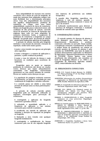 MICHEREFF, S.J. Fundamentos de Fitopatologia ... 145
Essa adaptabilidade do mutante tem estreita
correlação com a forma de ação do fungicida, de
modo que mutantes bem adaptados surgem com
mais facilidade face a determinados princípios
ativos. Uma alta adaptabilidade dos mutantes
não significa, obrigatoriamente, problema de
resistência no campo; nem uma baixa
adaptabilidade, ausência de riscos de resistência.
Mesmo um fungicida pouco vulnerável estará, sob
condições de alta pressão de seleção, correndo
riscos de aumentar as chances de mutações que
originam tipos cada vez mais adaptados de
mutantes resistentes. Assim, o surgimento de
problemas de resistência a fungicidas no campo
depende, em grande parte, da pressão de seleção
exercida pela inadequada aplicação de fungicidas.
A pressão de seleção exercida pelo fungicida
sistêmico é uma função da extensão e duração da
exposição, sendo tanto maior quanto:
§ maior a área tratada com apenas um princípio
ativo específico;
§ maior a dosagem e o número de aplicações e,
portanto, o poder residual do produto;
§ maior a taxa de infecção da doença e mais
favoráveis as condições para ocorrência de
epidemias.
Fungicidas para os quais se esperam
problemas de resistência não devem ser usados
contra doenças que sejam adequadamente
controladas com fungicidas convencionais
(protetores) ou com outros métodos de controle.
Devem ser usados contra doenças em que:
§ a população do patógeno resistente aumenta
só lentamente, ou pode ser controlada por uma
combinação de fungicidas e métodos culturais;
§ o controle possa ser obtido a uma baixa
pressão de seleção (uma ou duas pulverizações/
estação).
A pressão de seleção exercida pelo(s)
fungicida(s) pode ser diminuída utilizando as
seguintes estratégias para prevenção da
resistência:
§ restringindo a aplicação do fungicida
vulnerável a períodos críticos;
§ reduzindo a quantidade aplicada e a
freqüência de aplicação a um mínimo
necessário para controle econômico;
§ escolhendo um método de aplicação que
minimize a duração da exposição do patógeno
ao fungicida;
§ limitando a área tratada com qualquer
fungicida isoladamente;
§ restringindo a multiplicação de formas
resistentes pelo uso de um segundo fungicida
(em mistura), de preferência um inibidor
inespecífico;
§ usando dois fungicidas específicos em
seqüência e não em mistura, quando a
adaptabilidade da forma resistente é menor do
que a da sensível;
§ realizando monitoramento para detectar a
presença de linhagens resistentes e mudando
métodos de controle antes que falhem.
9. CONSIDERAÇÕES GERAIS
O controle químico de doenças de plantas é
muito dinâmico, pois moléculas novas são
frequentemente descobertas e produtos
comerciais colocados no mercado. Nesse sentido,
a atualização constante é fundamental. No Brasil,
a melhor forma de atualização em relação ao
controle químico de doenças de plantas é pela
consulta no AGROFIT98, uma base de dados de
produtos fitossanitários registrados no Ministério
da Agricultura, disponível gratuitamente na forma
de CD-ROM. Outras opções, com menor
atualização das informações, são consultas ao
Guia de Fungicidas (Kimati et al., 1997) e ao
Compêndio de Defensivos Agrícolas (Andrei,
1997), comercializados em livrarias.
10. BIBLIOGRAFIA CONSULTADA
AGRIOS, G.N. Control of plant diseases. In: AGRIOS,
G.N. Plant pathology. 4th ed. San Diego: Academic
Press, 1997. p.171-221
AGROFIT98. Informações de produto fitossanitários
registrados no Ministério da Agricultura. [CD-
ROM]. Brasília: Ministério da Agricultura,1998.
ANDREI, E. Compêndio de defensivos agrícolas. 6. ed.
São Paulo: Organização Andrei, 1997. 458p.
CHAUBE, H.S.; SINGH, U.S. Chemical control. In:
CHAUBE, H.S.; SINGH, U.S. Plant disease
management: principles and practices. Boca
Raton: CRC Press, 1991. p.227-304.
DEKKER, J.; GEORGOPOULOS, G. (Eds.). Fungicide
resistance in crop protection. Wageningen:
PUDOC, 1982. 320p.
KIMATI, H. Controle químico. In: BERGAMIN FILHO, A.;
KIMATI, H.; AMORIM, L. (Eds.). Manual de
fitopatologia: princípios e conceitos. 3. ed. São
Paulo: Agronômica Ceres, 1995. v.1, p.761-785.
KIMATI, H.; GIMENES-FERNANDES, N.; SOAVE, J.;
KUROZAWA, C.; BRIGNANI NETO, F.; BETTIOL, W.
Guia de fungicidas agrícolas: recomendações por
cultura. 2. ed. Jaboticabal: Grupo Paulista de
Fitopatologia, 1997. 225p.
ZAMBOLIM, L. Fungicidas: benefícios e riscos. Ação
Ambiental, Viçosa, n.5, p.24-27, 1999.
 