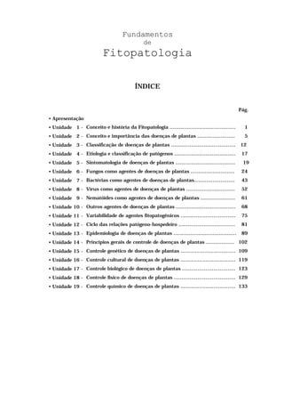 Fundamentos
de
Fitopatologia
ÍNDICE
Pág.
• Apresentação
• Unidade 1 - Conceito e história da Fitopatologia .......................................... 1
• Unidade 2 - Conceito e importância das doenças de plantas ........................ 5
• Unidade 3 - Classificação de doenças de plantas ......................................... 12
• Unidade 4 - Etiologia e classificação de patógenos ....................................... 17
• Unidade 5 - Sintomatologia de doenças de plantas ...................................... 19
• Unidade 6 - Fungos como agentes de doenças de plantas ............................ 24
• Unidade 7 - Bactérias como agentes de doenças de plantas.......................... 43
• Unidade 8 - Vírus como agentes de doenças de plantas ............................... 52
• Unidade 9 - Nematóides como agentes de doenças de plantas ...................... 61
• Unidade 10 - Outros agentes de doenças de plantas ...................................... 68
• Unidade 11 - Variabilidade de agentes fitopatogênicos ................................... 75
• Unidade 12 - Ciclo das relações patógeno-hospedeiro .................................... 81
• Unidade 13 - Epidemiologia de doenças de plantas ........................................ 89
• Unidade 14 - Princípios gerais de controle de doenças de plantas .................. 102
• Unidade 15 - Controle genético de doenças de plantas ................................... 109
• Unidade 16 - Controle cultural de doenças de plantas ................................... 119
• Unidade 17 - Controle biológico de doenças de plantas .................................. 123
• Unidade 18 - Controle físico de doenças de plantas ....................................... 129
• Unidade 19 - Controle químico de doenças de plantas ................................... 133
 