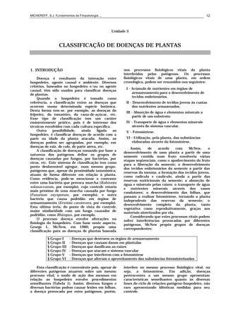 MICHEREFF, S.J. Fundamentos de Fitopatologia ... 12
Unidade 3
CLASSIFICAÇÃO DE DOENÇAS DE PLANTAS
1. INTRODUÇÃO
Doença é resultante da interação entre
hospedeiro, agente causal e ambiente. Diversos
critérios, baseados no hospedeiro e/ou no agente
causal, têm sido usados para classificar doenças
de plantas.
Quando o hospedeiro é tomado como
referência, a classificação reúne as doenças que
ocorrem numa determinada espécie botânica.
Desta forma tem-se, por exemplo, as doenças do
feijoeiro, do tomateiro, da cana-de-açúcar, etc.
Esse tipo de classificação tem um caráter
eminentemente prático, pois é de interesse dos
técnicos envolvidos com cada cultura específica.
Outra possibilidade, ainda ligada ao
hospedeiro, é classificar doenças de acordo com a
parte ou idade da planta atacada. Assim, as
doenças podem ser agrupadas, por exemplo, em
doenças de raiz, de colo, de parte aérea, etc.
A classificação de doenças tomando por base a
natureza dos patógenos define os grupos de
doenças causadas por fungos, por bactérias, por
vírus, etc. Este sistema de classificação tem como
ponto desfavorável agregar, num mesmo grupo,
patógenos que, apesar da proximidade taxonômica,
atuam de forma diferente em relação à planta.
Como evidência, pode-se mencionar o contraste
entre uma bactéria que provoca murcha (Ralstonia
solanacearum, por exemplo), cujo controle estaria
mais próximo de uma murcha causada por fungo
(Fusarium oxysporum, por exemplo), e outra
bactéria que causa podridão em órgãos de
armazenamento (Erwinia carotovora, por exemplo).
Esta última teria, do ponto de vista do controle,
maior similaridade com um fungo causador de
podridão, como Rhizopus, por exemplo.
O processo doença envolve alterações na
fisiologia do hospedeiro. Com base neste aspecto,
George L. McNew, em 1960, propôs uma
classificação para as doenças de plantas baseada
nos processos fisiológicos vitais da planta
interferidos pelos patógenos. Os processos
fisiológicos vitais de uma planta, em ordem
cronológica, podem ser resumidos nos seguintes:
I - Acúmulo de nutrientes em órgãos de
armazenamento para o desenvolvimento de
tecidos embrionários.
II - Desenvolvimento de tecidos jovens às custas
dos nutrientes armazenados.
III - Absorção de água e elementos minerais a
partir de um substrato.
IV - Transporte de água e elementos minerais
através do sistema vascular.
V - Fotossíntese.
VI - Utilização, pela planta, das substâncias
elaboradas através da fotossíntese.
Assim, de acordo com McNew, o
desenvolvimento de uma planta a partir de uma
semente contida num fruto envolveria várias
etapas seqüenciais, como o apodrecimento do fruto
para a liberação da semente; o desenvolvimento
dos tecidos embrionários da semente a partir das
reservas da mesma; a formação dos tecidos jovens,
como radícula e caulículo, ainda a partir das
reservas nutricionais da semente; a absorção de
água e minerais pelas raízes; o transporte de água
e nutrientes minerais através dos vasos
condutores; o desenvolvimento das folhas, que
passam a realizar fotossíntese, tornando a planta
independente das reservas da semente; o
desenvolvimento completo da planta, tanto
vegetativa como reprodutivamente, graças aos
materiais sintetizados por ela.
Considerando que estes processos vitais podem
sofrer interferências provocadas por diferentes
patógenos, McNew propôs grupos de doenças
correspondentes:
§ Grupo I - Doenças que destroem os órgãos de armazenamento
§ Grupo II - Doenças que causam danos em plântulas
§ Grupo III - Doenças que danificam as raízes
§ Grupo IV - Doenças que atacam o sistema vascular
§ Grupo V - Doenças que interferem com a fotossíntese
§ Grupo VI - Doenças que alteram o aproveitamento das substâncias fotossintetizadas
Esta classificação é conveniente pois, apesar de
diferentes patógenos atuarem sobre um mesmo
processo vital, o modo de ação dos mesmos em
relação ao hospedeiro envolve procedimentos
semelhantes (Tabela 1). Assim, diversos fungos e
diversas bactérias podem causar lesões em folhas;
a doença provocada por estes patógenos, porém,
interfere no mesmo processo fisiológico vital, ou
seja, a fotossíntese. Em adição, doenças
pertencentes a um mesmo grupo apresentam
características semelhantes quanto às diversas
fases do ciclo de relações patógeno-hospedeiro, não
raro apresentando idênticas medidas para seu
controle.
 