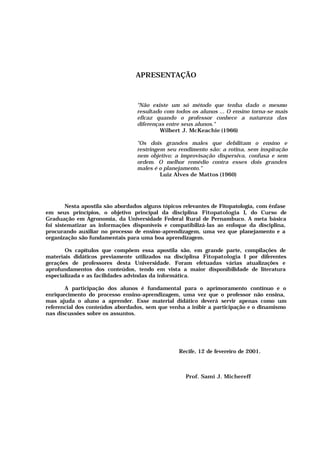 APRESENTAÇÃO
"Não existe um só método que tenha dado o mesmo
resultado com todos os alunos ... O ensino torna-se mais
eficaz quando o professor conhece a natureza das
diferenças entre seus alunos."
Wilbert J. McKeachie (1966)
"Os dois grandes males que debilitam o ensino e
restringem seu rendimento são: a rotina, sem inspiração
nem objetivo; a improvisação dispersiva, confusa e sem
ordem. O melhor remédio contra esses dois grandes
males é o planejamento."
Luiz Alves de Mattos (1960)
Nesta apostila são abordados alguns tópicos relevantes de Fitopatologia, com ênfase
em seus princípios, o objetivo principal da disciplina Fitopatologia I, do Curso de
Graduação em Agronomia, da Universidade Federal Rural de Pernambuco. A meta básica
foi sistematizar as informações disponíveis e compatibilizá-las ao enfoque da disciplina,
procurando auxiliar no processo de ensino-aprendizagem, uma vez que planejamento e a
organização são fundamentais para uma boa aprendizagem.
Os capítulos que compõem essa apostila são, em grande parte, compilações de
materiais didáticos previamente utilizados na disciplina Fitopatologia I por diferentes
gerações de professores desta Universidade. Foram efetuadas várias atualizações e
aprofundamentos dos conteúdos, tendo em vista a maior disponibilidade de literatura
especializada e as facilidades advindas da informática.
A participação dos alunos é fundamental para o aprimoramento contínuo e o
enriquecimento do processo ensino-aprendizagem, uma vez que o professor não ensina,
mas ajuda o aluno a aprender. Esse material didático deverá servir apenas como um
referencial dos conteúdos abordados, sem que venha a inibir a participação e o dinamismo
nas discussões sobre os assuntos.
Recife, 12 de fevereiro de 2001.
Prof. Sami J. Michereff
 