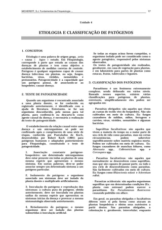 MICHEREFF, S.J. Fundamentos de Fitopatologia ... 17
Unidade 4
ETIOLOGIA E CLASSIFICAÇÃO DE PATÓGENOS
1. CONCEITOS
Etiologia é uma palavra de origem grega, aetia
= causa + logos = estudo. Em Fitopatologia,
corresponde à parte que estuda as causas das
doenças de plantas e tem como objetivo o
estabelecimento de medidas corretas de controle.
Patógeno é qualquer organismo capaz de causar
doença infecciosa em plantas, ou seja, fungos,
bactérias, vírus, viróides, nematóides e
protozoários. Patogenicidade é a capacidade que
um patógeno possui, de associando-se ao
hospedeiro, causar doença.
2. TESTE DE PATOGENICIDADE
Quando um organismo é encontrado associado
a uma planta doente, se for conhecido ou
registrado anteriormente, é identificado com a
ajuda de literatura. Entretanto, se for um
organismo desconhecido, pelo menos para tal
planta, para confirmá-lo ou descartá-lo como
agente causal da doença, é necessária a realização
do teste de patogenicidade.
O estabelecimento da relação causal entre uma
doença e um microrganismo só pode ser
confirmado após o cumprimento de uma série de
etapas, conhecida por Postulados de Koch,
desenvolvidos por Robert Koch (1881) para
patógenos humanos e adaptados posteriormente
para Fitopatologia, constituindo o teste de
patogenicidade.
1. Associação constante patógeno-
hospedeiro: um determinado microrganismo
deve estar presente em todas as plantas de uma
mesma espécie que apresentam o mesmo
sintoma. Em outras palavras, deve-se poder
associar sempre um determinado sintoma a um
patógeno particular.
2. Isolamento do patógeno: o organismo
associado aos sintomas deve ser isolado da
planta doente e multiplicado artificialmente.
3. Inoculação do patógeno e reprodução dos
sintomas: a cultura pura do patógeno, obtida
anteriormente, deve ser inoculada em plantas
sadias da mesma espécie que apresentou os
sintomas inicias da doença e provocar a mesma
sintomatologia observada anteriormente.
4. Reisolamento do patógeno: o mesmo
organismo deve ser isolado das plantas
submetidas à inoculação artificial.
Se todas as etapas acima forem cumpridas, o
organismo isolado pode ser considerado como o
agente patogênico, responsável pelos sintomas
observados.
Os testes de patogenicidade são realizados,
geralmente, em casa-de-vegetação para plantas,
e em laboratório para partes de plantas como
estacas, frutos, tubérculos e legumes.
3. CLASSIFICAÇÃO DOS PATÓGENOS
Parasitismo é um fenômeno extremamente
complexo, sendo delineado em vários níveis.
Baseado nesses aspectos, existem várias
classificações para patógenos de plantas,
entretanto, simplificadamente eles podem ser
agrupados em:
• Parasitas obrigados: são aqueles que vivem
as custas do tecido vivo do hospedeiro. Não são
cultivados em meio de cultura. Ex: fungos
causadores de míldios, oídios, ferrugens e
carvões; vírus, viróides, nematóides e algumas
bactérias.
• Saprófitas facultativos: são aqueles que
vivem a maioria do tempo ou a maior parte de
seu ciclo de vida como parasitas, mas em certas
circunstâncias, podem sobreviver
saprofiticamente sobre matéria orgânica morta.
Podem ser cultivados em meio de cultura. Ex:
fungos causadores de manchas foliares, como
Alternaria spp., Colletotrichum spp. e
Cercospora spp.
• Parasitas facultativos: são aqueles que
normalmente se desenvolvem como saprófitas,
mas que são capazes de passar parte, ou todo o
seu ciclo de desenvolvimento como parasitas.
São facilmente cultivados em meio de cultura.
Ex: fungos como Rhizoctonia solani e Sclerotium
rolfsii.
• Parasitas acidentais: são aqueles organismos
saprófitas que em determinadas condições (Ex.:
planta com estresse) podem exercer o
parasitismo. Ex: Pseudomonas fluorescens
causando podridão em alface.
Em geral, os parasitas obrigados e facultativos
diferem entre si pela forma como atacam as
plantas hospedeiras e obtém seus nutrientes a
partir destas. Nos parasitas obrigados, a
colonização é, geralmente, intercelular; enquanto
 