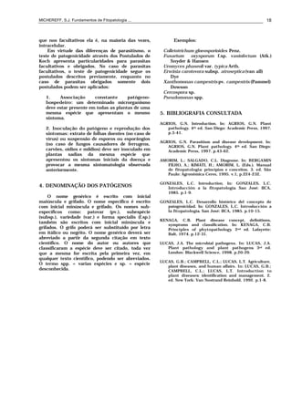 MICHEREFF, S.J. Fundamentos de Fitopatologia ... 18
que nos facultativos ela é, na maioria das vezes,
intracelular.
Em virtude das diferenças de parasitismo, o
teste de patogenicidade através dos Postulados de
Koch apresenta particularidades para parasitas
facultativos e obrigados. No caso de parasitas
facultativos, o teste de patogenicidade segue os
postulados descritos previamente, enquanto no
caso de parasitas obrigados somente dois
postulados podem ser aplicados:
1. Associação constante patógeno-
hospedeiro: um determinado microrganismo
deve estar presente em todas as plantas de uma
mesma espécie que apresentam o mesmo
sintoma.
2. Inoculação do patógeno e reprodução dos
sintomas: extrato de folhas doentes (no caso de
vírus) ou suspensão de esporos ou esporângios
(no caso de fungos causadores de ferrugens,
carvões, oídios e míldios) deve ser inoculado em
plantas sadias da mesma espécie que
apresentou os sintomas iniciais da doença e
provocar a mesma sintomatologia observada
anteriormente.
4. DENOMINAÇÃO DOS PATÓGENOS
O nome genérico é escrito com inicial
maiúscula e grifado. O nome especifico é escrito
com inicial minúscula e grifado. Os nomes sub-
específicos como: patovar (pv.), subespécie
(subsp.), variedade (var.) e forma specialis (f.sp.)
também são escritos com inicial minúscula e
grifados. O grifo poderá ser substituído por letra
em itálico ou negrito. O nome genérico deverá ser
abreviado a partir da segunda citação em texto
científico. O nome do autor ou autores que
classificaram a espécie deve ser citado, toda vez
que a mesma for escrita pela primeira vez, em
qualquer texto científico, podendo ser abreviados.
O termo spp. = varias espécies e sp. = espécie
desconhecida.
Exemplos:
Colletotrichum gloeosporioides Penz.
Fusarium oxysporum f.sp. vasinfectum (Atk.)
Snyder & Hansen
Uromyces phaseoli var. typica Arth.
Erwinia carotovora subsp. atroseptica (van all)
Dye
Xanthomonas campestris pv. campestris (Pammel)
Dowson
Cercospora sp.
Pseudomonas spp.
5. BIBLIOGRAFIA CONSULTADA
AGRIOS, G.N. Introduction. In: AGRIOS, G.N. Plant
pathology. 4th ed. San Diego: Academic Press, 1997.
p.3-41.
AGRIOS, G.N. Parasitism and disease development. In:
AGRIOS, G.N. Plant pathology. 4th ed. San Diego:
Academic Press, 1997. p.43-62.
AMORIM, L.; SALGADO, C.L. Diagnose. In: BERGAMIN
FILHO, A.; KIMATI, H.; AMORIM, L. (Eds.). Manual
de fitopatologia: princípios e conceitos. 3. ed. São
Paulo: Agronômica Ceres, 1995. v.1, p.224-232.
GONZALES, L.C. Introduction. In: GONZALES, L.C.
Introducción a la fitopatología. San José: IICA,
1985. p.1-9.
GONZALES, L.C. Desarrollo histórico del concepto de
patogenicidad. In: GONZALES, L.C. Introducción a
la fitopatología. San José: IICA, 1985. p.10-15.
KENAGA, C.B. Plant disease concept, definitions,
symptoms and classification. In: KENAGA, C.B.
Principles of phytopathology. 2nd ed. Lafayette:
Balt, 1974. p.12-31.
LUCAS, J.A. The microbial pathogens. In: LUCAS, J.A.
Plant pathology and plant pathogens. 3rd ed.
London: Blackwell Science, 1998. p.20-29.
LUCAS, G.B.; CAMPBELL, C.L.; LUCAS, L.T. Agriculture,
plant diseases, and human affairs. In: LUCAS, G.B.;
CAMPBELL, C.L.; LUCAS, L.T. Introduction to
plant diseases: identification and management. 2.
ed. New York: Van Nostrand Reinhold, 1992. p.1-8.
 