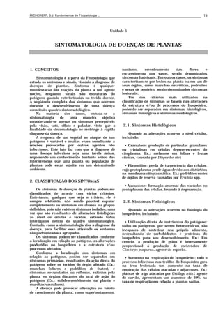 MICHEREFF, S.J. Fundamentos de Fitopatologia ... 19
Unidade 5
SINTOMATOLOGIA DE DOENÇAS DE PLANTAS
1. CONCEITOS
Sintomatologia é a parte da Fitopatologia que
estuda os sintomas e sinais, visando a diagnose de
doenças de plantas. Sintoma é qualquer
manifestação das reações da planta a um agente
nocivo, enquanto sinais são estruturas do
patógeno quando exteriorizadas no tecido doente.
A seqüência completa dos sintomas que ocorrem
durante o desenvolvimento de uma doença
constitui o quadro sintomatológico.
Na maioria dos casos, estuda-se a
sintomatologia de uma maneira objetiva
considerando-se apenas os sintomas perceptíveis
pela visão, tato, olfato e paladar, visto que a
finalidade da sintomatologia se restringe à rápida
diagnose da doença.
A resposta de um vegetal ao ataque de um
patógeno é variável e muitas vezes semelhante a
reações provocadas por outros agentes não
infecciosos. Este fato faz com que a diagnose de
uma doença infecciosa seja uma tarefa árdua,
requerendo um conhecimento bastante sólido das
interferências que uma planta ou população de
plantas pode estar sujeita em um determinado
ambiente.
2. CLASSIFICAÇÃO DOS SINTOMAS
Os sintomas de doenças de plantas podem ser
classificados de acordo com vários critérios.
Entretanto, qualquer que seja o critério, ele é
sempre arbitrário, não sendo possível separar
completamente os sintomas em classes ou grupos
definidos, pois não existem sintomas isolados, uma
vez que são resultantes de alterações fisiológicas
ao nível de células e tecidos, estando todos
interligados dentro do quadro sintomatológico.
Contudo, como a sintomatologia visa a diagnose da
doença, para facilitar essa atividade os sintomas
são padronizados e agrupados.
Os sintomas podem ser classificados conforme
a localização em relação ao patógeno, as alterações
produzidas no hospedeiro e a estrutura e/ou
processos afetados.
Conforme a localização dos sintomas em
relação ao patógeno, podem ser separados em
sintomas primários, resultantes da ação direta do
patógeno sobre os tecidos do órgão afetado (Ex.:
manchas foliares e podridões de frutos), e
sintomas secundários ou reflexos, exibidos pela
planta em órgãos distantes do local de ação do
patógeno (Ex.: subdesenvolvimento da planta e
murchas vasculares).
A doença pode provocar alterações no hábito
de crescimento da planta, como superbrotamento,
nanismo, esverdeamento das flores e
escurecimento dos vasos, sendo denominados
sintomas habituais. Em outros casos, os sintomas
caracterizam-se por lesões na planta ou em um de
seus órgãos, como manchas necróticas, podridões
e secas de ponteiro, sendo denominados sintomas
lesionais.
Um dos critérios mais utilizados na
classificação de sintomas se baseia nas alterações
da estrutura e/ou de processos do hospedeiro,
podendo ser separados em sintomas histológicos,
sintomas fisiológicos e sintomas morfológicos.
2.1. Sintomas Histológicos
Quando as alterações ocorrem a nível celular,
incluindo:
• Granulose: produção de partículas granulares
ou cristalinas em células degenerescentes do
citoplasma. Ex.: melanose em folhas e frutas
cítricas, causada por Diaporthe citri.
• Plasmólise: perda de turgescência das células,
cujo protoplasma perde água devido aos distúrbios
na membrana citoplasmática. Ex.: podridões moles
de órgãos de reserva causadas por Erwinia spp.
• Vacuolose: formação anormal dos vacúolos no
protoplasma das células, levando à degeneração.
2.2. Sintomas Fisiológicos
Quando as alterações ocorrem na fisiologia do
hospedeiro, incluindo:
• Utilização direta de nutrientes do patógeno:
todos os patógenos, por serem heterotróficos, são
incapazes de sintetizar seu próprio alimento,
necessitando de carbohidratos e proteínas do
hospedeiro para seu desenvolvimento. Ex.: Em
centeio, a produção de grãos é inversamente
proporcional à produção de esclerócios de
Claviceps purpurea, agente do esporão.
• Aumento na respiração do hospedeiro: todo o
processo infeccioso nos tecidos do hospedeiro gera
na área lesionada um aumento na taxa de
respiração das células atacadas e adjacentes. Ex.:
plantas de trigo atacadas por Ustilago tritici, agente
do carvão, apresentam um aumento de 20% na
taxa de respiração em relação a plantas sadias.
 