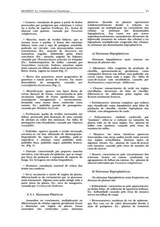 MICHEREFF, S.J. Fundamentos de Fitopatologia ... 21
• Gomose: exsudação de goma a partir de lesões
provocadas por patógenos que colonizam o córtex
ou o lenho de espécies frutíferas. Ex.: frutos de
abacaxi com gomose, causada por Fusarium
subglutinans.
• Mancha: morte de tecidos foliares, que se
tornam secos e pardos. A forma das manchas
foliares varia com o tipo de patógeno envolvido,
podendo ser circular, com pronunciadas zonas
concêntricas (Ex.: mancha de Alternaria em
tomateiro), angular, delimitada pelos feixes
vasculares (Ex.: mancha angular do feijoeiro,
causada por Phaeoisariopsis griseola) ou irregular
(Ex.: helmintosporiose do milho, causada por
Exserohilum turcicum). Embora manchas sejam
mais comuns em folhas, podem estar presentes em
flores, frutos, vagens ou ramos (Fig. 1).
• Morte dos ponteiros: morte progressiva de
ponteiros e ramos jovens de árvores. Ex: morte
descendente da mangueira, causada por
Lasiodiplodia theobromae (Fig. 1).
• Mumificação: aparece nas fases finais de
certas doenças de frutos, caracterizando-se pelo
secamento rápido de frutos apodrecidos, com
conseqüente enrugamento e escurecimento,
formando uma massa dura, conhecida como
múmia. Ex.: podridão parada do pessegueiro,
causada por Monilinia fructicola
• Perfuração: queda de tecidos necrosados em
folhas, provocada pela formação de uma camada
de abcisão ao redor dos sintomas. Ex: folha de
pessegueiro com chumbinho, causado por Stigmina
carpophila.
• Podridão: aparece quando o tecido necrosado
encontra-se em fase adiantada de desintegração.
Dependendo do aspecto da podridão, pode-se
especificar o sintoma como podridão mole,
podridão dura, podridão negra, podridão branca,
etc. (Fig. 1).
• Pústula: caracterizado por pequena mancha
necrótica, com elevação da epiderme, que se rompe
por força da produção e exposição de esporos do
fungo. Ex: ferrugens em vários hospedeiros.
• Resinose: exsudação anormal de resina das
lesões em coníferas.
• Seca: secamento e morte de órgãos da planta,
diferenciando-se do crestamento por se processar
mais lentamente. Alguma vezes pode atingir toda a
parte aérea da planta. Ex.: seca da mangueira,
causada por Ceratocystis fimbriata.
2.3.1. Sintomas Plásticos
Anomalias no crescimento, multiplicação ou
diferenciação de células vegetais geralmente levam
a distorções nos órgãos da planta. Essas
anomalias são conhecidas como sintomas
plásticos. Quando as plantas apresentam
subdesenvolvimento devido à redução ou
supressão na multiplicação ou crescimento das
células, os sintomas são denominados
hipoplásticos. Nos casos em que ocorre
superdesenvolvimento, normalmente decorrente de
hipertrofia (aumento do volume das células) e/ou
hiperplasia (multiplicação exagerada das células),
os sintomas são denominados hiperplásticos.
a) Sintomas Hipoplásticos
Sintomas hipoplásticos mais comuns em
doenças de plantas são:
• Albinismo: falta congênita da produção de
clorofila, apresentando-se, geralmente, como
variegações brancas nas folhas, mas podendo, em
certos casos, tomar todo o órgão. Ex.: folha de
cana-de-açúcar com escaldadura, causada por
Xanthomonas campestris pv. albilineans.
• Clorose: esmaecimento do verde em órgãos
clorofilados, decorrente da falta de clorofila.
Diferencia-se do albinismo pelos órgãos não
ficarem totalmente brancos.
• Estiolamento: sintoma complexo, que embora
seja classificado como hipoplástico pela falta de
produção de clorofila, envolve hiperplasia das
células, com alongamento do caule.
• Enfezamento: também conhecido por
"nanismo", refere-se à redução no tamanho da
planta toda ou de seus órgãos. Ex.: plantas de
milho com nanismo, causado pelo vírus do
nanismo do milho.
• Mosaico: em áreas cloróticas aparecem
intercaladas com áreas sadias (verde mais escuro)
nos órgãos aclorofilados. Sintoma típico de
algumas viroses. Ex.: plantas de cana-de-açúcar
com mosaico, causado pelo vírus do mosaico da
cana-de-açúcar.
• Roseta: caracteriza-se pelo encurtamento dos
entrenós, brotos ou ramos, resultando no
agrupamento de folhas em rosetas. Ex.: plantas de
abacaxi infectadas por Fusarium subglutinans.
b) Sintomas Hiperplásticos
Os sintomas hiperplásticos mais freqüentes em
doenças de plantas são:
• Bolhosidade: caracteriza-se pelo aparecimento,
no limbo foliar, de saliências de aparência bolhosa.
Ex.: bolhosidade causada pelo vírus do mosaico
severo em folhas de caupi.
• Bronzeamento: mudança de cor da epiderme,
que fica com cor de cobre (bronzeada) devido à
ação de patógenos. Ex.: plantas de tomateiro
 