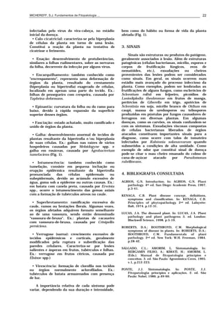 MICHEREFF, S.J. Fundamentos de Fitopatologia ... 22
infectadas pelo vírus do vira-cabeça, no estádio
inicial da doença.
• Calo cicatricial: caracteriza-se pela hiperplasia
de células da planta em torno de uma lesão.
Constitui a reação da planta na tentativa de
cicatrizar o ferimento.
• Enação: desenvolvimento de protuberâncias,
similares a folhas rudimentares, sobre as nervuras
da folha, decorrente da infecção por alguns vírus.
• Encarquilhamento: também conhecido como
"encrespamento", representa uma deformação de
órgãos da planta, resultado do crestamento
(hiperplasia ou hipertrofia) exagerado de células,
localizado em apenas uma parte do tecido. Ex.:
folhas de pessegueiro com crespeira, causada por
Taphrina deformans.
• Epinastia: curvatura da folha ou do ramo para
baixo, devido à rápida expansão da superfície
superior desses órgãos.
• Fasciação: estado achatado, muito ramificado e
unido de órgãos da planta.
• Galha: desenvolvimento anormal de tecidos de
plantas resultante da hipertrofia e/ou hiperplasia
de suas células. Ex.: galhas nas raízes de vários
hospedeiros causadas por Meloidogyne spp. e
galha em rosáceas, causada por Agrobacterium
tumefaciens (Fig. 1).
• Intumescência: também conhecido como
tumefação, consiste em pequena inchação ou
erupção epidérmica resultante da hipertrofia
pronunciada das células epidermais ou
subepidermais, devido ao acúmulo excessivo de
água, goma sob a epiderme ou outras causas. Ex.:
em batata com canela preta, causada por Erwinia
spp., ocorre o intumescimento das gemas axiais
com a formação de tubérculos aéreos no caule.
• Superbrotamento: ramificação excessiva do
caule, ramos ou brotações florais. Algumas vezes,
os órgãos afetados adquirem formato semelhante
ao de uma vassoura, sendo então denominado
"vassoura-de-bruxa". Ex.: plantas de cacaueiro
com vassoura-de-bruxa, causada por Crinipellis
perniciosa.
• Verrugose (sarna): crescimento excessivo de
tecidos epidérmicos e corticais, geralmente
modificados pela ruptura e suberificação das
paredes celulares. Caracteriza-se por lesões
salientes e ásperas em frutos, tubérculos e folhas.
Ex.: verrugose em frutos cítricos, causada por
Elsinoe spp.)
• Virescência: formação de clorofila nos tecidos
ou órgãos normalmente aclorofilados. Ex.:
tubérculos de batata armazenados com presença
de luz.
A importância relativa de cada sintoma pode
variar, dependendo da sua duração e intensidade,
bem como do hábito ou forma de vida da planta
afetada (Fig. 1).
3. SINAIS
Sinais são estruturas ou produtos do patógeno,
geralmente associados à lesão. Além de estruturas
patogênicas (células bacterianas, micélio, esporos e
corpos de frutificação fúngicos, ovos de
nematóides, etc.), exsudações ou cheiros
provenientes das lesões podem ser considerados
como sinais. Em geral, os sinais ocorrem num
estádio mais avançado do processo infeccioso da
planta. Como exemplos, podem ser lembradas as
frutificações de alguns fungos, como esclerócios de
Sclerotium rolfsii em feijoeiro, picnídios de
Lasiodiplodia theobromae em frutos de manga,
peritécios de Giberella em trigo, apotécios de
Sclerotinia em soja, micélio branco de Oidium em
caupi, massa de uredosporos ou teliosporos
produzidas em pústulas por fungos causadores de
ferrugens em diversas plantas. Em algumas
doenças, como os carvões, os sinais confundem-se
com os sintomas. Exsudações viscosas compostas
de células bacterianas liberados de órgãos
atacados constituem importantes sinais para a
diagnose, como ocorre com talos de tomateiro
infectados por Ralstonia solanacearum quando
submetidos a condições de alta umidade. Como
exemplo de odor que constitui sinal de doença
pode-se citar o mau cheiro emanado do colmo de
cana-de-açúcar atacado por Pseudomonas
rubrilineans.
4. BIBLIOGRAFIA CONSULTADA
AGRIOS, G.N. Introduction. In: AGRIOS, G.N. Plant
pathology. 4th ed. San Diego: Academic Press, 1997.
p.3-41.
KENAGA, C.B. Plant disease concept, definitions,
symptoms and classification. In: KENAGA, C.B.
Principles of phytopathology. 2nd ed. Lafayette:
Balt, 1974. p.12-31.
LUCAS, J.A. The diseased plant. In: LUCAS, J.A. Plant
pathology and plant pathogens. 3. ed. London:
Blackwell Science, 1998. p.5-19.
ROBERTS, D.A.; BOOTHROYD, C.W. Morphological
symptoms of disease in plants. In: ROBERTS, D.A.;
BOOTHROYD, C.W. Fundamentals of plant
pathology. 2nd ed. New York: W.H. Freeman, 1984.
p.28-42.
SALGADO, C.L.; AMORIM, L. Sintomatologia. In:
BERGAMIN FILHO, A.; KIMATI, H.; AMORIM, L.
(Eds.). Manual de fitopatologia: princípios e
conceitos. 3. ed. São Paulo: Agronômica Ceres, 1995.
v.1, p.212-223.
PONTE, J.J. Sintomatologia. In: PONTE, J.J.
Fitopatologia: princípios e aplicações. 2. ed. São
Paulo: Nobel, 1986. p.49-60.
 