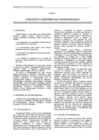 MICHEREFF, S.J. Fundamentos de Fitopatologia ... 1
Unidade 1
CONCEITO E HISTÓRIA DA FITOPATOLOGIA
1. CONCEITO
Fitopatologia é uma palavra de origem grega
(phyton = planta, pathos = doença e logos =
estudo), podendo ser definida como a ciência que
estuda:
• os organismos e as condições ambientais que
causam doenças em plantas;
• os mecanismos pelos quais esses fatores
produzem doenças em plantas;
• a interação entre agentes causando doenças e
a planta doente;
• os métodos de prevenção ou controle de
doenças, visando diminuir os danos causadas
por estas.
Portanto, Fitopatologia é a ciência que estuda
as doenças de plantas, abrangendo todos os seus
aspectos, desde a diagnose, sintomatologia,
etiologia, epidemiologia, até o seu controle.
No inicio, a Fitopatologia era uma ciência
ligada diretamente à Botânica, tornando-se uma
disciplina autônoma somente no século passado.
Embora autônoma, a Fitopatologia usa os
conhecimentos básicos e técnicas de Botânica,
Microbiologia, Micologia, Bacteriologia, Virologia,
Nematologia, Anatomia Vegetal, Fisiologia Vegetal,
Ecologia, Bioquímica, Genética, Biologia Molecular,
Engenharia Genética, Horticultura, Solos,
Química, Física, Meteorologia, Estatística e vários
outros ramos da ciência.
2. HISTORIA DA FITOPATOLOGIA
A historia da Fitopatologia pode ser dividida em
cinco fases ou períodos: Período Místico, Período
da Predisposição, Período Etiológico, Período
Ecológico e Período Fisiológico.
2.1. Período Místico
Compreende desde a mais remota antigüidade
até o início do século XIX. Esse período é assim
denominado devido ao homem, não encontrando
explicação racional, atribuía as doenças de plantas
a causas místicas. Encontram-se na Bíblia as
informações mais antigas sobre doenças de
plantas, atribuídas a causas místicas,
apresentadas como castigos divinos. As ferrugens
dos cereais, doenças em videiras, figueiras e outras
plantas causaram fome, morte e até revoluções. Os
hebreus e, sobretudo, os gregos e romanos
viveram estes problemas, de modo que filósofos e
estudiosos dedicaram atenção às doenças de
plantas. Assim, na antiga Grécia, Aristóteles e
Teofrasto especularam sobre a origem das
doenças de plantas e seus métodos de cura.
Teofrasto, chamado "Pai da Botânica", procurou
inclusive classificar as enfermidades de plantas em
doenças externas e internas, além de estudar e
escrever sobre doenças de árvores, cereais e
legumes.
Os romanos, como Plínio e Columella,
agrônomos da antigüidade, fizeram observações
importantes sobre as enfermidades, principalmente
a ferrugem e o carvão do trigo. A ferrugem do trigo
era atribuída ao castigo que o Deus Robigo
infringia aos homens devido às suas ações. Entre
os romanos, a "Robigalia" era uma festa religiosa
celebrada anualmente em louvor a Robigo, pedindo
sua clemência e proteção. A festa consistia no
sacrifício de animais domésticos em vários locais
dos campos de trigo.
Durante a Idade Média, as referências sobre
doenças de plantas são esparsas. As mais
importantes devem-se aos árabes radicados na
Espanha, onde Ibn-El-Awn, no século X, em
Sevilha, publicou um catálogo sobre doenças das
plantas, detalhando enfermidades das árvores
frutíferas, incluindo a videira.
No final do período místico, botânicos faziam
descrições de sintomas das doenças de plantas.
Com o progresso da Micologia, a atenção foi
despertada para a associação fungo-planta doente.
Desta forma, Tillet (1714-1791) atribuiu ser um
fungo a causa da cárie do trigo. Targioni-Tozzetti,
em 1767, considerou também serem os fungos os
agentes causais de ferrugens e carvões, os quais
cresciam sob a epiderme das folhas das plantas.
No entanto, durante esse período houve
predominância marcante das teorias amparadas
na geração espontânea e na perpetuidade das
espécies, esta proposta por Linnaeus quando da
apresentação do seu sistema de classificação
binomial. As doenças eram então apresentadas
com base na sintomatologia e classificadas pelo
sistema binomial de Linnaeus.
2.2. Período da Predisposição
Inicia-se no começo do século XIX, quando
tornou-se evidente a associação entre fungos e
plantas doentes. O suíço Prevost, em 1807, na
Franca, publica o seu trabalho que mostra ser
Tillettia caries o agente causal da cárie do trigo,
confirmando assim as idéias de Tillet. No entanto,
 