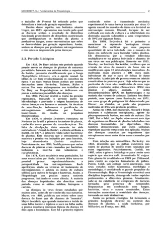 MICHEREFF, S.J. Fundamentos de Fitopatologia ... 2
o trabalho de Prevost foi refutado pelos que
defendiam a teoria da geração espontânea.
Dentro desse espírito, um botânico alemão
Unger, em 1833, apresentou sua teoria pela qual
as doenças seriam o resultado de distúrbios
funcionais provenientes de desordens nutricionais
que predispunham os tecidos da planta a
produzirem fungos, como excrescências que neles
se desenvolviam por geração expontânea. Assim,
seriam as doenças que produziam microrganismos
e não estes os responsáveis pelas doenças.
2.3. Período Etiológico
Em 1853, De Bary iniciou este período quando
propôs serem as doenças de plantas de natureza
parasitária, baseado nos estudos sobre a requeima
da batata, provando cientificamente que o fungo
Phytophthora infestans era o agente causal. As
idéias de De Bary revolucionaram os conceitos da
época e as suas teorias foram aceitas por nomes
destacados como Berkeley, Tulasne, Kühn e
outros. Nos anos subsequentes aos trabalhos de
De Bary, os fitopatologistas se dedicaram em
provar a natureza parasitária das doenças.
Em 1860, Pasteur destrói a teoria da geração
espontânea, iniciando o período áureo da
Microbiologia e provando a origem bacteriana de
várias doenças em homens e animais. As técnicas
de esterilização, isolamento e purificação de
microrganismos utilizadas por Pasteur
favoreceram, em muito, as pesquisas
fitopatológicas.
Em 1870, o alemão Draenert constatou no
Nordeste do Brasil a primeira bacteriose de planta,
conhecida como gomose da cana-de-açúcar. Por
falta de divulgação, visto somente ter sido
noticiado no "Jornal da Bahia", a ciência atribuiu a
Burril, em 1877, o primeiro relato sobre bacteriose
de plantas. Este mostrou que o crestamento da
macieira e pereira era induzido por uma bactéria,
hoje denominada Erwinia amylovora.
Posteriormente, em 1890, Smith provou que varias
doenças de plantas eram causadas por bactérias,
incluindo a murcha das solanáceas e
cucurbitáceas.
Em 1874, Koch estabelece seus postulados, há
anos enunciados por Herle. Através deles torna-se
possível provar, experimentalmente, a
patogenicidade dos microrganismos. Koch
aperfeiçoou ainda as técnicas de isolamento de
microrganismos e adotou os meios de cultura
sólidos para cultivo de fungos e bactérias. Assim, a
Fitopatologia aos poucos marca notáveis
progressos, iniciando-se como ciência. A maioria
das doenças importantes são descritas neste
período, como os oídios, míldios, ferrugens e
carvões.
As doenças de vírus foram estudadas por
muitos anos, antes de ser conhecida sua natureza.
Mayer, em 1886, publicou um relato sobre uma
doença do fumo que ele chamou de "mosaico".
Mayer descobriu que quando macerava o tecido de
uma folha doente e injetava o suco na folha sadia,
a planta mostrava sintomas típicos da doença 10
dias após a inoculação. Este foi o primeiro registro
conhecido sobre a transmissão mecânica
experimental de uma doença causada por vírus. O
agente causal do mosaico do fumo era invisível ao
microscópio comum, filtrável, incapaz de ser
cultivado em meio de cultura e a infectividade era
destruída quando submetido a uma temperatura
de 700C por algumas horas.
Em 1898, Beijerinck foi o primeiro a
mencionar a expressão "contagium vivum
fluidum". Ele verificou que uma pequena
quantidade de seiva infectada com o mosaico do
fumo era suficiente para inocular varias plantas.
Ele demonstrou que a entidade infecciosa
multiplicava-se na planta infectada e chamou de
um vírus em sua publicação. Somente em 1935,
Stanley, no Instituto Rockefeller, verificou que os
cristais do vírus do mosaico do fumo não se
modificavam após 10 cristalizações sucessivas. As
moléculas eram grandes e 100 vezes mais
infecciosas do que o suco de folhas de fumo
infectadas. A princípio ele pensou serem os cristais
constituídos de proteína pura. Hoje sabe-se que as
partículas de vírus são constituídas de uma capa
protéica contendo ácido ribonucleico (RNA) nas
plantas e alguns animais, e ácido
desoxiribonucleico (DNA) em bacteriofagos e na
maioria das viroses de animais. Embora fora deste
período, mas apenas como ilustração, em 1971,
um novo grupo de patógenos foi determinado por
Diener, os viróides, os quais são pequenas
moléculas de RNA sem proteção protéica.
Ainda em 1868, dois franceses, Nocard e Roux
isolaram e cultivaram micoplasma, agente da
pleuropneumonia bovina, em meio de cultura. Em
1967, Doi e Ishii, no Japão, observaram este tipo
de organismo no floema de plantas infectadas com
doenças transmitidas por cigarrinhas. Eles
também demonstraram que estes sintomas
regrediam quando tetraciclina era aplicada. Muitas
das doenças causadas por organismos tipo
micoplasmas eram antes tidas como causadas por
vírus.
Com relação aos nematóides, Berkeley, em
1855, descobriu que as galhas existentes nas
raízes de plantas de pepino eram causadas por
estes organismos. Posteriormente, Goeldi, em
1887, criou o gênero Meloidogyne para conter uma
espécie que atacava café, denominada M. exígua.
Este gênero foi revalidado em 1949 por Chitwood,
para conter as espécies formadoras de galhas.
Porem, Cobb, um zoólogo norte-americano, com
seus estudos sobre taxonomia, morfologia e
metodologia, é considerado o grande propulsor da
Fitonematologia. Hoje a Nematologia constitui uma
disciplina importante, abrangendo varias espécies
pertencentes a diferentes gêneros. Atualmente,
sabe-se da existência de complexos de doenças
formados pela presença de nematóides
fitoparasitas em combinação com fungos,
bactérias, vírus e outros nematóides. Estas
interações aumentam a severidade das doenças,
tornando-as mais destrutivas.
Ainda no período etiológico, foi formulado o
primeiro fungicida eficiente no controle das
doenças de plantas, a calda bordalesa, por
Millardet, na França, em 1882.
 