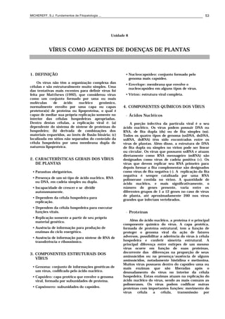 MICHEREFF, S.J. Fundamentos de Fitopatologia ... 53
Unidade 8
VÍRUS COMO AGENTES DE DOENÇAS DE PLANTAS
1. DEFINIÇÃO
Os vírus não têm a organização complexa das
células e são estruturalmente muito simples. Uma
das tentativas mais recentes para definir vírus foi
feita por Matthews (1992), que considerou vírus
como um conjunto formado por uma ou mais
moléculas de ácido nucléico genômico,
normalmente envolto por uma capa ou capas
protetora(s) de proteína ou lipoproteína, o qual é
capaz de mediar sua própria replicação somente no
interior das células hospedeiras apropriadas.
Dentro destas células, a replicação viral é: (a)
dependente do sistema de síntese de proteínas do
hospedeiro; (b) derivada de combinações dos
materiais requeridos, ao invés de fissão binária; (c)
localizada em sítios não separados do conteúdo da
célula hospedeira por uma membrana dupla de
natureza lipoproteíca.
2. CARACTERÍSTICAS GERAIS DOS VÍRUS
DE PLANTAS
• Parasitas obrigatórios.
• Presença de um só tipo de ácido nucléico, RNA
ou DNA, em cadeia simples ou dupla.
• Incapacidade de crescer e se dividir
autonomamente.
• Dependem da célula hospedeira para
replicação.
• Dependem da célula hospedeira para executar
funções vitais.
• Replicação somente a partir de seu próprio
material genético.
• Ausência de informação para produção de
enzimas do ciclo energético.
• Ausência de informação para síntese de RNA de
transferência e ribossômico.
3. COMPONENTES ESTRUTURAIS DOS
VÍRUS
• Genoma: conjunto de informações genéticas de
um vírus, codificado pelo ácido nucléico.
• Capsídeo: capa protéica que envolve o genoma
viral, formada por subunidades de proteína.
• Capsômero: subunidades do capsídeo.
• Nucleocapsídeo: conjunto formado pelo
genoma mais capsídeo.
• Envelope: membrana que envolve o
nucleocapsídeo em alguns tipos de vírus.
• Vírion: estrutura viral completa.
4. COMPONENTES QUÍMICOS DOS VÍRUS
• Ácidos Nucléicos
A porção infectiva da partícula viral é o seu
ácido nucléico. Os vírus podem possuir DNA ou
RNA, de fita dupla (ds) ou de fita simples (ss).
Todos os quatro tipos de genoma (ssDNA, dsDNA,
ssRNA, dsRNA) têm sido encontrados entre os
vírus de plantas. Além disso, a estrutura de DNA
de fita dupla ou simples no vírion pode ser linear
ou circular. Os vírus que possuem ssRNA e atuam
diretamente como RNA mensageiro (mRNA) são
designados como vírus de cadeia positiva (+). Os
vírus que devem replicar seu RNA primeiro para
depois formar a fita complementar são designados
como vírus de fita negativa (-). A replicação da fita
negativa é sempre catalisada por uma RNA
polimerase contida no vírion. A quantidade de
ácido nucléico, e mais significativamente, o
número de genes presente, varia entre os
diferentes grupos de 1 a 12 genes no caso de vírus
de planta, até aproximadamente 260 nos vírus
grandes que infectam vertebrados.
• Proteínas
Além do ácido nucléico, a proteína é o principal
componente químico do vírus. A capa protéica,
formada de proteína estrutural, tem a função de
proteger o genoma viral da ação de fatores
adversos, possibilitar a aderência do vírus à célula
hospedeira e conferir simetria estrutural. A
principal diferença entre estirpes de um mesmo
vírus ocorre em função de suas proteínas,
decorrente das diferenças na proporção de seus
aminoácidos ou na presença/ausência de alguns
aminoácidos, notadamente histidina e metionina.
Muitos vírus possuem dentro do capsídeo uma ou
mais enzimas que são liberadas após o
desnudamento do vírus no interior da célula
hospedeira. Estas enzimas atuam na replicação do
ácido nucléico do vírus, sendo as mais comuns as
polimerases. Os vírus podem codificar outras
proteínas com importantes funções: movimento do
vírus célula a célula, transmissão por
 