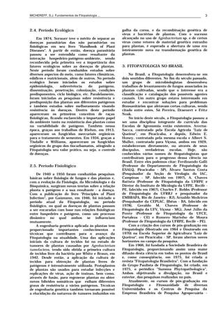 MICHEREFF, S.J. Fundamentos de Fitopatologia ... 3
2.4. Período Ecológico
Em 1874, Sorauer teve o mérito de separar as
doenças parasitárias das não parasitárias ou
fisiológicas em seu livro "Handbook of Plant
Diseases". A partir de então, doença parasitária
passou a ser entendida como resultante da
interação hospedeiro-patógeno-ambiente, sendo
reconhecida pela primeira vez a importância dos
fatores ecológicos sobre as doenças de plantas.
Neste período foram conduzidos estudos sobre
diversos aspectos do meio, como fatores climáticos,
edáficos e nutricionais, além de outros. No período
ecológico foram iniciados os estudos sobre
epidemiologia, sobrevivência do patógeno,
disseminação, penetração, colonização, condições
predisponentes, ciclo biológico, etc. Paralelamente,
foram iniciadas as pesquisas sobre resistência e
predisposição das plantas aos diferentes patógenos
e também estudos sobre melhoramento visando
resistência às doenças. Dentro deste período
apareceram os primeiros conceitos de raças
fisiológicas, ficando esclarecido o importante papel
do ambiente tanto na resistência das plantas como
na variabilidade do patógeno. Também nessa
época, graças aos trabalhos de Riehm, em 1913,
apareceram os fungicidas mercuriais orgânicos
para o tratamento de sementes. Em 1934, graças a
Tisdalle e Williams, apareceram os fungicidas
orgânicos do grupo dos tiocarbamatos, atingindo a
Fitopatologia seu valor prático, ou seja, o controle
de doenças.
2.5. Período Fisiológico
De 1940 a 1950 foram conduzidas pesquisas
básicas sobre fisiologia de fungos e das plantas e,
com a evolução da Fisiologia, da Microbiologia e da
Bioquímica, surgiram novas teorias sobre a relação
planta x patógeno e a sua resultante - a doença.
Com a publicação do livro "Principles of Plant
Infection", por Gaümann, em 1946, foi iniciado o
período atual da Fitopatologia, ou período
fisiológico, no qual as doenças de plantas passam
a ser encaradas com base nas relações fisiológicas
entre hospedeiro e patógeno, como um processo
dinâmico no qual ambos se influenciam
mutuamente.
A engenharia genética aplicada às plantas tem
proporcionado importantes conhecimentos e
técnicas que contribuem para o avanço da
Fitopatologia na atualidade. Uma das aplicações
iniciais da cultura de tecidos foi no estudo de
tumores de plantas causadas por Agrobacterium
tumefaciens, tendo sido obtida a primeira cultura
de tecidos livre da bactéria por White e Braun, em
1942. Desde então, a aplicação da cultura de
tecidos para obtenção de plantas livres de
patógenos é intensivamente utilizada. Protoplastos
de plantas são usados para estudar infecções e
replicações de vírus, ação de toxinas, bem como,
através de fusão, para regenerar plantas ou obter
novos híbridos somáticos que exibam diferentes
graus de resistência a vários patógenos. Técnicas
de engenharia genética também tornaram possível
a elucidação da natureza de tumores induzidos em
galha da coroa, e da recombinação genética de
vírus e bactérias de plantas. Com o sucesso
alcançado no uso de Agrobacterium sp. e de certos
vírus como vetores de material genético estranho
para plantas, é esperada a abertura de uma era
inteiramente nova na transformação genética de
plantas.
3. FITOPATOLOGIA NO BRASIL
No Brasil, a Fitopatologia desenvolveu-se em
dois sentidos diferentes. No fim do século passado,
um grupo de microbiologistas desenvolveu
trabalhos de levantamento de fungos associados às
plantas cultivadas, sendo que o interesse era a
classificação e catalogação dos possíveis agentes
causais. Um outro grupo estava interessado em
estudar e encontrar soluções para problemas
fitossanitários que afetavam certas culturas, sendo
citado entre estes, Sá Pereira, Draenert e Fritz
Noak.
No início deste século, a Fitopatologia passou a
ser uma disciplina integrante do currículo das
Escolas de Agronomia então existentes. Averna-
Sacca, contratado pela Escola Agrícola "Luiz de
Queiroz", em Piracicaba, e depois, Edwin E.
Honey, contratado pela mesma escola e Albert S.
Muller, contratado para Viçosa, ambos em 1929,
estabeleceram diretamente, ou através de seus
discípulos, verdadeiras escolas. Hoje, são
conhecidos vários nomes de fitopatologistas que
contribuíram para o progresso dessa ciência no
Brasil. Entre eles podemos citar: Ferdinando Galli
(Professor do Departamento de Fitopatologia da
ESALQ, Piracicaba - SP), Álvaro Santos Costa
(Pesquisador da Seção de Virologia do IAC,
Campinas - SP, falecido em 1997), A. Chaves
Batista (Professor de Fitopatologia da UFRPE e
Diretor do Instituto de Micologia da UFPE, Recife -
PE, falecido em 1967), Charles F. Robbs (Professor
de Fitopatologia da UFRRJ e pesquisador da
EMBRAPA, Rio de Janeiro - RJ), Arnaldo Medeiros
(Pesquisador da CEPLAC, Ilhéus - BA, falecido em
1978), Geraldo M. Chaves (Professor de
Fitopatologia da UFV, Viçosa - MG), José Júlio da
Ponte (Professor de Fitopatologia da UFCE,
Fortaleza - CE) e Romero Marinho de Moura
(Professor de Fitopatologia da UFRPE, Recife – PE).
Com a criação dos cursos de pós-graduação em
Fitopatologia (Mestrado em 1964 e Doutorado em
1970) na Escola Superior de Agricultura "Luiz de
Queiroz", em Piracicaba - SP, foram abertos novos
horizontes no campo da pesquisa.
Em 1966, foi fundada a Sociedade Brasileira de
Fitopatologia, proporcionando assim uma maior
difusão desta ciência em todos os pontos do Brasil
e, como conseqüência, em 1975, foi criada a
revista "Fitopatologia Brasileira". Com a fundação
do Grupo Paulista de Fitopatologia, foi criado, em
1975, o periódico "Summa Phytopathologica".
Ambos objetivando a divulgação, no Brasil e
exterior, das pesquisas realizadas no país.
Atualmente, os cursos de pós-graduação em
Fitopatologia e Fitossanidade de diversas
Universidades e os Centros de Pesquisa da
Empresa Brasileira de Pesquisa Agropecuária -
 