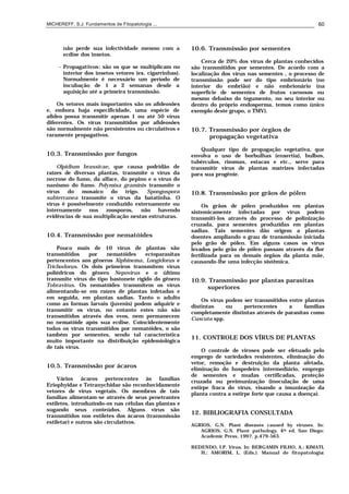 MICHEREFF, S.J. Fundamentos de Fitopatologia ... 60
não perde sua infectividade mesmo com a
ecdise dos insetos.
- Propagativos: são os que se multiplicam no
interior dos insetos vetores (ex. cigarrinhas).
Normalmente é necessário um período de
incubação de 1 a 2 semanas desde a
aquisição até a primeira transmissão.
Os vetores mais importantes são os afídeosões
e, embora haja especificidade, uma espécie de
afídeo possa transmitir apenas 1 ou até 50 vírus
diferentes. Os vírus transmitidos por afídeosões
são normalmente não persistentes ou circulativos e
raramente propagativos.
10.3. Transmissão por fungos
Olpidium brassicae, que causa podridão de
raízes de diversas plantas, transmite o vírus da
necrose do fumo, da alface, do pepino e o vírus do
nanismo do fumo. Polymixa graminis transmite o
vírus do mosaico do trigo. Spongospora
subterranea transmite o vírus da batatinha. O
vírus é possivelmente conduzido externamente ou
internamente nos zoosporos, não havendo
evidências de sua multiplicação nestas estruturas.
10.4. Transmissão por nematóides
Pouco mais de 10 vírus de plantas são
transmitidos por nematóides ectoparasitas
pertencentes aos gêneros Xiphinema, Longidorus e
Trichodorus. Os dois primeiros transmitem vírus
poliédricos do gênero Nepovirus e o último
transmite vírus do tipo bastonete rígido do gênero
Tobravirus. Os nematóides transmitem os vírus
alimentando-se em raízes de plantas infetadas e
em seguida, em plantas sadias. Tanto o adulto
como as formas larvais (juvenis) podem adquirir e
transmitir os vírus, no entanto estes não são
transmitidos através dos ovos, nem permanecem
no nematóide após sua ecdise. Coincidentemente
todos os vírus transmitidos por nematóides, o são
também por sementes, sendo tal característica
muito importante na distribuição epidemiológica
de tais vírus.
10.5. Transmissão por ácaros
Vários ácaros pertencentes às famílias
Eriophyidae e Tetranychidae são reconhecidamente
vetores de vírus vegetais. Os membros de tais
famílias alimentam-se através de seus penetrantes
estiletes, introduzindo-os nas células das plantas e
sugando seus conteúdos. Alguns vírus são
transmitidos nos estiletes dos ácaros (transmissão
estiletar) e outros são circulativos.
10.6. Transmissão por sementes
Cerca de 20% dos vírus de plantas conhecidos
são transmitidos por sementes. De acordo com a
localização dos vírus nas sementes , o processo de
transmissão pode ser do tipo embrionário (no
interior do embrião) e não embrionário (na
superfície de sementes de frutos carnosos ou
mesmo debaixo do tegumento, no seu interior ou
dentro do próprio endosperma, temos como único
exemplo deste grupo, o TMV).
10.7. Transmissão por órgãos de
propagação vegetativa
Qualquer tipo de propagação vegetativa, que
envolva o uso de borbulhas (enxertia), bulbos,
tubérculos, rizomas, estacas e etc., serve para
transmitir vírus de plantas matrizes infectadas
para sua progênie.
10.8. Transmissão por grãos de pólen
Os grãos de pólen produzidos em plantas
sistemicamente infectadas por vírus podem
transmiti-los através do processo de polinização
cruzada, para sementes produzidas em plantas
sadias. Tais sementes dão origem a plantas
doentes ampliando o grau de transmissão iniciada
pelo grão de pólen. Em alguns casos os vírus
levados pelo grão de pólen passam através da flor
fertilizada para os demais órgãos da planta mãe,
causando-lhe uma infecção sistêmica.
10.9. Transmissão por plantas parasitas
superiores
Os vírus podem ser transmitidos entre plantas
distintas ou pertencentes a famílias
completamente distintas através de parasitas como
Cuscuta spp.
11. CONTROLE DOS VÍRUS DE PLANTAS
O controle de viroses pode ser efetuado pelo
emprego de variedades resistentes, eliminação do
vetor, remoção e destruição da planta afetada,
eliminação do hospedeiro intermediário, emprego
de sementes e mudas certificadas, proteção
cruzada ou preimunização (inoculação de uma
estirpe fraca do vírus, visando a imunização da
planta contra a estirpe forte que causa a doença).
12. BIBLIOGRAFIA CONSULTADA
AGRIOS, G.N. Plant diseases caused by viruses. In:
AGRIOS, G.N. Plant pathology. 4th ed. San Diego:
Academic Press, 1997. p.479-563.
BEDENDO, I.P. Vírus. In: BERGAMIN FILHO, A.; KIMATI,
H.; AMORIM, L. (Eds.). Manual de fitopatologia:
 