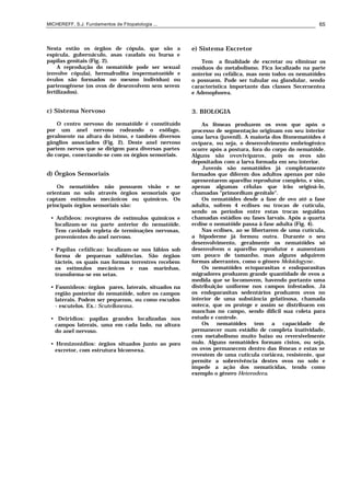 MICHEREFF, S.J. Fundamentos de Fitopatologia ... 65
Nesta estão os órgãos de cópula, que são a
espícula, gubernáculo, asas caudais ou bursa e
papilas genitais (Fig. 2).
A reprodução do nematóide pode ser sexual
(envolve cópula), hermafrodita (espermatozóide e
óvulos são formados no mesmo indivíduo) ou
partenogênese (os ovos de desenvolvem sem serem
fertilizados).
c) Sistema Nervoso
O centro nervoso do nematóide é constituído
por um anel nervoso rodeando o esôfago,
geralmente na altura do istmo, e também diversos
gânglios associados (Fig. 2). Deste anel nervoso
partem nervos que se dirigem para diversas partes
do corpo, conectando-se com os órgãos sensoriais.
d) Órgãos Sensoriais
Os nematóides não possuem visão e se
orientam no solo através órgãos sensoriais que
captam estímulos mecânicos ou químicos. Os
principais órgãos sensoriais são:
• Anfideos: receptores de estímulos químicos e
localizam-se na parte anterior do nematóide.
Tem cavidade repleta de terminações nervosas,
provenientes do anel nervoso.
• Papilas cefálicas: localizam-se nos lábios sob
forma de pequenas saliências. São órgãos
tácteis, os quais nas formas terrestres recebem
os estímulos mecânicos e nas marinhas,
transforma-se em setas.
• Fasmideos: órgãos pares, laterais, situados na
região posterior do nematóide, sobre os campos
laterais. Podem ser pequenos, ou como escudos
- escutelos. Ex.: Scutellonema.
• Deiridios: papilas grandes localizadas nos
campos laterais, uma em cada lado, na altura
do anel nervoso.
• Hemizonidios: órgãos situados junto ao poro
excretor, com estrutura biconvexa.
e) Sistema Excretor
Tem a finalidade de excretar ou eliminar os
resíduos do metabolismo. Fica localizado na parte
anterior ou cefálica, mas nem todos os nematóides
o possuem. Pode ser tubular ou glandular, sendo
característica importante das classes Secernentea
e Adenophorea.
3. BIOLOGIA
As fêmeas produzem os ovos que após o
processo de segmentação originam em seu interior
uma larva (juvenil). A maioria dos fitonematóides é
ovípara, ou seja, o desenvolvimento embriogênico
ocorre após a postura, fora do corpo do nematóide.
Alguns são ovovivíparos, pois os ovos são
depositados com a larva formada em seu interior.
Juvenis são nematóides já completamente
formados que diferem dos adultos apenas por não
apresentarem aparelho reprodutor completo, e sim,
apenas algumas células que irão originá-lo,
chamadas "primordium genitale".
Os nematóides desde a fase de ovo até a fase
adulta, sofrem 4 ecdises ou trocas de cutícula,
sendo os períodos entre estas trocas seguidas
chamadas estádios ou fases larvais. Após a quarta
ecdise o nematóide passa à fase adulta (Fig. 4).
Nas ecdises, ao se libertarem de uma cutícula,
a hipoderme já formou outra. Durante o seu
desenvolvimento, geralmente os nematóides só
desenvolvem o aparelho reprodutor e aumentam
um pouco de tamanho, mas alguns adquirem
formas aberrantes, como o gênero Meloidogyne.
Os nematóides ectoparasitas e endoparasitas
migradores produzem grande quantidade de ovos a
medida que se locomovem, havendo portanto uma
distribuição uniforme nos campos infestados. Já
os endoparasitas sedentários produzem ovos no
interior de uma substância gelatinosa, chamada
ooteca, que os protege e assim se distribuem em
manchas no campo, sendo difícil sua coleta para
estudo e controle.
Os nematóides tem a capacidade de
permanecer num estádio de completa inatividade,
com metabolismo muito baixo ou reversivelmente
nulo. Alguns nematóides formam cistos, ou seja,
os ovos permanecem dentro das fêmeas e estas se
revestem de uma cutícula coriácea, resistente, que
permite a sobrevivência destes ovos no solo e
impede a ação dos nematicidas, tendo como
exemplo o gênero Heterodera.
 