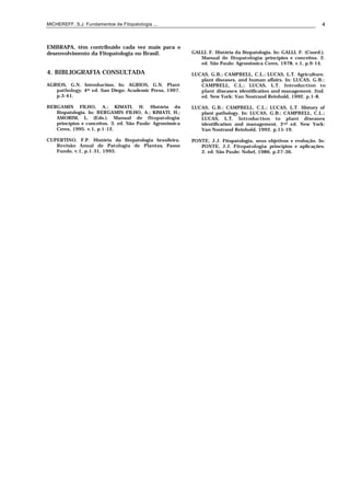 MICHEREFF, S.J. Fundamentos de Fitopatologia ... 4
EMBRAPA, têm contribuído cada vez mais para o
desenvolvimento da Fitopatologia no Brasil.
4. BIBLIOGRAFIA CONSULTADA
AGRIOS, G.N. Introduction. In: AGRIOS, G.N. Plant
pathology. 4th ed. San Diego: Academic Press, 1997.
p.3-41.
BERGAMIN FILHO, A.; KIMATI, H. História da
fitopatologia. In: BERGAMIN FILHO, A.; KIMATI, H.;
AMORIM, L. (Eds.). Manual de fitopatologia:
princípios e conceitos. 3. ed. São Paulo: Agronômica
Ceres, 1995. v.1, p.1-12.
CUPERTINO, F.P. História da fitopatologia brasileira.
Revisão Anual de Patologia de Plantas, Passo
Fundo, v.1, p.1-31, 1993.
GALLI, F. História da fitopatologia. In: GALLI, F. (Coord.).
Manual de fitopatologia: princípios e conceitos. 2.
ed. São Paulo: Agronômica Ceres, 1978. v.1, p.9-14.
LUCAS, G.B.; CAMPBELL, C.L.; LUCAS, L.T. Agriculture,
plant diseases, and human affairs. In: LUCAS, G.B.;
CAMPBELL, C.L.; LUCAS, L.T. Introduction to
plant diseases: identification and management. 2nd.
ed. New York: Van Nostrand Reinhold, 1992. p.1-8.
LUCAS, G.B.; CAMPBELL, C.L.; LUCAS, L.T. History of
plant pathology. In: LUCAS, G.B.; CAMPBELL, C.L.;
LUCAS, L.T. Introduction to plant diseases:
identification and management. 2nd ed. New York:
Van Nostrand Reinhold, 1992. p.15-19.
PONTE, J.J. Fitopatologia, seus objetivos e evolução. In:
PONTE, J.J. Fitopatologia: princípios e aplicações.
2. ed. São Paulo: Nobel, 1986. p.27-36.
 