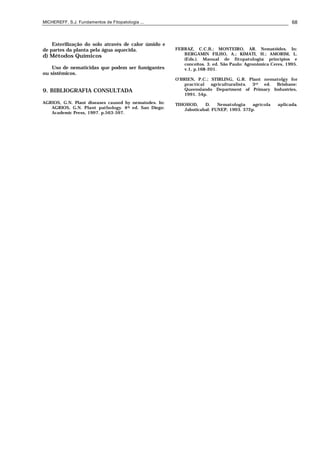 MICHEREFF, S.J. Fundamentos de Fitopatologia ... 68
Esterilização do solo através de calor úmido e
de partes da planta pela água aquecida.
d) Métodos Químicos
Uso de nematicidas que podem ser fumigantes
ou sistêmicos.
9. BIBLIOGRAFIA CONSULTADA
AGRIOS, G.N. Plant diseases caused by nematodes. In:
AGRIOS, G.N. Plant pathology. 4th ed. San Diego:
Academic Press, 1997. p.563-597.
FERRAZ, C.C.B.; MONTEIRO, AR. Nematóides. In:
BERGAMIN FILHO, A.; KIMATI, H.; AMORIM, L.
(Eds.). Manual de fitopatologia: princípios e
conceitos. 3. ed. São Paulo: Agronômica Ceres, 1995.
v.1, p.168-201.
O’BRIEN, P.C.; STIRLING, G.R. Plant nematolgy for
practical agriculturalists. 3rd ed. Brisbane:
Queenslando Department of Primary Industries,
1991. 54p.
TIHOHOD, D. Nematologia agrícola aplicada.
Jaboticabal: FUNEP, 1993. 372p.
 
