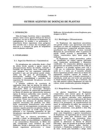 MICHEREFF, S.J. Fundamentos de Fitopatologia ... 69
Unidade 10
OUTROS AGENTES DE DOENÇAS DE PLANTAS
1. INTRODUÇÃO
Além de fungos, bactérias, vírus e nematóides,
existem vários outros agentes bióticos de doenças
de plantas, em que se destacam os fitoplasmas, os
espiroplasmas, os viróides e os protozoários. A
importância desses organismos como patógenos
têm crescido com o avanço das tecnologias para
detecção e o aumento da gama de hospedeiros
entre as plantas cultivadas.
2. FITOPLASMAS
2.1. Aspectos Históricos e Taxonômicos
Os micoplasmas são conhecidos desde o final
do último século, quando o agente causal da
pleuropneumonia bovina foi isolado, cultivado e
estudado em laboratório. Ficou evidenciado que
esse patógeno era um organismo unicelular,
procariota e que, por não possuir parede celular,
exibia um alto grau de pleomorfismo. Foi
demonstrada, também, sua sensibilidade à
tetraciclina e insensibilidade à penicilina. Esse
organismo foi denominado Mycoplasma mycoides
var. mycoides.
A primeira evidência da ocorrência de
organismos desse tipo em plantas foi obtida em
1967, por um grupo de pesquisadores japoneses.
Observações feitas ao microscópio eletrônico
acusaram a presença de corpúsculos pleomórficos
no floema de plantas que apresentavam sintomas
típicos de doenças conhecidas como amarelos. A
morfologia desses organismos era muito
semelhante àquela descrita para os micoplasmas
de animais. Testes com tetraciclina possibilitaram
a remissão dos sintomas de plantas doentes,
enquanto tetraciclina não produziu esse efeito.
Estas constatações demonstraram uma estreita
relação entre os microrganismos encontrados nos
animais e aqueles presentes nas plantas. Assim, os
organismos detectados no tecido vegetal doente
passaram a ser chamados organismos do tipo
micoplasma, cuja sigla era MLOs (mycoplasma-like-
organisms).
Com base na natureza procariótica, no
tamanho a célula, no pleomorfismo, na ausência
de parede celular, na suscetibilidade a antibióticos
e em características ribossomais, os MLOs têm
sido considerados como membros da classe
Mollicutes. Devido a distinção entre os MLOs e os
demais organismos pertencentes à classe
Mollicutes, foi introduzido o termo fitoplasma para
designar os MLOs.
2.2. Morfologia e Ultraestrutura
Os fitoplasmas são organismos procariotas,
sem parede celular e que apresentam uma única
membrana ao redor do citoplasma. Internamente,
sua ultraestrutura compreende grânulos densos,
semelhantes aos ribossomos, e áreas contendo
filamentos de, provavelmente, DNA. A ausência de
parede celular acarreta o pleomorfismo das
células, característica típica deste grupo de
molicutes.
Os fitoplasmas, embora pleomórficos, podem
ser visualizados em células vegetais infectadas
como corpúsculos arredondados e filamentos
ramificados. Os corpúsculos globosos pequenos
apresentam um tamanho variável de 60 a 100 nm
de diâmetro e os grandes oscilam entre 150 a
1.100 nm; os corpúsculos filamentosos podem
medir de 1 a vários µm. O tamanho reduzido
desses organismos permite colocá-los no limiar dos
organismos celulares capazes de realizar as
funções necessárias para a propria manutenção e
reprodução, sendo que esta ocorre por gemulação
ou fissão binária transversa. Até o momento, não
tem sido possível cultivar fitoplasmas em meio de
cultura, sendo considerados parasitas obrigados.
2.3. Hospedeiros e Transmissão
As plantas hospedeiras de fitoplasmas
compreendem uma enorme gama de espécies
pertencentes a mais de uma centena de gêneros.
Entre as plantas cultivadas, estes organismos
estão associados a doenças responsáveis por danos
relevantes, como é o caso do declínio da pêra, da
doença X do pessegueiro, do superbrotamento da
maçã, do enfezamento do milho, dos amarelos do
coqueiro, cebola, tomate, batata, morango, e
algumas ornamentais, como gladíolo e olmo (Fig.
1).
Além das plantas, os insetos também podem
atuar como hospedeiros e agentes transmissores
de fitoplasmas. As cigarrinhas são os vetores mais
importantes, tanto pela eficiência como pelo
número de espécies que transmitem esses
organismos. Os vetores adquirem o fitoplasma
quando se alimentam no floema de plantas
infectadas. Após um período de incubação, podem
transmiti-lo para plantas sadias; durante a
incubação, o fitoplasma multiplica-se no interior
do vetor, circula pela hemolinfa e atinge vários
 