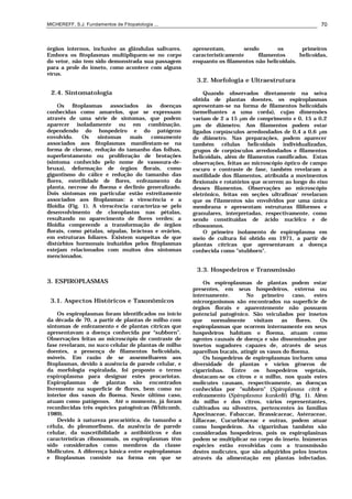 MICHEREFF, S.J. Fundamentos de Fitopatologia ... 70
órgãos internos, inclusive as glândulas salivares.
Embora os fitoplasmas multipliquem-se no corpo
do vetor, não tem sido demonstrada sua passagem
para a prole do inseto, como acontece com alguns
vírus.
2.4. Sintomatologia
Os fitoplasmas associados às doenças
conhecidas como amarelos, que se expressam
através de uma série de sintomas, que podem
aparecer isoladamente ou em combinação,
dependendo do hospedeiro e do patógeno
envolvido. Os sintomas mais comumente
associados aos fitoplasmas manifestam-se na
forma de clorose, redução do tamanho das folhas,
superbrotamento ou proliferação de brotações
(sintoma conhecido pelo nome de vassoura-de-
bruxa), deformação de órgãos florais, como
gigantismo do cálice e redução do tamanho das
flores, esterilidade de flores, enfezamento da
planta, necrose do floema e declínio generalizado.
Dois sintomas em particular estão estreitamente
associados aos fitoplasmas: a virescência e a
filoidia (Fig. 1). A virescência caracteriza-se pelo
desenvolvimento de cloroplastos nas pétalas,
resultando no aparecimento de flores verdes; a
filoidia compreende a transformação de órgãos
florais, como pétalas, sépalas, brácteas e ovários,
em estruturas foliares. Existem suspeitas de que
distúrbios hormonais induzidos pelos fitoplasmas
estejam relacionados com muitos dos sintomas
mencionados.
3. ESPIROPLASMAS
3.1. Aspectos Históricos e Taxonômicos
Os espiroplasmas foram identificados no início
da década de 70, a partir de plantas de milho com
sintomas de enfezamento e de plantas cítricas que
apresentavam a doença conhecida por “subborn”.
Observações feitas ao microscópio de contraste de
fase revelaram, no suco celular de plantas de milho
doentes, a presença de filamentos helicoidais,
móveis. Em razão de se assemelharem aos
fitoplasmas, devido à ausência de parede celular, e
da morfologia espiralada, foi proposto o termo
espiroplasma para designar estes procariotas.
Espiroplasmas de plantas são encontrados
livremente na superfície de flores, bem como no
interior dos vasos do floema. Neste último caso,
atuam como patógenos. Até o momento, já foram
reconliecidas três espécies patogênicas (Whitcomb,
1989).
Devido à natureza procariótica, do tamanho a
célula, do pleomorfismo, da ausência de parede
celular, da suscetibilidade a antibióticos e das
características ribossomais, os espiroplasmas têm
sido considerados como membros da classe
Mollicutes. A diferença básica entre espiroplasmas
e fitoplasmas consiste na forma em que se
apresentam, sendo os primeiros
caracteristicamente filamentos helicoidas,
enquanto os filamentos não helicoidais.
3.2. Morfologia e Ultraestrutura
Quando observados diretamente na seiva
obtida de plantas doentes, os espiroplasmas
apresentam-se na forma de filamentos helicoidais
(semelhantes a uma corda), cujas dimensões
variam de 2 a 15 µm de comprimento e 0, 15 a 0,2
µm de diâmetro. Aos filamentos podem estar
ligados corpúsculos arredondados de 0,4 a 0,6 µm
de diâmetro. Nas preparações, podem aparecer
também células helicoidais individualizadas,
grupos de corpúsculos arredondados e filamentos
helicoidais, além de filamentos ramificados. Estas
observações, feitas ao microscópio óptico de campo
escuro e contraste de fase, também revelaram a
motilidade dos filamentos, atribuída a movimentos
flexionais e rotatórios que ocorrem ao longo do eixo
desses filamentos. Observações ao microscópio
eletrônico, feitas em seções ultrafinas' revelaram
que os f'ilamentos são envolvidos por uma única
membrana e apresentam estruturas filiformes e
granulares, interpretadas, respectivamente, como
sendo constituídas de ácido nuclélco e de
ribossomos.
O primeiro isolamento de espiroplasma em
meio de cultura foi obtido em 1971, a partir de
plantas cítricas que apresentavam a doença
conhecida como "stubborn".
3.3. Hospedeiros e Transmissão
Os espiroplasmas de plantas podem estar
presentes, em seus hospedeiros, externa ou
internamente. No primeiro caso, estes
microrganismos são encontrados na superfície de
órgãos florais e aparentemente não possuem
potencial patogênico. São veiculados por insetos
que normalmente visitam as flores. Os
espiroplasmas que ocorrem internamente em seus
hospedeiros habitam o floema, atuam como
agentes causais de doença e são disseminados por
insetos sugadores capazes de, através de seus
aparelhos bucais, atingir os vasos do floema.
Os hospedeiros de espiroplasmas incluem uma
diversidade de plantas e vários gêneros de
cigarrinhas. Entre os hospedeiros vegetais,
destacam-se os citros e o milho, nos quais estes
molicutes causam, respectivamente, as doenças
conhecidas por "subborn" (Spiroplasma citri) e
enfezamento (Spiroplasma kunkelii) (Fig. 1). Além
do milho e dos citros, vários representantes,
cultivados ou silvestres, pertencentes às familias
Apocinaceae, Fabaccae, Brassicaceac, Asteraceae,
Lillaceae, Cucurbitaceac e outras, podem atuar
como hospedeiros. As cigarrinhas também são
consideradas hospedeiros, pois os espiroplasinas
podem se multiplicar no corpo do inseto. Inúmeras
espécies estão envolvidas com a transmissão
destes molicutes, que são adquiridos pelos insetos
através da alimentação em plantas infectadas.
 