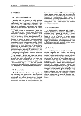 MICHEREFF, S.J. Fundamentos de Fitopatologia ... 72
4. VIRÓIDES
4.1. Características Gerais
Viróides são os menores e mais simples
patógenos de plantas. São constituídos de RNAs de
fita simples e sem capa protéica, circulares, com
genomas variando de 246 a 463 nucleotídeos e de
baixo peso molecular. Apresentam estruturas
reduzidas e são altamente dependentes da célula
hospedeira.
O termo viróide foi idealizado por Diener, em
1971, para descrever o agente causal da doença
denominada tubérculo fusiforme da batata, que
inicialmente fora detectada como sendo de origem
viral. No entanto, o mesmo pesquisador diferiu o
agente por possuir um único RNA sem capa
protéica. Os grupos de viróides são determinados
de acordo com a similaridade das sequências de
nucleotídeos. Aguns exemplos de viróides: CEVd
(exocorte dos citros), o CCVd (cadang-cadang das
palmáceas), o CSVd (nanismo do crisântemo),
entre outros. A terminologia usada para viróides é
determinada pelo nome em inglês ou científico da
planta hospedeira, seguido por característica ou
sintoma e a terminação Vd, como o exemplo, o
PSTVd (potato spindle tuber), o agente causal do
tubérculo afilado da batata.
Os viróides podem ser descritos como
fitopatógenos tropicais, pois replicam-se com maior
facilidade em altas temperaturas. No Brasil, os
viróides de maior ocorrência são o CEVd, que
causa o exocorte dos citros, o CSVd em
Chrysanthemum spp. e o CYVd em plantas
ornamentais. Em quarentena, já foram detectados
o PSTVd em batata importada e o HLVd em lúpulo.
4.2. Transmissão
A rápida disseminação dos viróides pode ter
sido provocada por monocultura, principalmente
por propagação vegetativa, em áreas extensas,
transmissão de plantas selvagens para plantas
comerciais com o uso de cruzamentos,
transmissão mecânica (a mais importante), por
inseto vetores, como os afídeos ou até mesmo por
pólen. Vários viróides têm sido detectados em
plantas silvestres, apresentando pouco ou nenhum
sintoma. A multiplicação deste grupo de
fitopatógenos é denominada de replicação, que só
ocorre em células das plantas hospedeiras, que são
responsáveis pelo fornecimento de enzimas
envolvidas no processo.
4.3. Sintomatologia
A sintomatologia produzida por viróides é
variada, incluindo o nanismo, deformação ou
epinastia foliar, clorose e necrose. O ASSVd
provoca manchas deprimidas e descoloridas em
maçã, o TPMVd, o CSVd e o HSVd causam
nanismo, necrose foliar e epinastia nas plantas
hospedeiras (Fig. 2). A expressão destes sintomas
podem ser afetados por condições climáticas, como
a alta temperatura e alta umidade que são capazes
de aumentar a severidade da doença.
4.4. Controle
As medidas gerais de controle empregadas às
doenças causadas por viróides são: controle
cultural, onde o mais importante é o uso de
material vegetal sadio (sementes, mudas, matrizes
e clones) para o propagação; quarentena e a
fiscalização de trânsito de materiais propagativos;
cultura de tecidos, que visa a obtenção de material
propagativo livre de viróides; controle pela
resistência genética, usado principalmente para a
detecção de plantas imunes, embora essa
resistência apresente problemas, uma vez que pode
ser perdida de acordo com a idade do hospedeiro; a
proteção cruzada, baseada o uso de estirpes fracas
de viróides, continua sendo uma técnica ainda
obscura, mas que têm sido empregada em escala
comercial e finalmente as estratégias usando-se
plantas transgênicas. O controle químico que é
pouco praticado devido a ser economicamente
inviável.
 