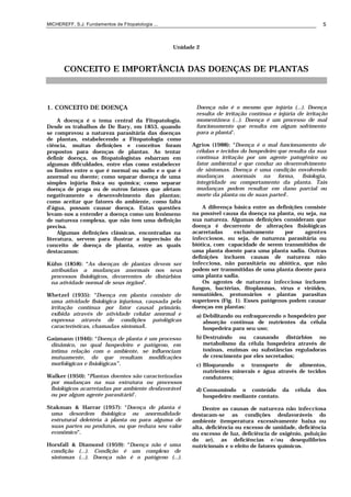 MICHEREFF, S.J. Fundamentos de Fitopatologia ... 5
Unidade 2
CONCEITO E IMPORTÂNCIA DAS DOENÇAS DE PLANTAS
1. CONCEITO DE DOENÇA
A doença é o tema central da Fitopatologia.
Desde os trabalhos de De Bary, em 1853, quando
se comprovou a natureza parasitária das doenças
de plantas, estabelecendo a Fitopatologia como
ciência, muitas definições e conceitos foram
propostos para doenças de plantas. Ao tentar
definir doença, os fitopatologistas esbarram em
algumas dificuldades, entre elas como estabelecer
os limites entre o que é normal ou sadio e o que é
anormal ou doente; como separar doença de uma
simples injúria física ou química; como separar
doença de praga ou de outros fatores que afetam
negativamente o desenvolvimento das plantas;
como aceitar que fatores do ambiente, como falta
d’água, possam causar doença. Estas questões
levam-nos a entender a doença como um fenômeno
de natureza complexa, que não tem uma definição
precisa.
Algumas definições clássicas, encontradas na
literatura, servem para ilustrar a imprecisão do
conceito de doença de planta, entre as quais
destacamos:
Kühn (1858): “As doenças de plantas devem ser
atribuídas a mudanças anormais nos seus
processos fisiológicos, decorrentes de distúrbios
na atividade normal de seus órgãos”.
Whetzel (1935): “Doença em planta consiste de
uma atividade fisiológica injuriosa, causada pela
irritação contínua por fator causal primário,
exibida através de atividade celular anormal e
expressa através de condições patológicas
características, chamadas sintomas”.
Gaümann (1946): “Doença de planta é um processo
dinâmico, no qual hospedeiro e patógeno, em
íntima relação com o ambiente, se influenciam
mutuamente, do que resultam modificações
morfológicas e fisiológicas ”.
Walker (1950): “Plantas doentes são caracterizadas
por mudanças na sua estrutura ou processos
fisiológicos acarretadas por ambiente desfavorável
ou por algum agente parasitário”.
Stakman & Harrar (1957): “Doença de planta é
uma desordem fisiológica ou anormalidade
estrutural deletéria à planta ou para alguma de
suas partes ou produtos, ou que reduza seu valor
econômico”.
Horsfall & Diamond (1959): “Doença não é uma
condição (...). Condição é um complexo de
sintomas (...). Doença não é o patógeno (...).
Doença não é o mesmo que injúria (...). Doença
resulta de irritação contínua e injúria de irritação
momentânea (...). Doença é um processo de mal
funcionamento que resulta em algum sofrimento
para a planta”.
Agrios (1988): “Doença é o mal funcionamento de
células e tecidos do hospedeiro que resulta da sua
contínua irritação por um agente patogênico ou
fator ambiental e que conduz ao desenvolvimento
de sintomas. Doença é uma condição envolvendo
mudanças anormais na forma, fisiologia,
integridade ou comportamento da planta. Tais
mudanças podem resultar em dano parcial ou
morte da planta ou de suas partes”.
A diferença básica entre as definições consiste
na possível causa da doença na planta, ou seja, na
sua natureza. Algumas definições consideram que
doença é decorrente de alterações fisiológicas
acarretadas exclusivamente por agentes
infecciosos, ou seja, de natureza parasitária ou
biótica, com capacidade de serem transmitidos de
uma planta doente para uma planta sadia. Outras
definições incluem causas de natureza não
infecciosa, não parasitária ou abiótica, que não
podem ser transmitidas de uma planta doente para
uma planta sadia.
Os agentes de natureza infecciosa incluem
fungos, bactérias, fitoplasmas, vírus e viróides,
nematóides, protozoários e plantas parasitas
superiores (Fig. 1). Esses patógenos podem causar
doenças em plantas:
a) Debilitando ou enfraquecendo o hospedeiro por
absorção contínua de nutrientes da célula
hospedeira para seu uso;
b) Destruindo ou causando distúrbios no
metabolismo da célula hospedeira através de
toxinas, enzimas ou substâncias reguladoras
de crescimento por eles secretados;
c) Bloqueando o transporte de alimentos,
nutrientes minerais e água através de tecidos
condutores;
d) Consumindo o conteúdo da célula dos
hospedeiro mediante contato.
Dentre as causas de natureza não infecciosa
destacam-se as condições desfavoráveis do
ambiente (temperatura excessivamente baixa ou
alta, deficiência ou excesso de umidade, deficiência
ou excesso de luz, deficiência de oxigênio, poluição
do ar), as deficiências e/ou desequilíbrios
nutricionais e o efeito de fatores químicos.
 