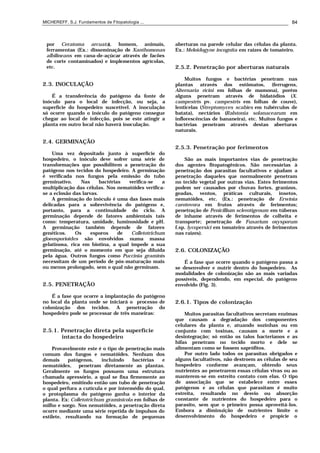 MICHEREFF, S.J. Fundamentos de Fitopatologia ... 84
por Ceratoma arcuata), homem, animais,
ferramentas (Ex.: disseminação de Xanthomonas
albilineans em cana-de-açúcar através de facões
de corte contaminados) e implementos agrícolas,
etc.
2.3. INOCULAÇÃO
É a transferência do patógeno da fonte de
inóculo para o local de infecção, ou seja, a
superfície do hospedeiro suscetível. A inoculação
só ocorre quando o inóculo do patógeno consegue
chegar ao local de infecção, pois se este atingir a
planta em outro local não haverá inoculação.
2.4. GERMINAÇÃO
Uma vez depositado junto à superfície do
hospedeiro, o inóculo deve sofrer uma série de
transformações que possibilitem a penetração do
patógeno nos tecidos do hospedeiro. A germinação
é verificada nos fungos pela emissão do tubo
germinativo. Nas bactérias verifica-se a
multiplicação das células. Nos nematóides verifica-
se a eclosão das larvas.
A germinação do inóculo é uma das fases mais
delicadas para a sobrevivência do patógeno e,
portanto, para a continuidade do ciclo. A
germinação depende de fatores ambientais tais
como: temperatura, umidade, luminosidade e pH.
A germinação também depende de fatores
genéticos. Os esporos de Colletotrichum
gloeosporioides são envolvidos numa massa
gelatinosa, rica em biotina, a qual impede a sua
germinação, até o momento em que seja diluída
pela água. Outros fungos como Puccinia graminis
necessitam de um período de pós-maturação mais
ou menos prolongado, sem o qual não germinam.
2.5. PENETRAÇÃO
É a fase que ocorre a implantação do patógeno
no local da planta onde se iniciará o processo de
colonização dos tecidos. A penetração do
hospedeiro pode se processar de três maneiras:
2.5.1. Penetração direta pela superfície
intacta do hospedeiro
Provavelmente este é o tipo de penetração mais
comum dos fungos e nematóides. Nenhum dos
demais patógenos, incluindo bactérias e
nematóides, penetram diretamente as plantas.
Geralmente os fungos possuem uma estrutura
chamada apressório, a qual se fixa firmemente ao
hospedeiro, emitindo então um tubo de penetração
o qual perfura a cutícula e por intermédio do qual,
o protoplasma do patógeno ganha o interior da
planta. Ex: Colletotrichum graminicola em folhas de
milho e sorgo. Nos nematóides, a penetração direta
ocorre mediante uma série repetida de impulsos do
estilete, resultando na formação de pequenas
aberturas na parede celular das células da planta.
Ex.: Meloidogyne incognita em raízes de tomateiro.
2.5.2. Penetração por aberturas naturais
Muitos fungos e bactérias penetram nas
plantas através dos estômatos, (ferrugens,
Alternaria ricini em folhas de mamona), porém
alguns penetram através de hidatódios (X.
campestris pv. campestris em folhas de couve),
lenticelas (Streptomyces scabies em tubérculos de
batata), nectários (Ralstonia solanacearum em
inflorescências de bananeira), etc. Muitos fungos e
bactérias penetram através destas aberturas
naturais.
2.5.3. Penetração por ferimentos
São as mais importantes vias de penetração
dos agentes fitopatogênicos. São necessárias à
penetração dos parasitas facultativos e ajudam a
penetração daqueles que normalmente penetram
no tecido vegetal por outras vias. Estes ferimentos
podem ser causados por chuvas fortes, granizos,
geadas, ventos, práticas culturais, insetos,
nematóides, etc. (Ex.: penetração de Erwinia
carotovora em frutos através de ferimentos;
penetração de Penicillium sclerotigenum em túberas
de inhame através de ferimentos de colheita e
transporte; penetração de Fusarium oxysporum
f.sp. lycopersici em tomateiro através de ferimentos
nas raízes).
2.6. COLONIZAÇÃO
É a fase que ocorre quando o patógeno passa a
se desenvolver e nutrir dentro do hospedeiro. As
modalidades de colonização são as mais variadas
possíveis, dependendo, em especial, do patógeno
envolvido (Fig. 3).
2.6.1. Tipos de colonização
Muitos parasitas facultativos secretam enzimas
que causam a degradação dos componentes
celulares da planta e, atuando sozinhas ou em
conjunto com toxinas, causam a morte e a
desintegração; só então os talos bacterianos e as
hifas penetram no tecido morto e dele se
alimentam como se fossem saprófitos.
Por outro lado todos os parasitas obrigados e
alguns facultativos, não destroem as células de seu
hospedeiro conforme avançam, obtendo seus
nutrientes ao penetrarem essas células vivas ou ao
manterem-se em estreito contato com elas. O tipo
de associação que se estabelece entre esses
patógenos e as células que parasitam é muito
estreita, resultando no desvio ou absorção
constante de nutrientes do hospedeiro para o
parasito, sem que o primeiro possa aproveitá-los.
Embora a diminuição de nutrientes limite o
desenvolvimento do hospedeiro e propicie o
 