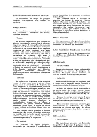 MICHEREFF, S.J. Fundamentos de Fitopatologia ... 86
2.6.2. Mecanismos de ataque do patógeno
Os mecanismos de ataque do patógeno
envolvem, principalmente, ação química ou
mecânica.
a) Ação química
Dentre os inúmeros mecanismos existentes, os
mais conhecidos e importantes são toxinas,
enzimas e hormônios.
• Toxinas
São substâncias produzidas pelo patógeno ou
advindas de conseqüências da interação patógeno-
hospedeiro, capazes de causar alterações mórbidas
na planta, quer de natureza fisiológica, metabólica
ou estrutural. As toxinas podem atuar na planta
hospedeira de várias maneiras: ação sobre
enzimas; ação sobre o metabolismo de ácidos
nucleícos; ação sobre a fotossíntese; ação sobre o
metabolismo de proteínas; ação sobre o
crescimento; ação sobre o fluxo de água; ação
sobre a permeabilidade de membranas, induzindo
a morte de células e tecidos. Como exemplos tem-
se: ácido oxálico produzido por Sclerotium rolfsii,
causa a morte de células superficiais do
hospedeiro antes da penetração; piricularina
produzida por Piricularia oryzae; licomarasmina e
ácido fusárico produzidos por Fusarium
oxysporum, ocasionando alterações na
permeabilidade celular e desordem do protoplasma
do hospedeiro.
• Enzimas
São substâncias produzidas pelos patógenos
capazes de atuar tanto sobre a parede celular
quanto sobre os constituintes do citoplasma da
célula hospedeira. As enzimas têm como finalidade
romper as barreiras e defesas do hospedeiro, bem
como colocar em disponibilidade nutrientes, a
partir de substâncias constituintes dos tecidos
vegetais infectados. Vários tipos de enzimas são
produzidas por fitopatógenos; enzimas cuticulares
(degradam a cutícula da parede celular); enzimas
pécticas (degradam a pectina da lamela média da
parede celular), enzimas celulolíticas e
hemicelulolíticas (atuam sobre a celulose e
hemicelulose da parede primária), enzimas
lignolíticas (atuam sobre a lignina da parede
celular), enzimas proteolíticas (atuam sobre as
proteínas).
Como exemplos tem-se: produção de enzimas
pectinolíticas por Erwinia carotovora, resultando
em podridão mole do tecido vegetal; produção de
enzimas cuticulares por Venturia inaequalis,
facilitando a penetração do hospedeiro.
• Hormônios
São produzidos por alguns patógenos,
interferindo no crescimento e desenvolvimento
normal das células, desorganizando os tecidos e
órgãos afetados.
Como exemplos tem-se a produção de
giberelina em plantas de arroz por Giberella
fujikuroi (Fusarium moniliforme) induzindo um
crescimento desordenado das plantas tornando
seus tecidos mais tenros, facilitando o seu ataque;
nematóides das galhas (Meloidogyne spp.)
produzindo auxinas para induzir as raízes das
hospedeiras a produzirem galhas (hiperplasia e
hipertrofia de células).
b) Ação mecânica
São representados pelas pressões mecânicas
das estruturas do patógeno sobre as estruturas do
hospedeiro. Ex:. estiletes dos nematóides
2.6.3. Mecanismos de defesa do hospedeiro
Os mecanismos de defesa do hospedeiro podem
ser divididos em estruturais e bioquímicos, pré-
existentes e induzidos.
a) Estruturais
• Pré-existentes
São características que existem no hospedeiro
independente da presença do patógeno. Ex:
espessura da parede celular, espessura da
cutícula, presença de pêlos e presença de cera.
• Induzidos
São estruturas que surgem no hospedeiro após
o contato com o patógeno. Alguns exemplos de
mecanismos estruturais induzidos incluem:
- Camada de abcisão: ocorre pela dissolução
da lamela média nas células vizinhas àquelas
infectadas, resultando no isolamento do patógeno e
freqüentemente queda do tecido infectado (Fig. 5).
- Camada de cortiça: ocorre abaixo do ponto
de infecção, inibindo a invasão e dificultando a
absorção de nutrientes pelo patógeno (Fig. 5).
- Tiloses: ocorrem em doenças vasculares, pelo
extravasamento do protoplasma das células
adjacentes no interior dos vasos do xilema,
causando sua obstrução e impedindo o avanço do
patógeno (Fig. 5).
b) Bioquímicos
• Pré-existentes
São substâncias presentes no hospedeiro
independente da presença do patógeno como os
compostos fenólicos ácido protocatecóico e catecol
 