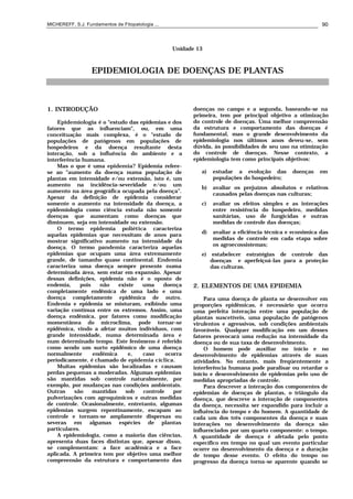 MICHEREFF, S.J. Fundamentos de Fitopatologia ... 90
Unidade 13
EPIDEMIOLOGIA DE DOENÇAS DE PLANTAS
1. INTRODUÇÃO
Epidemiologia é o "estudo das epidemias e dos
fatores que as influenciam", ou, em uma
conceituação mais complexa, é o "estudo de
populações de patógenos em populações de
hospedeiros e da doença resultante desta
interação, sob a influência do ambiente e a
interferência humana.
Mas o que é uma epidemia? Epidemia refere-
se ao "aumento da doença numa população de
plantas em intensidade e/ou extensão, isto é, um
aumento na incidência-severidade e/ou um
aumento na área geográfica ocupada pela doença”.
Apesar da definição de epidemia considerar
somente o aumento na intensidade da doença, a
epidemiologia como ciência estuda não somente
doenças que aumentam como doenças que
diminuem, seja em intensidade ou extensão.
O termo epidemia poliética caracteriza
aquelas epidemias que necessitam de anos para
mostrar significativo aumento na intensidade da
doença. O termo pandemia caracteriza aquelas
epidemias que ocupam uma área extremamente
grande, de tamanho quase continental. Endemia
caracteriza uma doença sempre presente numa
determinada área, sem estar em expansão. Apesar
dessas definições, epidemia não é o oposto de
endemia, pois não existe uma doença
completamente endêmica de uma lado e uma
doença completamente epidêmica de outro.
Endemia e epidemia se misturam, exibindo uma
variação contínua entre os extremos. Assim, uma
doença endêmica, por fatores como modificação
momentânea do microclima, pode tornar-se
epidêmica, vindo a afetar muitos indivíduos, com
grande intensidade, numa determinada área e
num determinado tempo. Este fenômeno é referido
como sendo um surto epidêmico de uma doença
normalmente endêmica e, caso ocorra
periodicamente, é chamado de epidemia cíclica.
Muitas epidemias são localizadas e causam
perdas pequenas a moderadas. Algumas epidemias
são mantidas sob controle naturalmente, por
exemplo, por mudanças nas condições ambientais.
Outras são mantidas sob controle por
pulverizações com agroquímicos e outras medidas
de controle. Ocasionalmente, entretanto, algumas
epidemias surgem repentinamente, escapam ao
controle e tornam-se amplamente dispersas ou
severas em algumas espécies de plantas
particulares.
A epidemiologia, como a maioria das ciências,
apresenta duas faces distintas que, apesar disso,
se complementam: a face acadêmica e a face
aplicada. A primeira tem por objetivo uma melhor
compreensão da estrutura e comportamento das
doenças no campo e a segunda, baseando-se na
primeira, tem por principal objetivo a otimização
do controle de doenças. Uma melhor compreensão
da estrutura e comportamento das doenças é
fundamental, mas o grande desenvolvimento da
epidemiologia nos últimos anos deveu-se, sem
dúvida, às possibilidades de seu uso na otimização
do controle de doenças. Nesse contexto, a
epidemiologia tem como principais objetivos:
a) estudar a evolução das doenças em
populações do hospedeiro;
b) avaliar os prejuízos absolutos e relativos
causados pelas doenças nas culturas;
c) avaliar os efeitos simples e as interações
entre resistência do hospedeiro, medidas
sanitárias, uso de fungicidas e outras
medidas de controle das doenças;
d) avaliar a eficiência técnica e econômica das
medidas de controle em cada etapa sobre
os agroecossistemas;
e) estabelecer estratégias de controle das
doenças e aperfeiçoá-las para a proteção
das culturas.
2. ELEMENTOS DE UMA EPIDEMIA
Para uma doença de planta se desenvolver em
proporções epidêmicas, é necessário que ocorra
uma perfeita interação entre uma população de
plantas suscetíveis, uma população de patógenos
virulentos e agressivos, sob condições ambientais
favoráveis. Qualquer modificação em um desses
fatores provocará uma redução na intensidade da
doença ou de sua taxa de desenvolvimento.
O homem pode auxiliar no início e no
desenvolvimento de epidemias através de suas
atividades. No entanto, mais freqüentemente a
interferência humana pode paralisar ou retardar o
início e desenvolvimento de epidemias pelo uso de
medidas apropriadas de controle.
Para descrever a interação dos componentes de
epidemias de doenças de plantas, o triângulo da
doença, que descreve a interação de componentes
da doença, necessita ser expandido para incluir a
influência do tempo e do homem. A quantidade de
cada um dos três componentes da doença e suas
interações no desenvolvimento da doença são
influenciados por um quarto componente: o tempo.
A quantidade de doença é afetada pelo ponto
específico em tempo no qual um evento particular
ocorre no desenvolvimento da doença e a duração
de tempo desse evento. O efeito do tempo no
progresso da doença torna-se aparente quando se
 